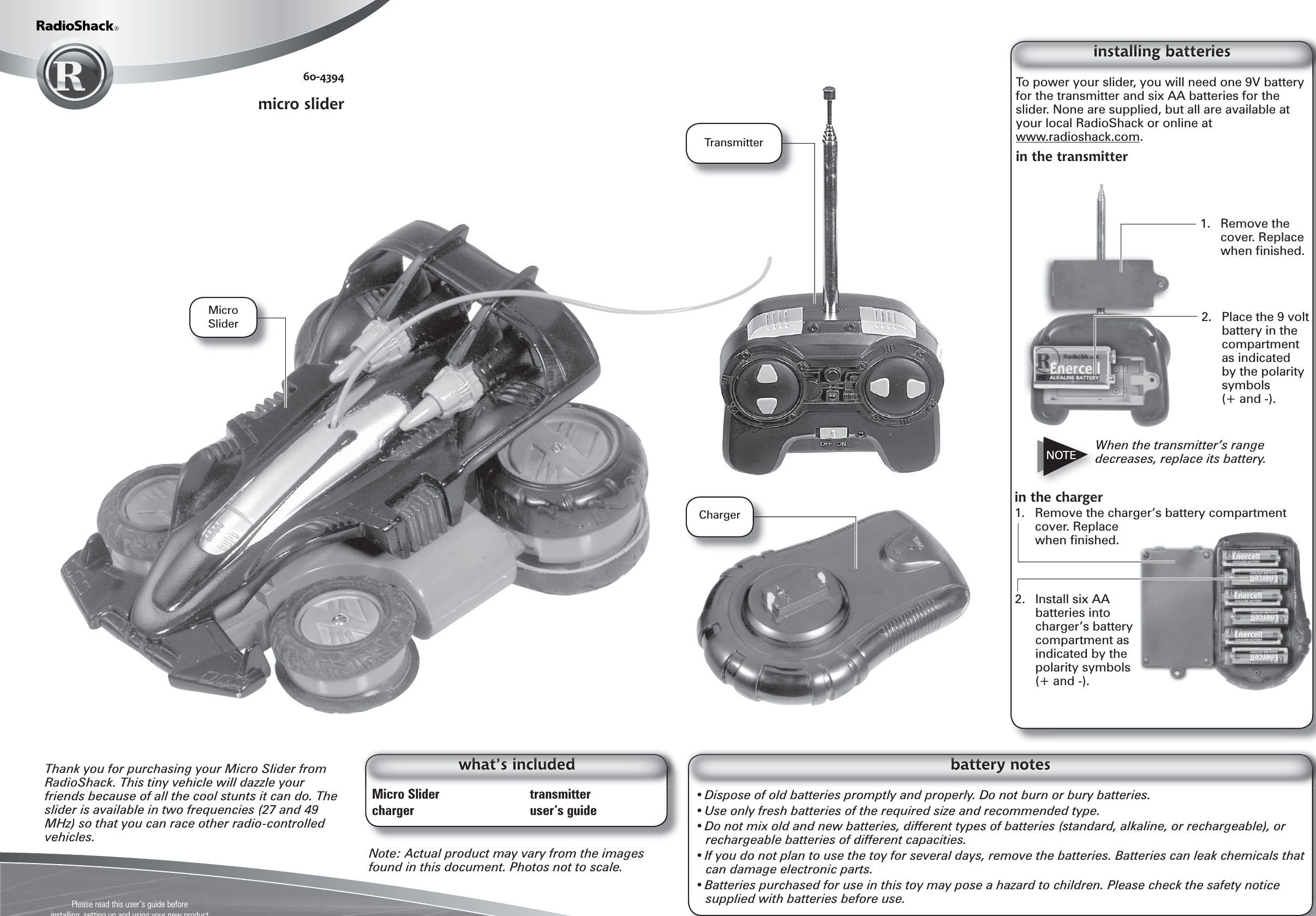 Please read this user’s guide beforeinstalling, setting up and using your new product www.radioshack.comTo power your slider, you will need one 9V battery for the transmitter and six AA batteries for the slider. None are supplied, but all are available at your local RadioShack or online at www.radioshack.com.in the transmitter• Dispose of old batteries promptly and properly. Do not burn or bury batteries.• Use only fresh batteries of the required size and recommended type. • Do not mix old and new batteries, different types of batteries (standard, alkaline, or rechargeable), or rechargeable batteries of different capacities.• If you do not plan to use the toy for several days, remove the batteries. Batteries can leak chemicals that can damage electronic parts.• Batteries purchased for use in this toy may pose a hazard to children. Please check the safety notice supplied with batteries before use.Note: Actual product may vary from the images found in this document. Photos not to scale.Thank you for purchasing your Micro Slider from RadioShack. This tiny vehicle will dazzle your friends because of all the cool stunts it can do. The slider is available in two frequencies (27 and 49 MHz) so that you can race other radio-controlled vehicles.Micro Slider    transmittercharger  user’s guide60-4394micro sliderin the charger1.  Remove the charger’s battery compartment cover. Replace when ﬁ nished.NOTE2.  Place the 9 volt battery in the compartment as indicated by the polarity symbols (+ and -).1. Remove the cover. Replace when ﬁ nished.When the transmitter’s range decreases, replace its battery.2.  Install six AA batteries into charger’s battery compartment as indicated by the polarity symbols (+ and -).Micro SliderTransmitterCharger