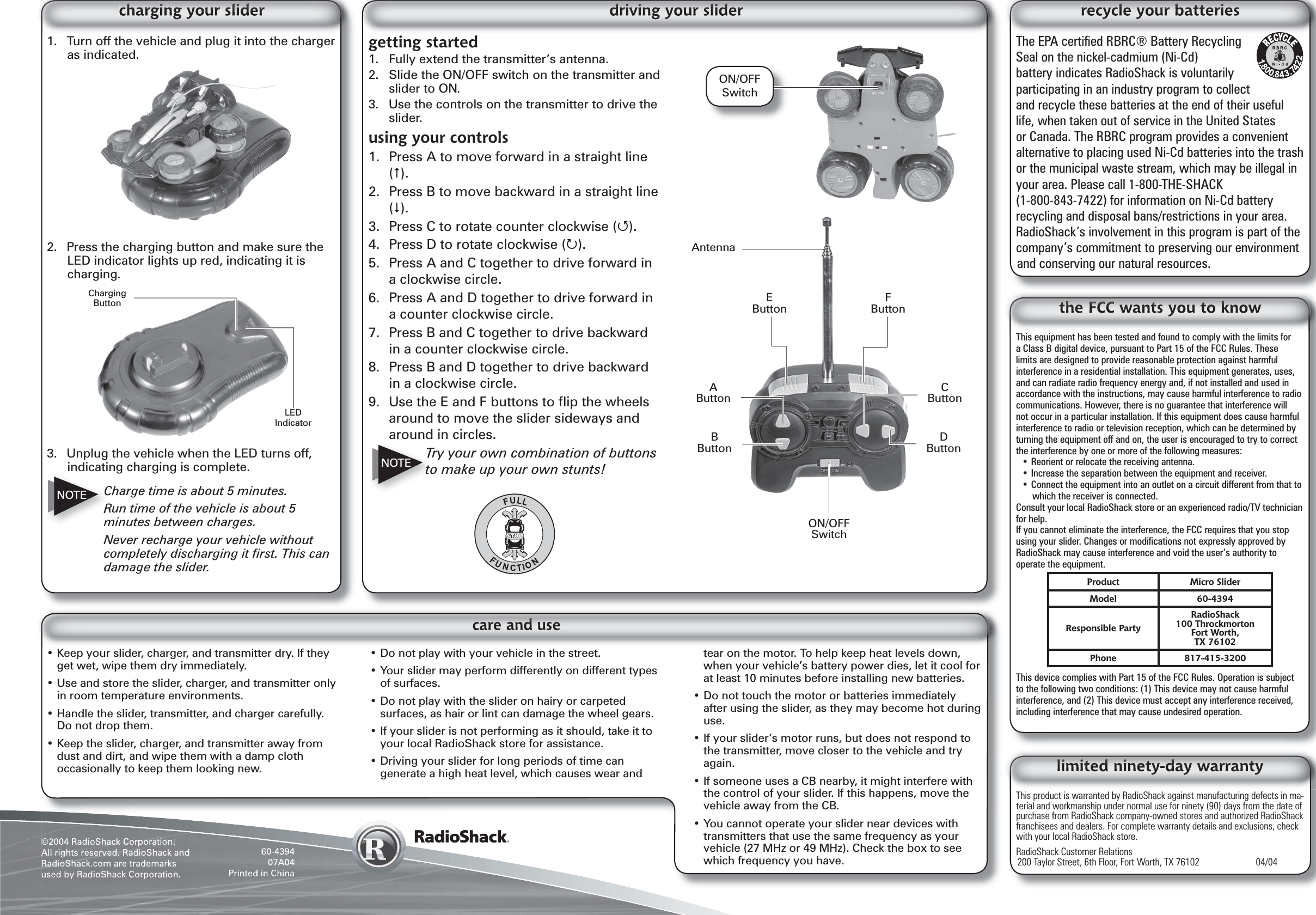 ©2004 RadioShack Corporation.All rights reserved. RadioShack and RadioShack.com are trademarks used by RadioShack Corporation.60-439407A04Printed in ChinaThis equipment has been tested and found to comply with the limits for a Class B digital device, pursuant to Part 15 of the FCC Rules. These limits are designed to provide reasonable protection against harmful interference in a residential installation. This equipment generates, uses, and can radiate radio frequency energy and, if not installed and used in accordance with the instructions, may cause harmful interference to radio communications. However, there is no guarantee that interference will not occur in a particular installation. If this equipment does cause harmful interference to radio or television reception, which can be determined by turning the equipment off and on, the user is encouraged to try to correct the interference by one or more of the following measures:• Reorient or relocate the receiving antenna.• Increase the separation between the equipment and receiver. • Connect the equipment into an outlet on a circuit different from that to which the receiver is connected. Consult your local RadioShack store or an experienced radio/TV technician for help.If you cannot eliminate the interference, the FCC requires that you stop using your slider. Changes or modiﬁ cations not expressly approved by RadioShack may cause interference and void the user’s authority to operate the equipment.This device complies with Part 15 of the FCC Rules. Operation is subject to the following two conditions: (1) This device may not cause harmful interference, and (2) This device must accept any interference received, including interference that may cause undesired operation.Product Micro SliderModel 60-4394Responsible PartyRadioShack100 ThrockmortonFort Worth,TX 76102Phone 817-415-3200This product is warranted by RadioShack against manufacturing defects in ma-terial and workmanship under normal use for ninety (90) days from the date of purchase from RadioShack company-owned stores and authorized RadioShack franchisees and dealers. For complete warranty details and exclusions, check with your local RadioShack store.RadioShack Customer Relations200 Taylor Street, 6th Floor, Fort Worth, TX 76102    04/04The EPA certiﬁ ed RBRC® Battery Recycling Seal on the nickel-cadmium (Ni-Cd) battery indicates RadioShack is voluntarily participating in an industry program to collect and recycle these batteries at the end of their useful life, when taken out of service in the United States or Canada. The RBRC program provides a convenient alternative to placing used Ni-Cd batteries into the trash or the municipal waste stream, which may be illegal in your area. Please call 1-800-THE-SHACK (1-800-843-7422) for information on Ni-Cd battery recycling and disposal bans/restrictions in your area. RadioShack’s involvement in this program is part of the company’s commitment to preserving our environment and conserving our natural resources.• Keep your slider, charger, and transmitter dry. If they get wet, wipe them dry immediately.• Use and store the slider, charger, and transmitter only in room temperature environments.• Handle the slider, transmitter, and charger carefully. Do not drop them.• Keep the slider, charger, and transmitter away from dust and dirt, and wipe them with a damp cloth occasionally to keep them looking new.• Do not play with your vehicle in the street.• Your slider may perform differently on different types of surfaces.• Do not play with the slider on hairy or carpeted surfaces, as hair or lint can damage the wheel gears.• If your slider is not performing as it should, take it to your local RadioShack store for assistance.• Driving your slider for long periods of time can generate a high heat level, which causes wear and tear on the motor. To help keep heat levels down, when your vehicle’s battery power dies, let it cool for at least 10 minutes before installing new batteries.• Do not touch the motor or batteries immediately after using the slider, as they may become hot during use.• If your slider’s motor runs, but does not respond to the transmitter, move closer to the vehicle and try again.• If someone uses a CB nearby, it might interfere with the control of your slider. If this happens, move the vehicle away from the CB.• You cannot operate your slider near devices with transmitters that use the same frequency as your vehicle (27 MHz or 49 MHz). Check the box to see which frequency you have.1.  Turn off the vehicle and plug it into the charger as indicated.2.  Press the charging button and make sure the LED indicator lights up red, indicating it is charging. 3.  Unplug the vehicle when the LED turns off, indicating charging is complete.Charge time is about 5 minutes.Run time of the vehicle is about 5 minutes between charges.Never recharge your vehicle without completely discharging it ﬁ rst. This can damage the slider.NOTECharging ButtonLED IndicatorON/OFF Switchgetting started1.  Fully extend the transmitter’s antenna.2.  Slide the ON/OFF switch on the transmitter and slider to ON.3.  Use the controls on the transmitter to drive the slider.using your controls1.  Press A to move forward in a straight line ().2.  Press B to move backward in a straight line ().3.  Press C to rotate counter clockwise ().4.  Press D to rotate clockwise ().5.  Press A and C together to drive forward in a clockwise circle.6.  Press A and D together to drive forward in a counter clockwise circle.7.  Press B and C together to drive backward in a counter clockwise circle.8.  Press B and D together to drive backward in a clockwise circle.9.  Use the E and F buttons to ﬂ ip the wheels around to move the slider sideways and around in circles.Try your own combination of buttons to make up your own stunts!ON/OFF SwitchD ButtonA ButtonB ButtonC ButtonE ButtonF ButtonAntennaNOTE