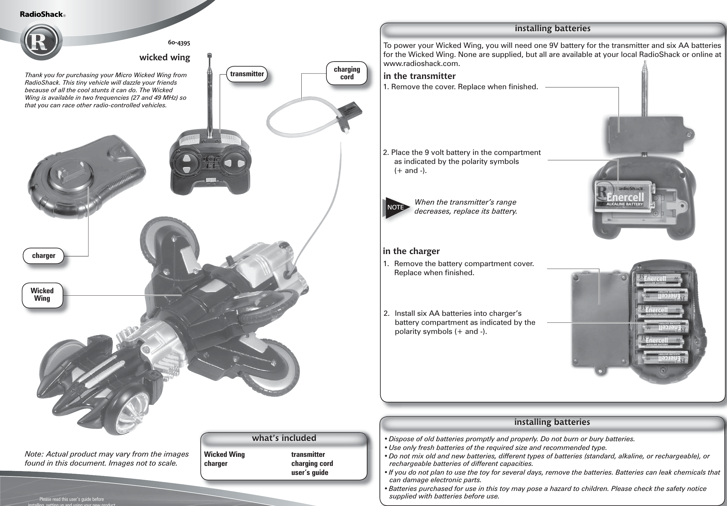 Please read this user’s guide beforeinstalling, setting up and using your new product www.radioshack.comTo power your Wicked Wing, you will need one 9V battery for the transmitter and six AA batteries for the Wicked Wing. None are supplied, but all are available at your local RadioShack or online at www.radioshack.com.in the transmitter• Dispose of old batteries promptly and properly. Do not burn or bury batteries.• Use only fresh batteries of the required size and recommended type. • Do not mix old and new batteries, different types of batteries (standard, alkaline, or rechargeable), or rechargeable batteries of different capacities.• If you do not plan to use the toy for several days, remove the batteries. Batteries can leak chemicals that can damage electronic parts.• Batteries purchased for use in this toy may pose a hazard to children. Please check the safety notice supplied with batteries before use.Note: Actual product may vary from the images found in this document. Images not to scale.Wicked Wing    transmittercharger  charging cord  user’s guide60-4395wicked wingin the charger2. Place the 9 volt battery in the compartment as indicated by the polarity symbols (+ and -).1. Remove the cover. Replace when ﬁ nished.When the transmitter’s range decreases, replace its battery.2.  Install six AA batteries into charger’s battery compartment as indicated by the polarity symbols (+ and -).Thank you for purchasing your Micro Wicked Wing from RadioShack. This tiny vehicle will dazzle your friends because of all the cool stunts it can do. The Wicked Wing is available in two frequencies (27 and 49 MHz) so that you can race other radio-controlled vehicles.1.  Remove the battery compartment cover. Replace when ﬁ nished.NOTEtransmitterchargercharging cordWicked Wing