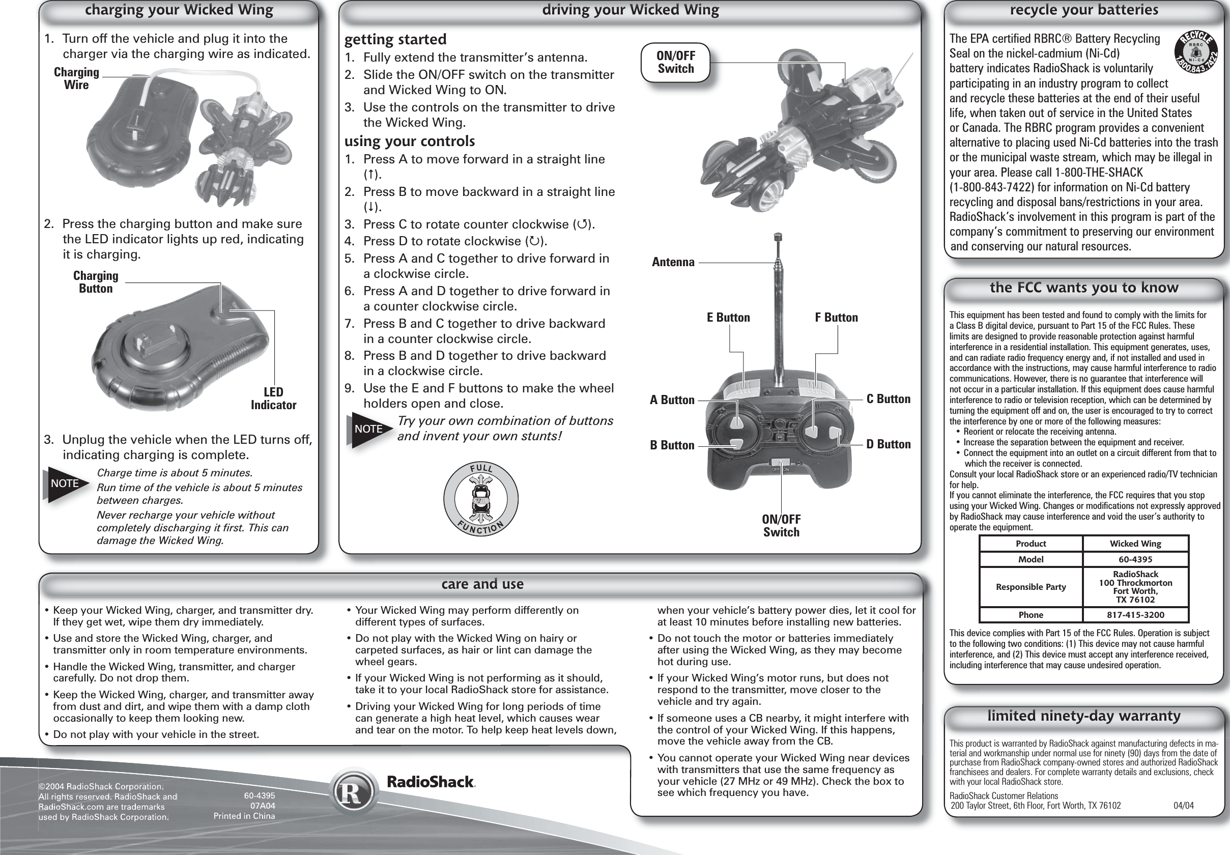 ©2004 RadioShack Corporation.All rights reserved. RadioShack and RadioShack.com are trademarks used by RadioShack Corporation.60-439507A04Printed in ChinaThis equipment has been tested and found to comply with the limits for a Class B digital device, pursuant to Part 15 of the FCC Rules. These limits are designed to provide reasonable protection against harmful interference in a residential installation. This equipment generates, uses, and can radiate radio frequency energy and, if not installed and used in accordance with the instructions, may cause harmful interference to radio communications. However, there is no guarantee that interference will not occur in a particular installation. If this equipment does cause harmful interference to radio or television reception, which can be determined by turning the equipment off and on, the user is encouraged to try to correct the interference by one or more of the following measures:• Reorient or relocate the receiving antenna.• Increase the separation between the equipment and receiver. • Connect the equipment into an outlet on a circuit different from that to which the receiver is connected. Consult your local RadioShack store or an experienced radio/TV technician for help.If you cannot eliminate the interference, the FCC requires that you stop using your Wicked Wing. Changes or modiﬁ cations not expressly approved by RadioShack may cause interference and void the user’s authority to operate the equipment.This device complies with Part 15 of the FCC Rules. Operation is subject to the following two conditions: (1) This device may not cause harmful interference, and (2) This device must accept any interference received, including interference that may cause undesired operation.Product Wicked WingModel 60-4395Responsible PartyRadioShack100 ThrockmortonFort Worth,TX 76102Phone 817-415-3200This product is warranted by RadioShack against manufacturing defects in ma-terial and workmanship under normal use for ninety (90) days from the date of purchase from RadioShack company-owned stores and authorized RadioShack franchisees and dealers. For complete warranty details and exclusions, check with your local RadioShack store.RadioShack Customer Relations200 Taylor Street, 6th Floor, Fort Worth, TX 76102    04/04The EPA certiﬁ ed RBRC® Battery Recycling Seal on the nickel-cadmium (Ni-Cd) battery indicates RadioShack is voluntarily participating in an industry program to collect and recycle these batteries at the end of their useful life, when taken out of service in the United States or Canada. The RBRC program provides a convenient alternative to placing used Ni-Cd batteries into the trash or the municipal waste stream, which may be illegal in your area. Please call 1-800-THE-SHACK (1-800-843-7422) for information on Ni-Cd battery recycling and disposal bans/restrictions in your area. RadioShack’s involvement in this program is part of the company’s commitment to preserving our environment and conserving our natural resources.• Keep your Wicked Wing, charger, and transmitter dry. If they get wet, wipe them dry immediately.• Use and store the Wicked Wing, charger, and transmitter only in room temperature environments.• Handle the Wicked Wing, transmitter, and charger carefully. Do not drop them.• Keep the Wicked Wing, charger, and transmitter away from dust and dirt, and wipe them with a damp cloth occasionally to keep them looking new.• Do not play with your vehicle in the street.• Your Wicked Wing may perform differently on different types of surfaces.• Do not play with the Wicked Wing on hairy or carpeted surfaces, as hair or lint can damage the wheel gears.• If your Wicked Wing is not performing as it should, take it to your local RadioShack store for assistance.• Driving your Wicked Wing for long periods of time can generate a high heat level, which causes wear and tear on the motor. To help keep heat levels down, when your vehicle’s battery power dies, let it cool for at least 10 minutes before installing new batteries.• Do not touch the motor or batteries immediately after using the Wicked Wing, as they may become hot during use.• If your Wicked Wing’s motor runs, but does not respond to the transmitter, move closer to the vehicle and try again.• If someone uses a CB nearby, it might interfere with the control of your Wicked Wing. If this happens, move the vehicle away from the CB.• You cannot operate your Wicked Wing near devices with transmitters that use the same frequency as your vehicle (27 MHz or 49 MHz). Check the box to see which frequency you have.1.  Turn off the vehicle and plug it into the charger via the charging wire as indicated.2.  Press the charging button and make sure the LED indicator lights up red, indicating it is charging. 3.  Unplug the vehicle when the LED turns off, indicating charging is complete.Charge time is about 5 minutes.Run time of the vehicle is about 5 minutes between charges.Never recharge your vehicle without completely discharging it ﬁ rst. This can damage the Wicked Wing.NOTECharging ButtonLED Indicatorgetting started1.  Fully extend the transmitter’s antenna.2.  Slide the ON/OFF switch on the transmitter and Wicked Wing to ON.3.  Use the controls on the transmitter to drive the Wicked Wing.using your controls1.  Press A to move forward in a straight line ().2.  Press B to move backward in a straight line ().3.  Press C to rotate counter clockwise ().4.  Press D to rotate clockwise ().5.  Press A and C together to drive forward in a clockwise circle.6.  Press A and D together to drive forward in a counter clockwise circle.7.  Press B and C together to drive backward in a counter clockwise circle.8.  Press B and D together to drive backward in a clockwise circle.9.  Use the E and F buttons to make the wheel holders open and close.Try your own combination of buttons and invent your own stunts!NOTEON/OFF SwitchAntennaE Button F ButtonA ButtonB Button D ButtonC ButtonON/OFF SwitchCharging Wire