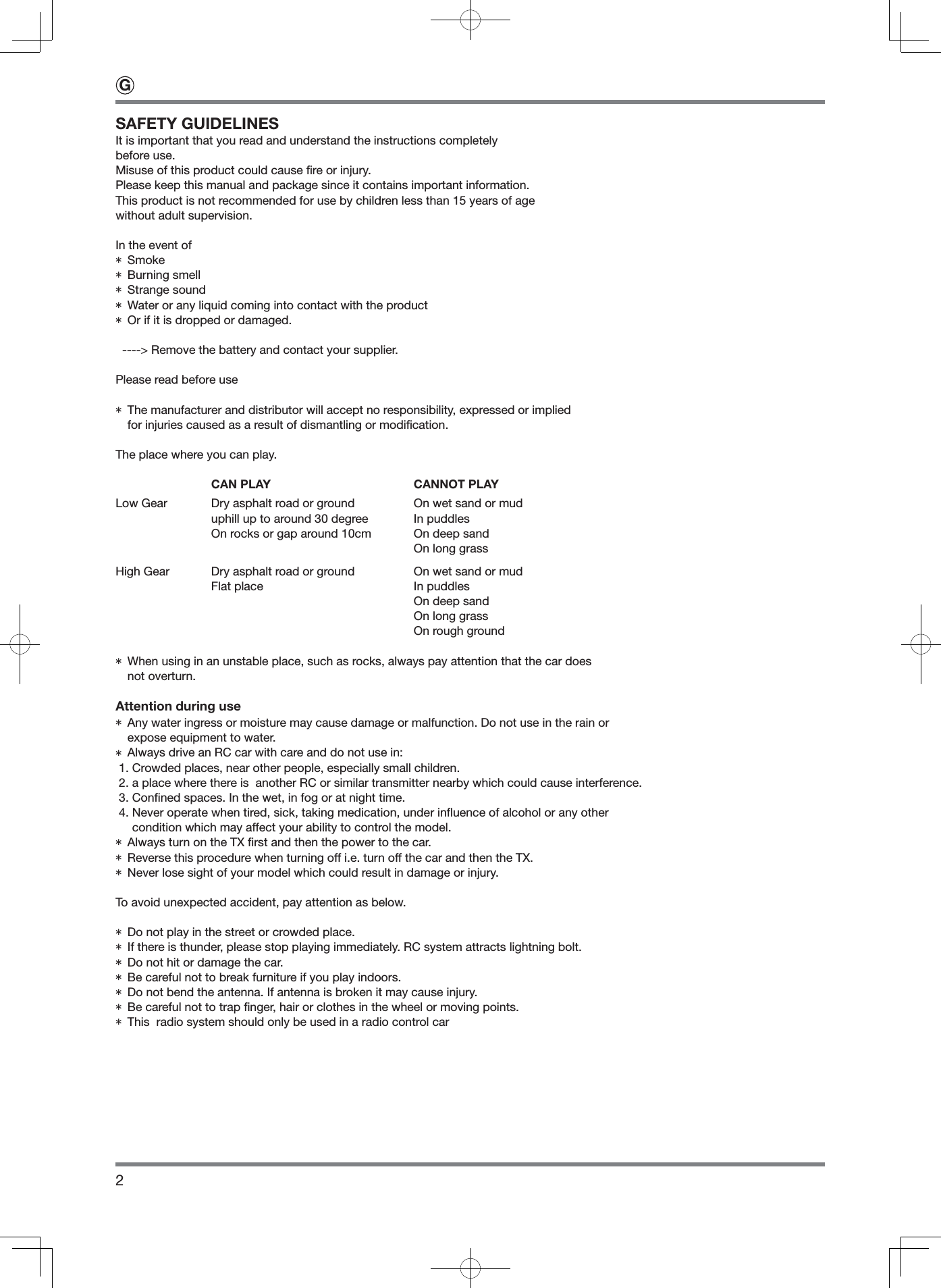2SAFETY GUIDELINESIt is important that you read and understand the instructions completelybefore use.Misuse of this product could cause ﬁ re or injury.Please keep this manual and package since it contains important information.This product is not recommended for use by children less than 15 years of age without adult supervision.In the event of* Smoke* Burning smell* Strange sound* Water or any liquid coming into contact with the product* Or if it is dropped or damaged.  ----&gt; Remove the battery and contact your supplier.Please read before use*  The manufacturer and distributor will accept no responsibility, expressed or implied for injuries caused as a result of dismantling or modiﬁ cation.The place where you can play.  CAN PLAY  CANNOT PLAYLow Gear  Dry asphalt road or ground  On wet sand or mud  uphill up to around 30 degree  In puddles  On rocks or gap around 10cm   On deep sand    On long grassHigh Gear  Dry asphalt road or ground  On wet sand or mud  Flat place  In puddles    On deep sand    On long grass    On rough ground*  When using in an unstable place, such as rocks, always pay attention that the car does not overturn.Attention during use*  Any water ingress or moisture may cause damage or malfunction. Do not use in the rain or expose equipment to water.* Always drive an RC car with care and do not use in: 1. Crowded places, near other people, especially small children. 2. a place where there is  another RC or similar transmitter nearby which could cause interference. 3. Conﬁ ned spaces. In the wet, in fog or at night time. 4.  Never operate when tired, sick, taking medication, under inﬂ uence of alcohol or any other condition which may affect your ability to control the model.* Always turn on the TX ﬁ rst and then the power to the car.* Reverse this procedure when turning off i.e. turn off the car and then the TX.* Never lose sight of your model which could result in damage or injury.To avoid unexpected accident, pay attention as below.* Do not play in the street or crowded place. * If there is thunder, please stop playing immediately. RC system attracts lightning bolt.* Do not hit or damage the car.* Be careful not to break furniture if you play indoors.* Do not bend the antenna. If antenna is broken it may cause injury.* Be careful not to trap ﬁ nger, hair or clothes in the wheel or moving points.* This  radio system should only be used in a radio control carG