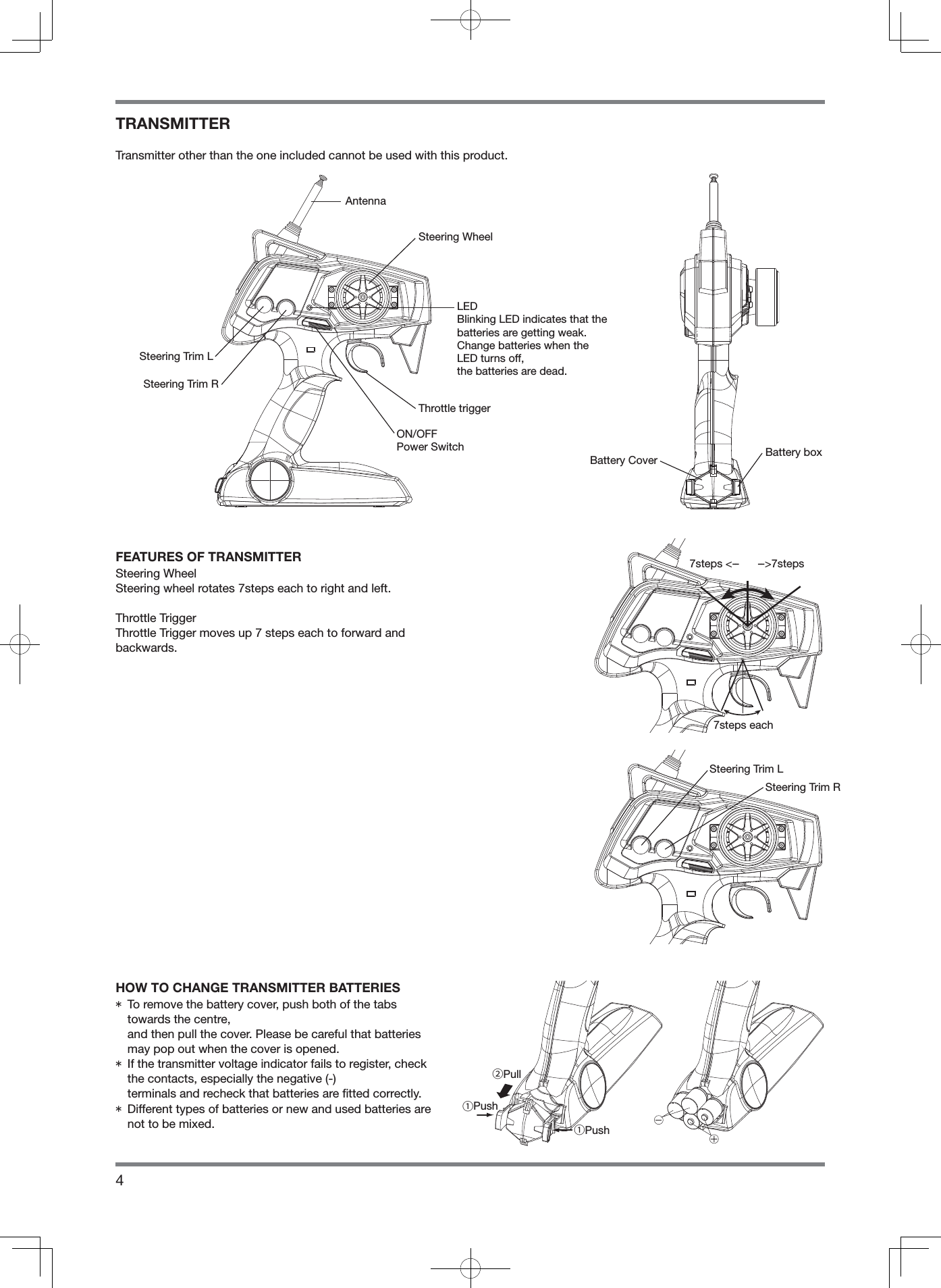 4TRANSMITTERTransmitter other than the one included cannot be used with this product.FEATURES OF TRANSMITTERSteering WheelSteering wheel rotates 7steps each to right and left.Throttle TriggerThrottle Trigger moves up 7 steps each to forward andbackwards.HOW TO CHANGE TRANSMITTER BATTERIES*  To remove the battery cover, push both of the tabs towards the centre, and then pull the cover. Please be careful that batteries may pop out when the cover is opened.*  If the transmitter voltage indicator fails to register, check the contacts, especially the negative (-) terminals and recheck that batteries are ﬁ tted correctly.*  Different types of batteries or new and used batteries are not to be mixed.LEDBlinking LED indicates that thebatteries are getting weak.Change batteries when the LED turns off,the batteries are dead.AntennaSteering WheelBattery Cover7steps &lt;--      --&gt;7steps7steps eachSteering Trim R②Pull①Push①PushSteering Trim LBattery boxSteering Trim RSteering Trim LThrottle triggerON/OFFPower Switch