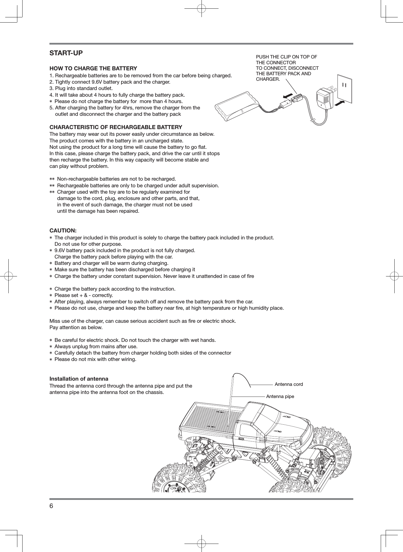 6START-UPHOW TO CHARGE THE BATTERY1. Rechargeable batteries are to be removed from the car before being charged.2. Tightly connect 9.6V battery pack and the charger.3. Plug into standard outlet.4. It will take about 4 hours to fully charge the battery pack.* Please do not charge the battery for  more than 4 hours.5.  After charging the battery for 4hrs, remove the charger from the outlet and disconnect the charger and the battery packCHARACTERISTIC OF RECHARGEABLE BATTERYThe battery may wear out its power easily under circumstance as below.The product comes with the battery in an uncharged state.Not using the product for a long time will cause the battery to go ﬂ at.In this case, please charge the battery pack, and drive the car until it stopsthen recharge the battery. In this way capacity will become stable and can play without problem.** Non-rechargeable batteries are not to be recharged.** Rechargeable batteries are only to be charged under adult supervision.**  Charger used with the toy are to be regularly examined for damage to the cord, plug, enclosure and other parts, and that, in the event of such damage, the charger must not be used until the damage has been repaired.CAUTION:*  The charger included in this product is solely to charge the battery pack included in the product. Do not use for other purpose.*  9.6V battery pack included in the product is not fully charged. Charge the battery pack before playing with the car.* Battery and charger will be warm during charging.* Make sure the battery has been discharged before charging it* Charge the battery under constant supervision. Never leave it unattended in case of ﬁ re* Charge the battery pack according to the instruction.* Please set + &amp; - correctly.* After playing, always remember to switch off and remove the battery pack from the car.* Please do not use, charge and keep the battery near ﬁ re, at high temperature or high humidity place.Miss use of the charger, can cause serious accident such as ﬁ re or electric shock.Pay attention as below.* Be careful for electric shock. Do not touch the charger with wet hands.* Always unplug from mains after use.* Carefully detach the battery from charger holding both sides of the connector* Please do not mix with other wiring.Installation of antennaThread the antenna cord through the antenna pipe and put the antenna pipe into the antenna foot on the chassis.Antenna cordAntenna pipePUSH THE CLIP ON TOP OF THE CONNECTORTO CONNECT, DISCONNECT THE BATTERY PACK ANDCHARGER.