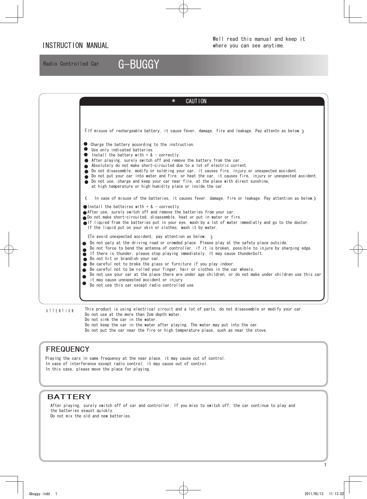 1《》●●●●●●●●●●●*　CAUTIONG-BUGGYATTENTION           電池についてGbuggy.indd   1 2011/05/13   11:13:02INSTRUCTION MANUALWell read this manual and keep itwhere you can see anytime.Radio Controlled CarIf misuse of rechargeable battery, it cause fever, damage, fire and leakage. Pay attentn as below.Charge the battery according to the instruction.Use only indicated batteries.Install the battery with + &amp; - correctly.After playing, surely switch off and remove the battery from the car.Absolutely do not make short-circuited due to a lot of electric current.Do not disassemble, modify or soldring your car, it causes fire, injury or unexpected accident.Do not put your car into water and fire, or heat the car, it causes fire, injury or unexpected accident.Do not use, charge and keep your car near fire, at the place with direct sunshine, at high temperature or high humidity place or inside the car. ●●《》In case of misuse of the batteries, it causes fever. damage, fire or leakage. Pay attention as below. Install the batteires with + &amp; - correctly.After use, surely switch off and remove the batteries from your car.Do not make short-circuited, disassemble, heat or put in water or fire.If liquied from the batteries put in your eye, wash by a lot of water immediatly and go to the doctor.If the liquid put on your skin or clothes, wash it by water.●●●   Do not paly at the driving road or crowded place. Please play at the safety place outside.   Do not force to bend the antenna of controller, if it is broken, possible to injure by sharping edge.   If there is thunder, please stop playing immediately. It may cause thunderbolt.   Do not hit or brandish your car.   Be careful not to breke the glass or furniture if you play indoor.   Be careful not to be rolled your finger, hair or clothes in the car wheels.   Do not use your car at the place there are under age children, or do not make under children use this car   it may cause unexpected accident or injury.   Do not use this car except radio controlled use.●《To avoid unexpected accident, pay attention as below. 》●●●This product is using electrical circuit and a lot of parts, do not disassemble or modify your car.Do not use at the more than 2cm depth water.Do not sink the car in the water.Do not keep the car in the water after playing. The water may put into the car.Do not put the car near the fire or high temperature place, such as near the stove.FREQUENCYPlaying the cars in same frequency at the near place, it may cause out of control.In case of interference except radio control, it may cause out of control.In this case, please move the place for playing.BATTERYAfter playing, surely switch off of car and controller. If you miss to switch off, the car continue to play and the batteries exaust quickly.Do not mix the old and new batteries.