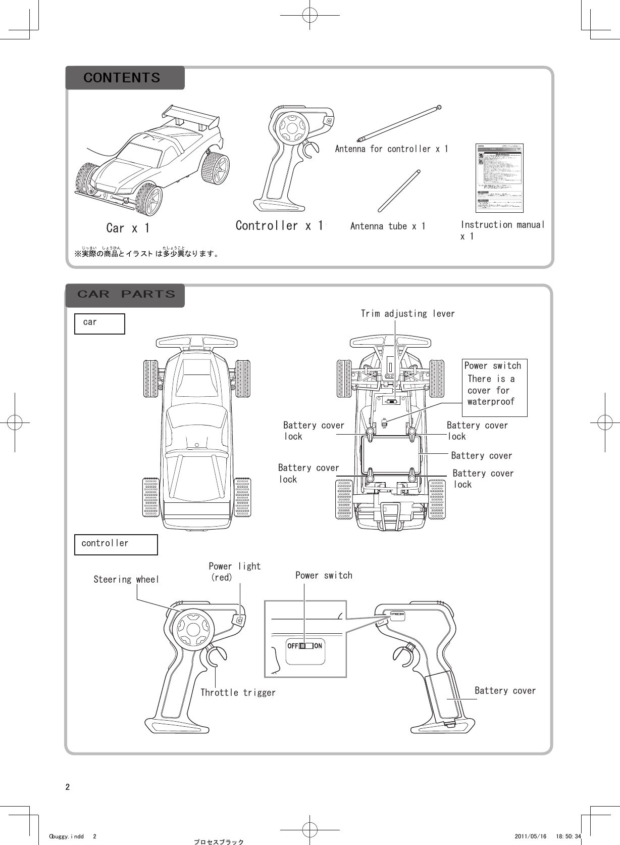 21取扱説明書 この取扱説明書をよ く お読みのうえ、正し く安全に 遊んで く ださい 。お読みになった あと は、 いつでも 見ら れる場所に 必ず保管し て く ださい。保護者の方へ　 必ずお読みく ださ い。※ ここに示し た注意事項は製品を 安全にお使い いただき 、 ご自身や他の 人々への危害や損害を未然に 防止するためのもので す。 安全に関する重要な 内容ですので、 必ず守っ てく ださ い。《 充電式電池を誤使用す ると 発熱・ 破裂・ 発火・ 液も れな どの危険があり ま す。 下記に 注意し てく ださい 。》●充電の方法は、取扱説明書の説明を 絶対に 守っ て く ださ い。●指定の電池以外は使用しないで く ださい 。●＋－（ プラ ス マイ ナス ） を正し く いれてく だ さ い。●使用後は必ず本体の電源スイッ チを O FF にし て電池を はずし てく ださい。●ショ ート させる と 大電流が流れ危険です。 絶対にさけ てく ださ い。●分解・ 改造・ ハン ダ付けし ないで く ださ い。 火災、 思わぬ事故、 ケガの原因にな り ます。●水や火の中にいれたり 、 加熱しな いでく だ さい。 火災、 思わぬ事故、 ケ ガの原因になり ます 。●火のちかく 、直射日光のあた る 場所、 高温多湿になる場所、 車のなかでの充電・ 使用・ 保管はしな い でく ださ い 。《 電池を誤使用すると 発熱・ 破裂・ 発火・ 液もれなど の危険があります 。下記に注意し てく ださい 。》●＋－（ プラ ス マイ ナス ） を正し く いれてく だ さ い。●使用後は必ずコント ローラ ー の電源スイ ッチを OFF にして 電池を はずし てく だ さ い。●ショ ート させたり 、 充電、 分解、 加熱し た り 、 水や火のな かにいれない でく ださ い。●万一、電池から も れた 液が目にはい っ たと き は、 すぐに 大量の水で洗い 、 医師に 相談し てく ださ い 。 皮ふや服に ついたときは水で 洗っ て く ださ い。《 思わぬ事故、 ケ ガの原因にな り ます。 下記に注意し てく ださ い。》●道路や人ごみでは危険ですので 遊ばないでく ださ い。 屋外では安全な場所を 選んで遊んでく だ さい。●コント ローラ ーのア ン テ ナは無理に 曲げな いで く ださ い。 折れて鋭角な部分で ケガ を する おそ れがあり ます。●屋外で遊んでいて雷が鳴り 出したら 、すぐ に使用を中止し てく ださ い 。 落雷の原因になり ま す。●ぶつけたり 、 ふりま わすな ど乱暴な 扱いを し ないでく ださ い。●屋内で走行させる 場合は、 ガ ラス や家具など の破損に注意し てく ださ い。●車輪に指や髪の毛や衣服などを 巻き込ま れないよ う に注意し て く ださ い。●対象年齢未満の子供がいると こ ろ で使用し な いでく ださ い。 また、 対象 年齢未満の子供に使用さ せな いでく ださ い。 思わぬ事故、ケ ガを す る おそれがあ り ます。●ラジオコ ント ロ ールカ ー以外の用途では使用しな いで く ださ い。　 注 意（ ちゅう い ）ラジオ コ ン ト ロ ールカ ー G-BUGGY（ ジーバギ ー） 対象 年 齢６ 歳以 上遊ぶときの約束  ●本製品は精密電子回路や多数のパーツを使用し て います。 分解や改造し ない でく だ さい。    ●水深が２c m 以上深い場所や、 水没さ せて 使用しな いでく だ さ い。    ●遊んだあと は絶対に水の中に放置し ないで く ださ い。 本体内部への浸水の原因と なり ます 。    ●スト ーブの近く など火気のあ る温度の高いと こ ろには置かな いでく だ さ い。電池について電波について● 同じ周波数のラジオ コン ト ロール製品を 近く で同時に 操作すると 、 誤動作の原因と なり ます 。● ラジオコン ト ロー ルカー以外の障害電波が出て いると き にも誤動作の原因と なり ま す。 こ のとき 、 遊ぶ場所を変える か時間をおいて く ださ い。● 遊んだあとは必ず本体 とコ ン ト ローラ ーの電源 スイ ッチ を OF F にし てく ださ い。 電源 スイ ッチ を OF F にし 忘れる と電気が流れ、電池が早く 消耗し ます 。● 電池も休み時間が必要です。 休み時間を入れる と、 連続で遊んだ とき より も 長く 遊ぶこ と ができま す。● 「時間をおい て動かすと 少し動く が、 すぐ 止まっ てし まう 。」　こ れは電池を休ませる こ とによ り 、 一時的に電池が回復するためです。 電池を 充電し て く ださ い。※実際の商品と イ ラ スト は多少異なり ます。Steering wheelPower lightGbuggy. i ndd      2 2011/05/16      18: 50: 34プ ロ セス ブラ ッ クCONTENTSCar x 1 Controller x 1Antenna for controller x 1Antenna tube x 1 Instruction manualx 1CAR PARTScarcontrollerTrim adjusting leverBattery coverlockBattery coverlockBattery coverBattery coverlockBattery coverlock(red) Power switchThrottle trigger Battery coverPower switchThere is acover forwaterproof