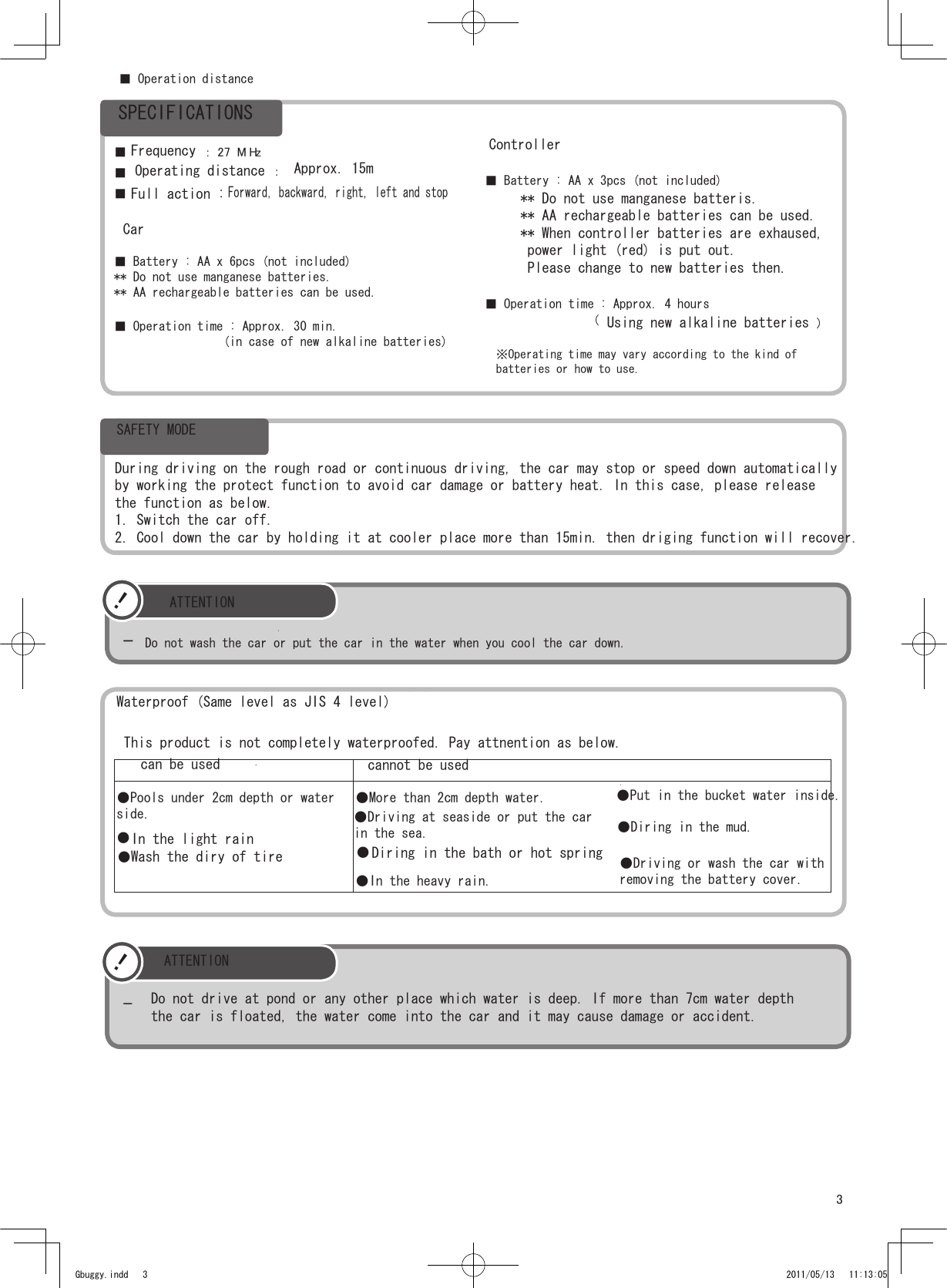 3！-Do not wash the car or put the car in the water when you cool the car down. ■  ： 27 M Hz■ Operation distance ：■ ■ Battery : AA x 6pcs (not included)** Do not use manganese batteries.** AA rechargeable batteries can be used.■ Operation time : Approx. 30 min.                 (in case of new alkaline batteries)   ■ Battery : AA x 3pcs (not included)■ Operation time : Approx. 4 hours    （）※Operating time may vary according to the kind of batteries or how to use.●Pools under 2cm depth or water side.●●●More than 2cm depth water.●Driving at seaside or put the carin the sea.●In the heavy rain.！-Gbuggy.indd   3 2011/05/13   11:13:05SPECIFICATIONSFrequency■  Operating distance Approx. 15mFull action :Forward, backward, right, left and stopCarController** Do not use manganese batteris.** AA rechargeable batteries can be used.** When controller batteries are exhaused, power light (red) is put out. Please change to new batteries then.Using new alkaline batteriesSAFETY MODEDuring driving on the rough road or continuous driving, the car may stop or speed down automaticallyby working the protect function to avoid car damage or battery heat. In this case, please releasethe function as below.1. Switch the car off.2. Cool down the car by holding it at cooler place more than 15min. then driging function will recover.ATTENTIONWaterproof (Same level as JIS 4 level)This product is not completely waterproofed. Pay attnention as below.can be used cannot be usedIn the light rainWash the diry of tire   Diring in the bath or hot spring●●Put in the bucket water inside.●Diring in the mud.●Driving or wash the car withremoving the battery cover.ATTENTIONDo not drive at pond or any other place which water is deep. If more than 7cm water depththe car is floated, the water come into the car and it may cause damage or accident. 