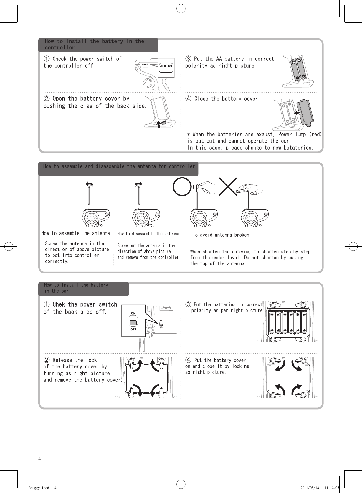 4① Chek the power switchof the back side off.② Release the lockof the battery cover byturning as right pictureand remove the battery cover.③ Put the batteries in correctpolarity as per right picture.④ Put the battery coveron and close it by lockingas right picture.① Check the power switch ofthe controller off.② Open the battery cover bypushing the claw of the back side.③ Put the AA battery in correctpolarity as right picture.④ Close the battery cover Gbuggy.indd   4 2011/05/13   11:13:07How to install the battery in thecontroller* When the batteries are exaust, Power lump (red) is put out and cannot operate the car.In this case, please change to new batateries.How to assemble and disassemble the antenna for controllerHow to assemble the antennaScrew the antenna in thedirection of above pictureto pot into controller correctly.How to disassemble the antennaScrew out the antenna in the direction of above pictureand remove from the controllerTo avoid antenna brokenWhen shorten the antenna, to shorten step by stepfrom the under level. Do not shorten by pusingthe top of the antenna.How to install the batteryin the car