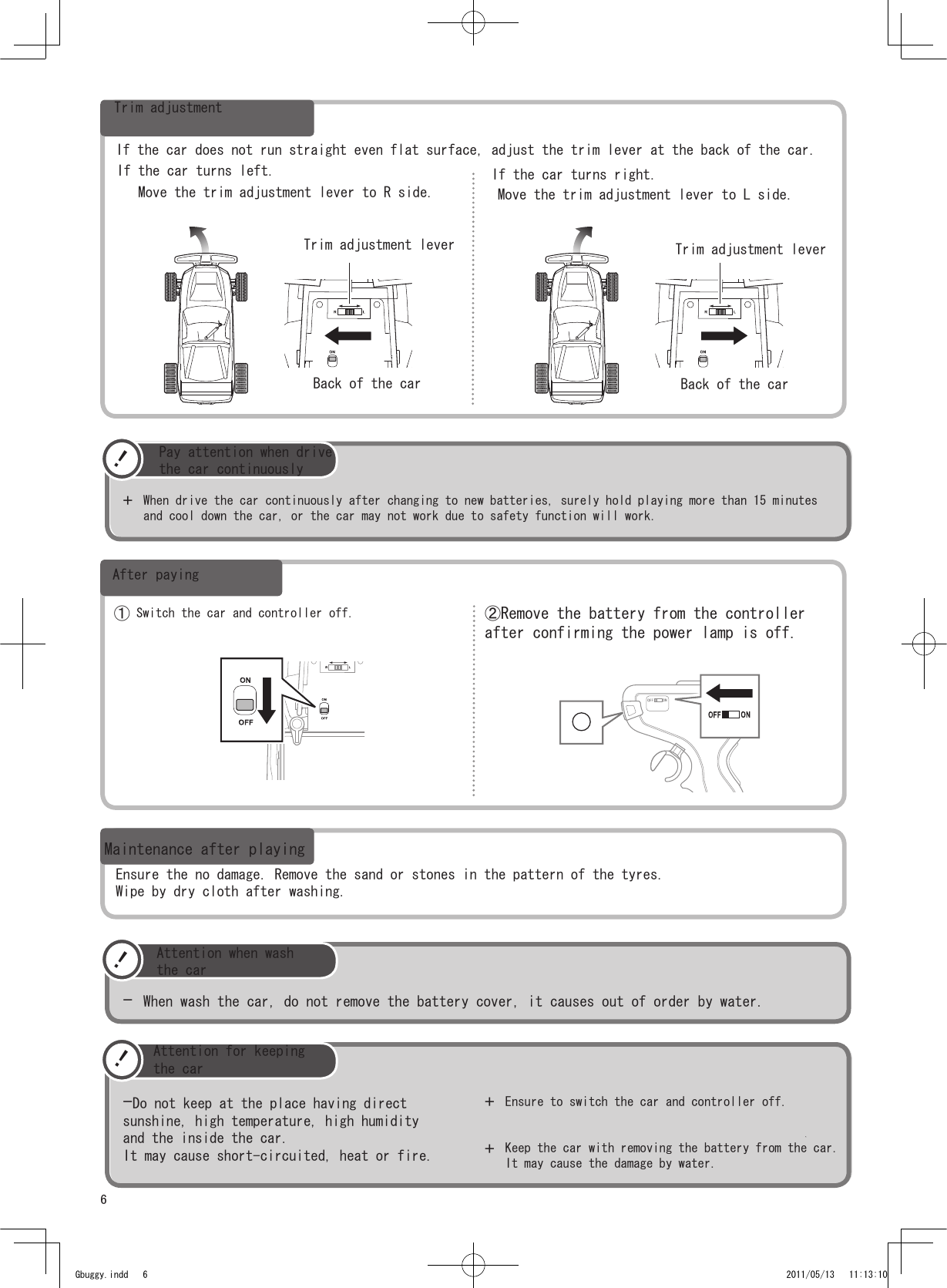 6！+When drive the car continuously after changing to new batteries, surely hold playing more than 15 minutesand cool down the car, or the car may not work due to safety function will work. ！-Do not keep at the place having directsunshine, high temperature, high humidityand the inside the car.It may cause short-circuited, heat or fire. +Ensure to switch the car and controller off.Keep the car with removing the battery from the car.It may cause the damage by water.+ ① Switch the car and controller off.  ②Remove the battery from the controllerafter confirming the power lamp is off.！-When wash the car, do not remove the battery cover, it causes out of order by water. Gbuggy.indd   6 2011/05/13   11:13:10Trim adjustmentIf the car does not run straight even flat surface, adjust the trim lever at the back of the car.If the car turns left.Move the trim adjustment lever to R side.Trim adjustment leverBack of the carIf the car turns right.Move the trim adjustment lever to L side.Trim adjustment leverBack of the carPay attention when drivethe car continuouslyAfter payingMaintenance after playingEnsure the no damage. Remove the sand or stones in the pattern of the tyres.Wipe by dry cloth after washing.Attention when washthe carAttention for keepingthe car