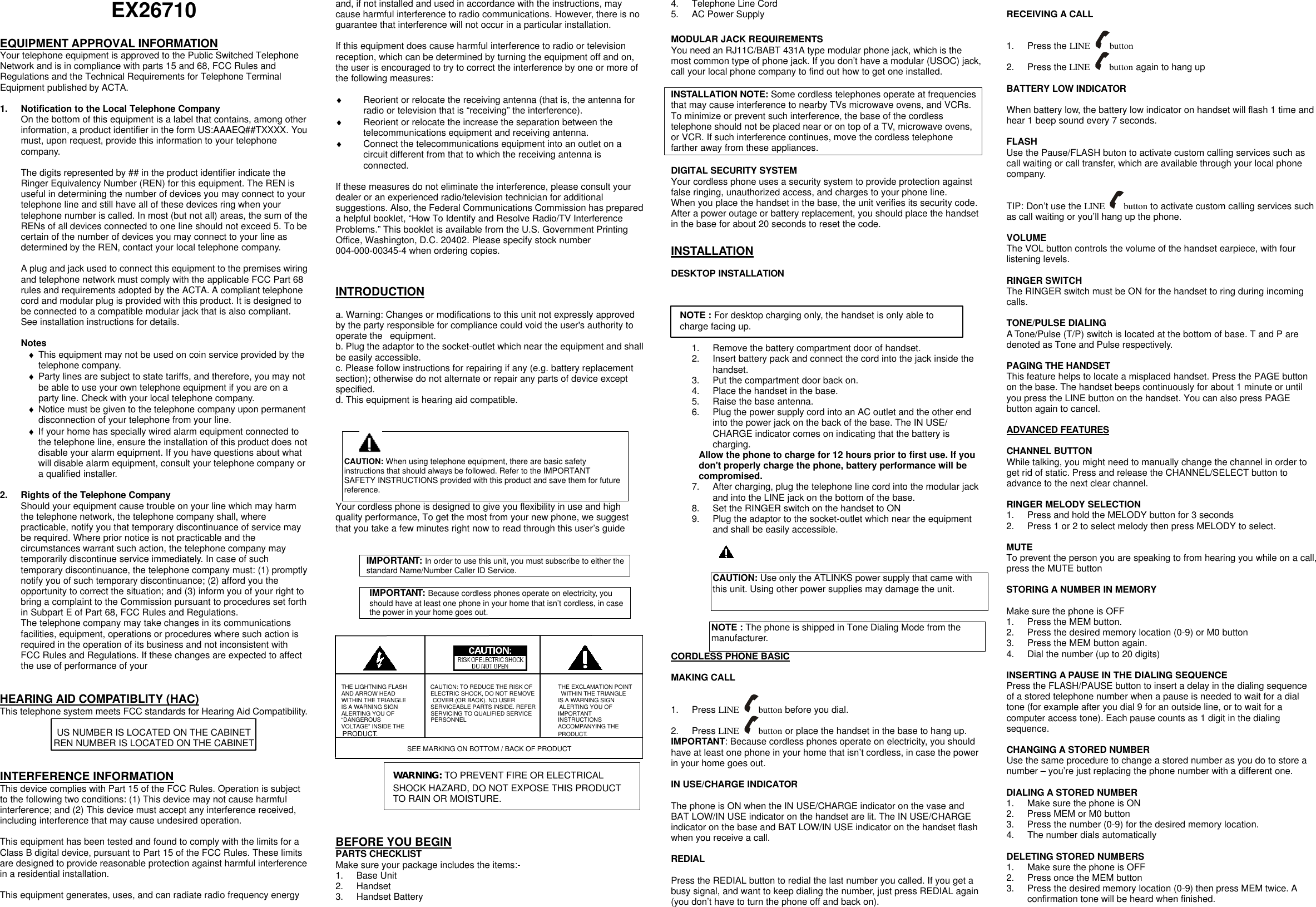 EX26710  EQUIPMENT APPROVAL INFORMATION Your telephone equipment is approved to the Public Switched Telephone Network and is in compliance with parts 15 and 68, FCC Rules and Regulations and the Technical Requirements for Telephone Terminal Equipment published by ACTA.  1. Notification to the Local Telephone Company On the bottom of this equipment is a label that contains, among other information, a product identifier in the form US:AAAEQ##TXXXX. You must, upon request, provide this information to your telephone company.  The digits represented by ## in the product identifier indicate the Ringer Equivalency Number (REN) for this equipment. The REN is useful in determining the number of devices you may connect to your telephone line and still have all of these devices ring when your telephone number is called. In most (but not all) areas, the sum of the RENs of all devices connected to one line should not exceed 5. To be certain of the number of devices you may connect to your line as determined by the REN, contact your local telephone company.  A plug and jack used to connect this equipment to the premises wiring and telephone network must comply with the applicable FCC Part 68 rules and requirements adopted by the ACTA. A compliant telephone cord and modular plug is provided with this product. It is designed to be connected to a compatible modular jack that is also compliant. See installation instructions for details.  Notes &diams; This equipment may not be used on coin service provided by the telephone company. &diams; Party lines are subject to state tariffs, and therefore, you may not be able to use your own telephone equipment if you are on a party line. Check with your local telephone company. &diams; Notice must be given to the telephone company upon permanent disconnection of your telephone from your line. &diams; If your home has specially wired alarm equipment connected to the telephone line, ensure the installation of this product does not disable your alarm equipment. If you have questions about what will disable alarm equipment, consult your telephone company or a qualified installer.  2. Rights of the Telephone Company Should your equipment cause trouble on your line which may harm the telephone network, the telephone company shall, where practicable, notify you that temporary discontinuance of service may be required. Where prior notice is not practicable and the circumstances warrant such action, the telephone company may temporarily discontinue service immediately. In case of such temporary discontinuance, the telephone company must: (1) promptly notify you of such temporary discontinuance; (2) afford you the opportunity to correct the situation; and (3) inform you of your right to bring a complaint to the Commission pursuant to procedures set forth in Subpart E of Part 68, FCC Rules and Regulations. The telephone company may take changes in its communications facilities, equipment, operations or procedures where such action is required in the operation of its business and not inconsistent with FCC Rules and Regulations. If these changes are expected to affect the use of performance of your     HEARING AID COMPATIBLITY (HAC) This telephone system meets FCC standards for Hearing Aid Compatibility.  US NUMBER IS LOCATED ON THE CABINET REN NUMBER IS LOCATED ON THE CABINET   INTERFERENCE INFORMATION This device complies with Part 15 of the FCC Rules. Operation is subject to the following two conditions: (1) This device may not cause harmful interference; and (2) This device must accept any interference received, including interference that may cause undesired operation.  This equipment has been tested and found to comply with the limits for a Class B digital device, pursuant to Part 15 of the FCC Rules. These limits are designed to provide reasonable protection against harmful interference in a residential installation.  This equipment generates, uses, and can radiate radio frequency energy and, if not installed and used in accordance with the instructions, may cause harmful interference to radio communications. However, there is no guarantee that interference will not occur in a particular installation.  If this equipment does cause harmful interference to radio or television reception, which can be determined by turning the equipment off and on, the user is encouraged to try to correct the interference by one or more of the following measures:  &diams; Reorient or relocate the receiving antenna (that is, the antenna for radio or television that is &ldquo;receiving&rdquo; the interference). &diams; Reorient or relocate the increase the separation between the telecommunications equipment and receiving antenna. &diams; Connect the telecommunications equipment into an outlet on a circuit different from that to which the receiving antenna is connected.  If these measures do not eliminate the interference, please consult your dealer or an experienced radio/television technician for additional suggestions. Also, the Federal Communications Commission has prepared a helpful booklet, &ldquo;How To Identify and Resolve Radio/TV Interference Problems.&rdquo; This booklet is available from the U.S. Government Printing Office, Washington, D.C. 20402. Please specify stock number 004-000-00345-4 when ordering copies.   INTRODUCTION  a. Warning: Changes or modifications to this unit not expressly approved by the party responsible for compliance could void the user's authority to operate the  equipment. b. Plug the adaptor to the socket-outlet which near the equipment and shall be easily accessible. c. Please follow instructions for repairing if any (e.g. battery replacement section); otherwise do not alternate or repair any parts of device except specified. d. This equipment is hearing aid compatible.   Your cordless phone is designed to give you flexibility in use and high quality performance, To get the most from your new phone, we suggest that you take a few minutes right now to read through this user&rsquo;s guide   IMPORTANT: In order to use this unit, you must subscribe to either the standard Name/Number Caller ID Service.    IMPORTANT: Because cordless phones operate on electricity, you should have at least one phone in your home that isn&rsquo;t cordless, in case the power in your home goes out.             THE LIGHTNING FLASH        CAUTION: TO REDUCE THE RISK OF         THE EXCLAMATION POINT AND ARROW HEAD            ELECTRIC SHOCK, DO NOT REMOVE         WITHIN THE TRIANGLE WITHIN THE TRIANGLE         COVER (OR BACK). NO USER           IS A WARNING SIGN IS A WARNING SIGN     SERVICEABLE PARTS INSIDE. REFER        ALERTING YOU OF ALERTING YOU OF     SERVICING TO QUALIFIED SERVICE         IMPORTANT &ldquo;DANGEROUS        PERSONNEL             INSTRUCTIONS VOLTAGE&rdquo; INSIDE THE      ACCOMPANYING THE PRODUCT.       PRODUCT.          SEE MARKING ON BOTTOM / BACK OF PRODUCT       BEFORE YOU BEGIN PARTS CHECKLIST Make sure your package includes the items:- 1. Base Unit 2. Handset 3. Handset Battery 4. Telephone Line Cord 5. AC Power Supply  MODULAR JACK REQUIREMENTS You need an RJ11C/BABT 431A type modular phone jack, which is the most common type of phone jack. If you don&rsquo;t have a modular (USOC) jack, call your local phone company to find out how to get one installed.  INSTALLATION NOTE: Some cordless telephones operate at frequencies that may cause interference to nearby TVs microwave ovens, and VCRs. To minimize or prevent such interference, the base of the cordless telephone should not be placed near or on top of a TV, microwave ovens, or VCR. If such interference continues, move the cordless telephone farther away from these appliances.  DIGITAL SECURITY SYSTEM Your cordless phone uses a security system to provide protection against false ringing, unauthorized access, and charges to your phone line. When you place the handset in the base, the unit verifies its security code. After a power outage or battery replacement, you should place the handset in the base for about 20 seconds to reset the code.  INSTALLATION  DESKTOP INSTALLATION       1. Remove the battery compartment door of handset. 2. Insert battery pack and connect the cord into the jack inside the handset. 3. Put the compartment door back on. 4. Place the handset in the base. 5. Raise the base antenna. 6. Plug the power supply cord into an AC outlet and the other end into the power jack on the back of the base. The IN USE/ CHARGE indicator comes on indicating that the battery is charging. Allow the phone to charge for 12 hours prior to first use. If you don't properly charge the phone, battery performance will be compromised. 7. After charging, plug the telephone line cord into the modular jack and into the LINE jack on the bottom of the base. 8. Set the RINGER switch on the handset to ON 9. Plug the adaptor to the socket-outlet which near the equipment and shall be easily accessible.     CAUTION: Use only the ATLINKS power supply that came with this unit. Using other power supplies may damage the unit.  NOTE : The phone is shipped in Tone Dialing Mode from the manufacturer. CORDLESS PHONE BASIC  MAKING CALL  1. Press LINE  button before you dial. 2. Press LINE  button or place the handset in the base to hang up. IMPORTANT: Because cordless phones operate on electricity, you should have at least one phone in your home that isn&rsquo;t cordless, in case the power in your home goes out.  IN USE/CHARGE INDICATOR  The phone is ON when the IN USE/CHARGE indicator on the vase and BAT LOW/IN USE indicator on the handset are lit. The IN USE/CHARGE indicator on the base and BAT LOW/IN USE indicator on the handset flash when you receive a call.  REDIAL  Press the REDIAL button to redial the last number you called. If you get a busy signal, and want to keep dialing the number, just press REDIAL again (you don&rsquo;t have to turn the phone off and back on).  RECEIVING A CALL  1. Press the LINE  button 2. Press the LINE  button again to hang up  BATTERY LOW INDICATOR  When battery low, the battery low indicator on handset will flash 1 time and hear 1 beep sound every 7 seconds.  FLASH Use the Pause/FLASH buton to activate custom calling services such as call waiting or call transfer, which are available through your local phone company.  TIP: Don&rsquo;t use the LINE  button to activate custom calling services such as call waiting or you&rsquo;ll hang up the phone.  VOLUME The VOL button controls the volume of the handset earpiece, with four listening levels.  RINGER SWITCH The RINGER switch must be ON for the handset to ring during incoming calls.  TONE/PULSE DIALING A Tone/Pulse (T/P) switch is located at the bottom of base. T and P are denoted as Tone and Pulse respectively.  PAGING THE HANDSET This feature helps to locate a misplaced handset. Press the PAGE button on the base. The handset beeps continuously for about 1 minute or until you press the LINE button on the handset. You can also press PAGE button again to cancel.  ADVANCED FEATURES    CHANNEL BUTTON While talking, you might need to manually change the channel in order to get rid of static. Press and release the CHANNEL/SELECT button to advance to the next clear channel.  RINGER MELODY SELECTION   1. Press and hold the MELODY button for 3 seconds 2. Press 1 or 2 to select melody then press MELODY to select.    MUTE To prevent the person you are speaking to from hearing you while on a call, press the MUTE button  STORING A NUMBER IN MEMORY  Make sure the phone is OFF 1. Press the MEM button. 2. Press the desired memory location (0-9) or M0 button 3. Press the MEM button again. 4. Dial the number (up to 20 digits)  INSERTING A PAUSE IN THE DIALING SEQUENCE Press the FLASH/PAUSE button to insert a delay in the dialing sequence of a stored telephone number when a pause is needed to wait for a dial tone (for example after you dial 9 for an outside line, or to wait for a computer access tone). Each pause counts as 1 digit in the dialing sequence.  CHANGING A STORED NUMBER Use the same procedure to change a stored number as you do to store a number &ndash; you&rsquo;re just replacing the phone number with a different one.  DIALING A STORED NUMBER 1. Make sure the phone is ON 2. Press MEM or M0 button 3. Press the number (0-9) for the desired memory location. 4. The number dials automatically  DELETING STORED NUMBERS 1. Make sure the phone is OFF 2. Press once the MEM button 3. Press the desired memory location (0-9) then press MEM twice. A confirmation tone will be heard when finished. CAUTION: When using telephone equipment, there are basic safety instructions that should always be followed. Refer to the IMPORTANT SAFETY INSTRUCTIONS provided with this product and save them for future reference. WARNING: TO PREVENT FIRE OR ELECTRICAL SHOCK HAZARD, DO NOT EXPOSE THIS PRODUCT TO RAIN OR MOISTURE.  NOTE : For desktop charging only, the handset is only able to charge facing up. 