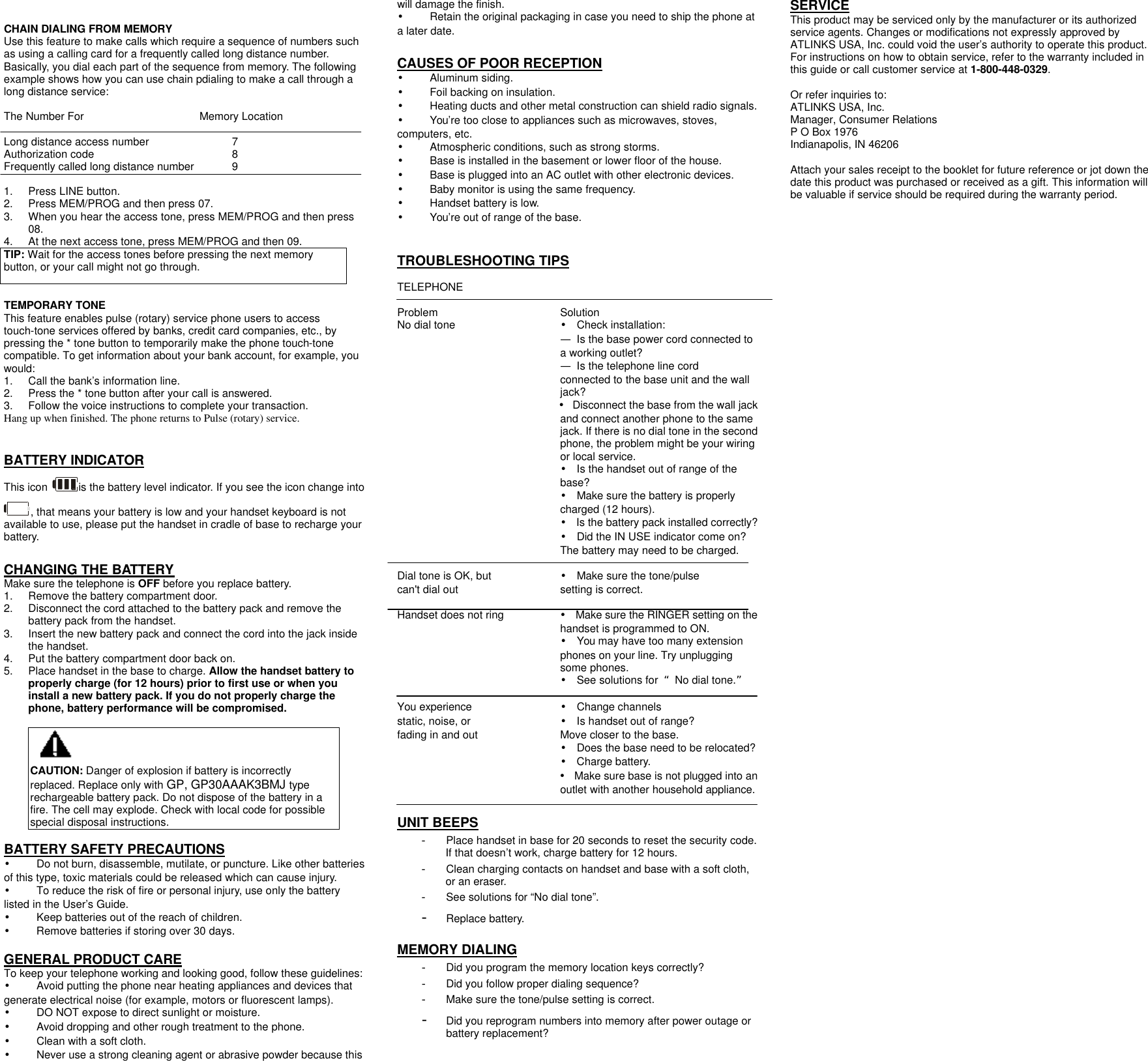   CHAIN DIALING FROM MEMORY Use this feature to make calls which require a sequence of numbers such as using a calling card for a frequently called long distance number. Basically, you dial each part of the sequence from memory. The following example shows how you can use chain pdialing to make a call through a long distance service:  The Number For    Memory Location  Long distance access number     7 Authorization code       8 Frequently called long distance number   9  1. Press LINE button. 2. Press MEM/PROG and then press 07. 3. When you hear the access tone, press MEM/PROG and then press 08. 4. At the next access tone, press MEM/PROG and then 09. TIP: Wait for the access tones before pressing the next memory button, or your call might not go through.  TEMPORARY TONE This feature enables pulse (rotary) service phone users to access touch-tone services offered by banks, credit card companies, etc., by pressing the * tone button to temporarily make the phone touch-tone compatible. To get information about your bank account, for example, you would: 1. Call the bank&rsquo;s information line. 2. Press the * tone button after your call is answered. 3. Follow the voice instructions to complete your transaction. Hang up when finished. The phone returns to Pulse (rotary) service.   BATTERY INDICATOR This icon  is the battery level indicator. If you see the icon change into , that means your battery is low and your handset keyboard is not available to use, please put the handset in cradle of base to recharge your battery.  CHANGING THE BATTERY Make sure the telephone is OFF before you replace battery. 1. Remove the battery compartment door.   2. Disconnect the cord attached to the battery pack and remove the battery pack from the handset. 3. Insert the new battery pack and connect the cord into the jack inside the handset. 4. Put the battery compartment door back on. 5. Place handset in the base to charge. Allow the handset battery to properly charge (for 12 hours) prior to first use or when you install a new battery pack. If you do not properly charge the phone, battery performance will be compromised.  CAUTION: Danger of explosion if battery is incorrectly replaced. Replace only with GP, GP30AAAK3BMJ type   rechargeable battery pack. Do not dispose of the battery in a fire. The cell may explode. Check with local code for possible special disposal instructions.  BATTERY SAFETY PRECAUTIONS &bull;    Do not burn, disassemble, mutilate, or puncture. Like other batteries of this type, toxic materials could be released which can cause injury. &bull; To reduce the risk of fire or personal injury, use only the battery listed in the User&rsquo;s Guide. &bull;    Keep batteries out of the reach of children. &bull;    Remove batteries if storing over 30 days.  GENERAL PRODUCT CARE To keep your telephone working and looking good, follow these guidelines: &bull;    Avoid putting the phone near heating appliances and devices that generate electrical noise (for example, motors or fluorescent lamps). &bull;    DO NOT expose to direct sunlight or moisture. &bull;    Avoid dropping and other rough treatment to the phone. &bull;    Clean with a soft cloth. &bull;    Never use a strong cleaning agent or abrasive powder because this will damage the finish. &bull;    Retain the original packaging in case you need to ship the phone at a later date.  CAUSES OF POOR RECEPTION &bull;    Aluminum siding. &bull;    Foil backing on insulation. &bull;    Heating ducts and other metal construction can shield radio signals. &bull;    You&rsquo;re too close to appliances such as microwaves, stoves, computers, etc. &bull;    Atmospheric conditions, such as strong storms. &bull;    Base is installed in the basement or lower floor of the house. &bull;    Base is plugged into an AC outlet with other electronic devices. &bull;    Baby monitor is using the same frequency. &bull;    Handset battery is low. &bull;    You&rsquo;re out of range of the base.   TROUBLESHOOTING TIPS  TELEPHONE    Problem      Solution No dial tone      &bull; Check installation: &mdash; Is the base power cord connected to a working outlet? &mdash; Is the telephone line cord connected to the base unit and the wall jack? &bull; Disconnect the base from the wall jack and connect another phone to the same jack. If there is no dial tone in the second phone, the problem might be your wiring or local service. &bull; Is the handset out of range of the base? &bull; Make sure the battery is properly charged (12 hours). &bull; Is the battery pack installed correctly? &bull; Did the IN USE indicator come on? The battery may need to be charged.  Dial tone is OK, but      &bull; Make sure the tone/pulse can't dial out     setting is correct.  Handset does not ring &bull; Make sure the RINGER setting on the handset is programmed to ON. &bull; You may have too many extension phones on your line. Try unplugging some phones. &bull; See solutions for  &ldquo;No dial tone.&rdquo;  You experience   &bull; Change channels static, noise, or     &bull; Is handset out of range? fading in and out          Move closer to the base. &bull; Does the base need to be relocated? &bull; Charge battery. &bull; Make sure base is not plugged into an outlet with another household appliance.  UNIT BEEPS - Place handset in base for 20 seconds to reset the security code. If that doesn&rsquo;t work, charge battery for 12 hours. - Clean charging contacts on handset and base with a soft cloth, or an eraser. - See solutions for &ldquo;No dial tone&rdquo;.  - Replace battery.  MEMORY DIALING - Did you program the memory location keys correctly? - Did you follow proper dialing sequence? - Make sure the tone/pulse setting is correct. - Did you reprogram numbers into memory after power outage or battery replacement?  SERVICE This product may be serviced only by the manufacturer or its authorized service agents. Changes or modifications not expressly approved by ATLINKS USA, Inc. could void the user&rsquo;s authority to operate this product. For instructions on how to obtain service, refer to the warranty included in this guide or call customer service at 1-800-448-0329.  Or refer inquiries to: ATLINKS USA, Inc. Manager, Consumer Relations P O Box 1976 Indianapolis, IN 46206  Attach your sales receipt to the booklet for future reference or jot down the date this product was purchased or received as a gift. This information will be valuable if service should be required during the warranty period. 