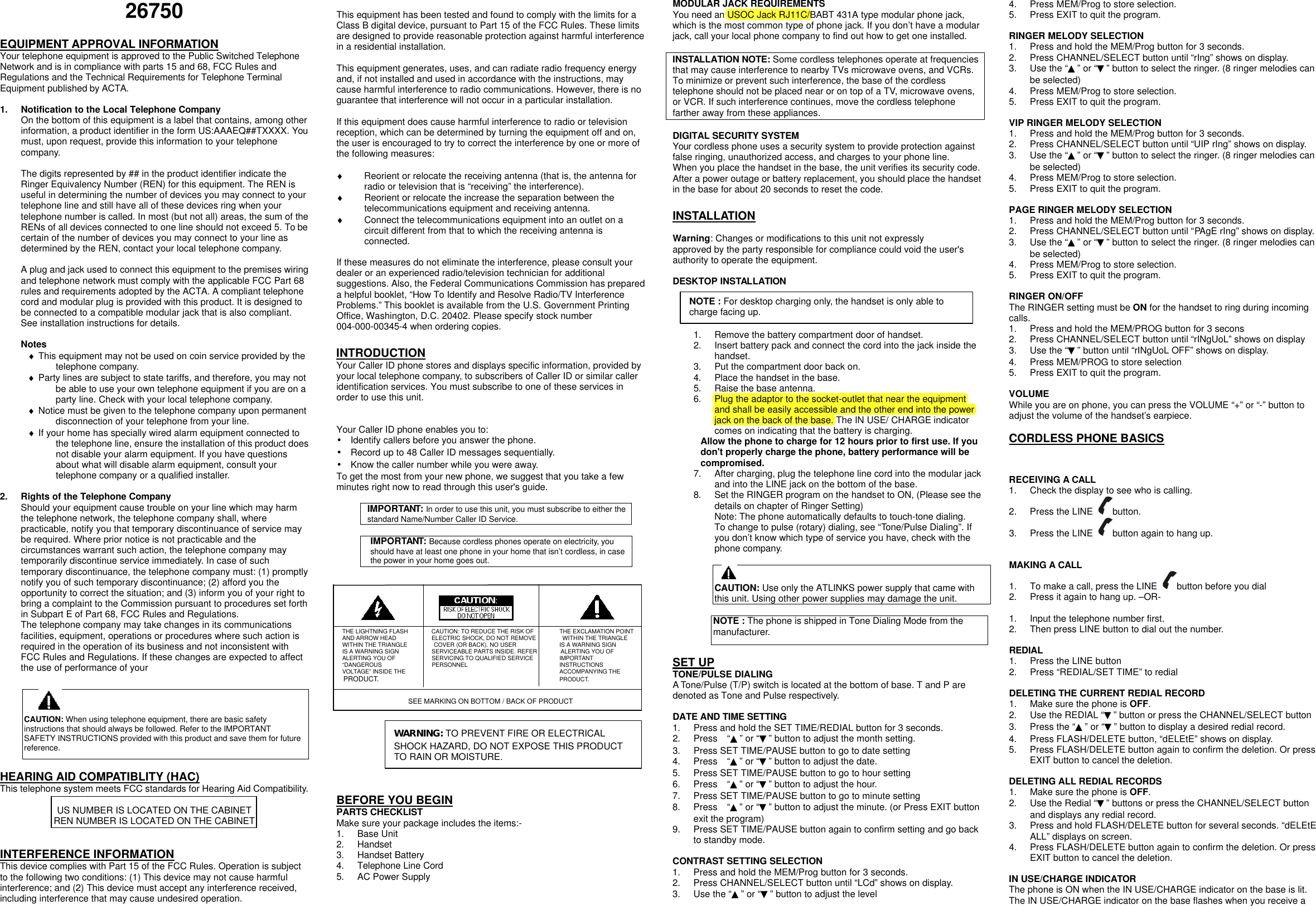 26750  EQUIPMENT APPROVAL INFORMATION Your telephone equipment is approved to the Public Switched Telephone Network and is in compliance with parts 15 and 68, FCC Rules and Regulations and the Technical Requirements for Telephone Terminal Equipment published by ACTA.  1. Notification to the Local Telephone Company On the bottom of this equipment is a label that contains, among other information, a product identifier in the form US:AAAEQ##TXXXX. You must, upon request, provide this information to your telephone company.  The digits represented by ## in the product identifier indicate the Ringer Equivalency Number (REN) for this equipment. The REN is useful in determining the number of devices you may connect to your telephone line and still have all of these devices ring when your telephone number is called. In most (but not all) areas, the sum of the RENs of all devices connected to one line should not exceed 5. To be certain of the number of devices you may connect to your line as determined by the REN, contact your local telephone company.  A plug and jack used to connect this equipment to the premises wiring and telephone network must comply with the applicable FCC Part 68 rules and requirements adopted by the ACTA. A compliant telephone cord and modular plug is provided with this product. It is designed to be connected to a compatible modular jack that is also compliant. See installation instructions for details.  Notes &diams; This equipment may not be used on coin service provided by the telephone company. &diams; Party lines are subject to state tariffs, and therefore, you may not be able to use your own telephone equipment if you are on a party line. Check with your local telephone company. &diams; Notice must be given to the telephone company upon permanent disconnection of your telephone from your line. &diams; If your home has specially wired alarm equipment connected to the telephone line, ensure the installation of this product does not disable your alarm equipment. If you have questions about what will disable alarm equipment, consult your telephone company or a qualified installer.  2. Rights of the Telephone Company Should your equipment cause trouble on your line which may harm the telephone network, the telephone company shall, where practicable, notify you that temporary discontinuance of service may be required. Where prior notice is not practicable and the circumstances warrant such action, the telephone company may temporarily discontinue service immediately. In case of such temporary discontinuance, the telephone company must: (1) promptly notify you of such temporary discontinuance; (2) afford you the opportunity to correct the situation; and (3) inform you of your right to bring a complaint to the Commission pursuant to procedures set forth in Subpart E of Part 68, FCC Rules and Regulations. The telephone company may take changes in its communications facilities, equipment, operations or procedures where such action is required in the operation of its business and not inconsistent with FCC Rules and Regulations. If these changes are expected to affect the use of performance of your     HEARING AID COMPATIBLITY (HAC) This telephone system meets FCC standards for Hearing Aid Compatibility.  US NUMBER IS LOCATED ON THE CABINET REN NUMBER IS LOCATED ON THE CABINET   INTERFERENCE INFORMATION This device complies with Part 15 of the FCC Rules. Operation is subject to the following two conditions: (1) This device may not cause harmful interference; and (2) This device must accept any interference received, including interference that may cause undesired operation.  This equipment has been tested and found to comply with the limits for a Class B digital device, pursuant to Part 15 of the FCC Rules. These limits are designed to provide reasonable protection against harmful interference in a residential installation.  This equipment generates, uses, and can radiate radio frequency energy and, if not installed and used in accordance with the instructions, may cause harmful interference to radio communications. However, there is no guarantee that interference will not occur in a particular installation.  If this equipment does cause harmful interference to radio or television reception, which can be determined by turning the equipment off and on, the user is encouraged to try to correct the interference by one or more of the following measures:  &diams; Reorient or relocate the receiving antenna (that is, the antenna for radio or television that is &ldquo;receiving&rdquo; the interference). &diams; Reorient or relocate the increase the separation between the telecommunications equipment and receiving antenna. &diams; Connect the telecommunications equipment into an outlet on a circuit different from that to which the receiving antenna is connected.  If these measures do not eliminate the interference, please consult your dealer or an experienced radio/television technician for additional suggestions. Also, the Federal Communications Commission has prepared a helpful booklet, &ldquo;How To Identify and Resolve Radio/TV Interference Problems.&rdquo; This booklet is available from the U.S. Government Printing Office, Washington, D.C. 20402. Please specify stock number 004-000-00345-4 when ordering copies.  INTRODUCTION Your Caller ID phone stores and displays specific information, provided by your local telephone company, to subscribers of Caller ID or similar caller identification services. You must subscribe to one of these services in order to use this unit.   Your Caller ID phone enables you to: &bull; Identify callers before you answer the phone. &bull; Record up to 48 Caller ID messages sequentially. &bull; Know the caller number while you were away. To get the most from your new phone, we suggest that you take a few minutes right now to read through this user's guide.  IMPORTANT: In order to use this unit, you must subscribe to either the standard Name/Number Caller ID Service.    IMPORTANT: Because cordless phones operate on electricity, you should have at least one phone in your home that isn&rsquo;t cordless, in case the power in your home goes out.                  THE LIGHTNING FLASH        CAUTION: TO REDUCE THE RISK OF         THE EXCLAMATION POINT AND ARROW HEAD            ELECTRIC SHOCK, DO NOT REMOVE         WITHIN THE TRIANGLE WITHIN THE TRIANGLE         COVER (OR BACK). NO USER           IS A WARNING SIGN IS A WARNING SIGN     SERVICEABLE PARTS INSIDE. REFER        ALERTING YOU OF ALERTING YOU OF     SERVICING TO QUALIFIED SERVICE         IMPORTANT &ldquo;DANGEROUS        PERSONNEL             INSTRUCTIONS VOLTAGE&rdquo; INSIDE THE      ACCOMPANYING THE PRODUCT.       PRODUCT.           SEE MARKING ON BOTTOM / BACK OF PRODUCT       BEFORE YOU BEGIN PARTS CHECKLIST Make sure your package includes the items:- 1. Base Unit 2. Handset 3. Handset Battery 4. Telephone Line Cord 5. AC Power Supply  MODULAR JACK REQUIREMENTS You need an USOC Jack RJ11C/BABT 431A type modular phone jack, which is the most common type of phone jack. If you don&rsquo;t have a modular jack, call your local phone company to find out how to get one installed.  INSTALLATION NOTE: Some cordless telephones operate at frequencies that may cause interference to nearby TVs microwave ovens, and VCRs. To minimize or prevent such interference, the base of the cordless telephone should not be placed near or on top of a TV, microwave ovens, or VCR. If such interference continues, move the cordless telephone farther away from these appliances.  DIGITAL SECURITY SYSTEM Your cordless phone uses a security system to provide protection against false ringing, unauthorized access, and charges to your phone line. When you place the handset in the base, the unit verifies its security code. After a power outage or battery replacement, you should place the handset in the base for about 20 seconds to reset the code.  INSTALLATION  Warning: Changes or modifications to this unit not expressly approved by the party responsible for compliance could void the user's authority to operate the equipment.  DESKTOP INSTALLATION     1. Remove the battery compartment door of handset. 2. Insert battery pack and connect the cord into the jack inside the handset. 3. Put the compartment door back on. 4. Place the handset in the base. 5. Raise the base antenna. 6. Plug the adaptor to the socket-outlet that near the equipment and shall be easily accessible and the other end into the power jack on the back of the base. The IN USE/ CHARGE indicator comes on indicating that the battery is charging. Allow the phone to charge for 12 hours prior to first use. If you don't properly charge the phone, battery performance will be compromised. 7. After charging, plug the telephone line cord into the modular jack and into the LINE jack on the bottom of the base. 8. Set the RINGER program on the handset to ON, (Please see the details on chapter of Ringer Setting) Note: The phone automatically defaults to touch-tone dialing.  To change to pulse (rotary) dialing, see &ldquo;Tone/Pulse Dialing&rdquo;. If you don&rsquo;t know which type of service you have, check with the phone company.    CAUTION: Use only the ATLINKS power supply that came with this unit. Using other power supplies may damage the unit.  NOTE : The phone is shipped in Tone Dialing Mode from the manufacturer.  SET UP TONE/PULSE DIALING A Tone/Pulse (T/P) switch is located at the bottom of base. T and P are denoted as Tone and Pulse respectively.  DATE AND TIME SETTING 1. Press and hold the SET TIME/REDIAL button for 3 seconds. 2. Press  &ldquo;▲&rdquo; or &ldquo;▼&rdquo; button to adjust the month setting. 3. Press SET TIME/PAUSE button to go to date setting 4. Press  &ldquo;▲&rdquo; or &ldquo;▼&rdquo; button to adjust the date. 5. Press SET TIME/PAUSE button to go to hour setting 6. Press  &ldquo;▲&rdquo; or &ldquo;▼&rdquo; button to adjust the hour. 7. Press SET TIME/PAUSE button to go to minute setting 8. Press  &ldquo;▲&rdquo; or &ldquo;▼&rdquo; button to adjust the minute. (or Press EXIT button exit the program) 9. Press SET TIME/PAUSE button again to confirm setting and go back to standby mode.  CONTRAST SETTING SELECTION 1. Press and hold the MEM/Prog button for 3 seconds. 2. Press CHANNEL/SELECT button until &ldquo;LCd&rdquo; shows on display. 3. Use the &ldquo;▲&rdquo; or &ldquo;▼&rdquo; button to adjust the level 4. Press MEM/Prog to store selection.   5. Press EXIT to quit the program.    RINGER MELODY SELECTION 1. Press and hold the MEM/Prog button for 3 seconds. 2. Press CHANNEL/SELECT button until &ldquo;rIng&rdquo; shows on display. 3. Use the &ldquo;▲&rdquo; or &ldquo;▼&rdquo; button to select the ringer. (8 ringer melodies can be selected) 4. Press MEM/Prog to store selection.   5. Press EXIT to quit the program.    VIP RINGER MELODY SELECTION 1. Press and hold the MEM/Prog button for 3 seconds. 2. Press CHANNEL/SELECT button until &ldquo;UIP rIng&rdquo; shows on display. 3. Use the &ldquo;▲&rdquo; or &ldquo;▼&rdquo; button to select the ringer. (8 ringer melodies can be selected) 4. Press MEM/Prog to store selection.   5. Press EXIT to quit the program.    PAGE RINGER MELODY SELECTION 1. Press and hold the MEM/Prog button for 3 seconds. 2. Press CHANNEL/SELECT button until &ldquo;PAgE rIng&rdquo; shows on display. 3. Use the &ldquo;▲&rdquo; or &ldquo;▼&rdquo; button to select the ringer. (8 ringer melodies can be selected) 4. Press MEM/Prog to store selection.   5. Press EXIT to quit the program.    RINGER ON/OFF The RINGER setting must be ON for the handset to ring during incoming calls. 1. Press and hold the MEM/PROG button for 3 secons 2. Press CHANNEL/SELECT button until &ldquo;rINgUoL&rdquo; shows on display 3. Use the &ldquo;▼&rdquo; button until &ldquo;rINgUoL OFF&rdquo; shows on display. 4. Press MEM/PROG to store selection 5. Press EXIT to quit the program.  VOLUME While you are on phone, you can press the VOLUME &ldquo;+&rdquo; or &ldquo;-&rdquo; button to adjust the volume of the handset&rsquo;s earpiece.  CORDLESS PHONE BASICS   RECEIVING A CALL   1. Check the display to see who is calling. 2. Press the LINE  button.   3. Press the LINE  button again to hang up.   MAKING A CALL 1. To make a call, press the LINE  button before you dial 2. Press it again to hang up. &ndash;OR-  1. Input the telephone number first. 2. Then press LINE button to dial out the number.  REDIAL 1. Press the LINE button 2. Press &ldquo;REDIAL/SET TIME&rdquo; to redial  DELETING THE CURRENT REDIAL RECORD 1. Make sure the phone is OFF. 2. Use the REDIAL &ldquo;▼&rdquo; button or press the CHANNEL/SELECT button   3. Press the &ldquo;▲&rdquo; or &ldquo;▼&rdquo; button to display a desired redial record. 4. Press FLASH/DELETE button, &ldquo;dELEtE&rdquo; shows on display. 5. Press FLASH/DELETE button again to confirm the deletion. Or press EXIT button to cancel the deletion.  DELETING ALL REDIAL RECORDS 1. Make sure the phone is OFF. 2. Use the Redial &ldquo;▼&rdquo; buttons or press the CHANNEL/SELECT button and displays any redial record. 3. Press and hold FLASH/DELETE button for several seconds. &ldquo;dELEtE ALL&rdquo; displays on screen. 4. Press FLASH/DELETE button again to confirm the deletion. Or press EXIT button to cancel the deletion.  IN USE/CHARGE INDICATOR The phone is ON when the IN USE/CHARGE indicator on the base is lit. The IN USE/CHARGE indicator on the base flashes when you receive a CAUTION: When using telephone equipment, there are basic safety instructions that should always be followed. Refer to the IMPORTANT SAFETY INSTRUCTIONS provided with this product and save them for future reference. WARNING: TO PREVENT FIRE OR ELECTRICAL SHOCK HAZARD, DO NOT EXPOSE THIS PRODUCT TO RAIN OR MOISTURE.  NOTE : For desktop charging only, the handset is only able to charge facing up. 