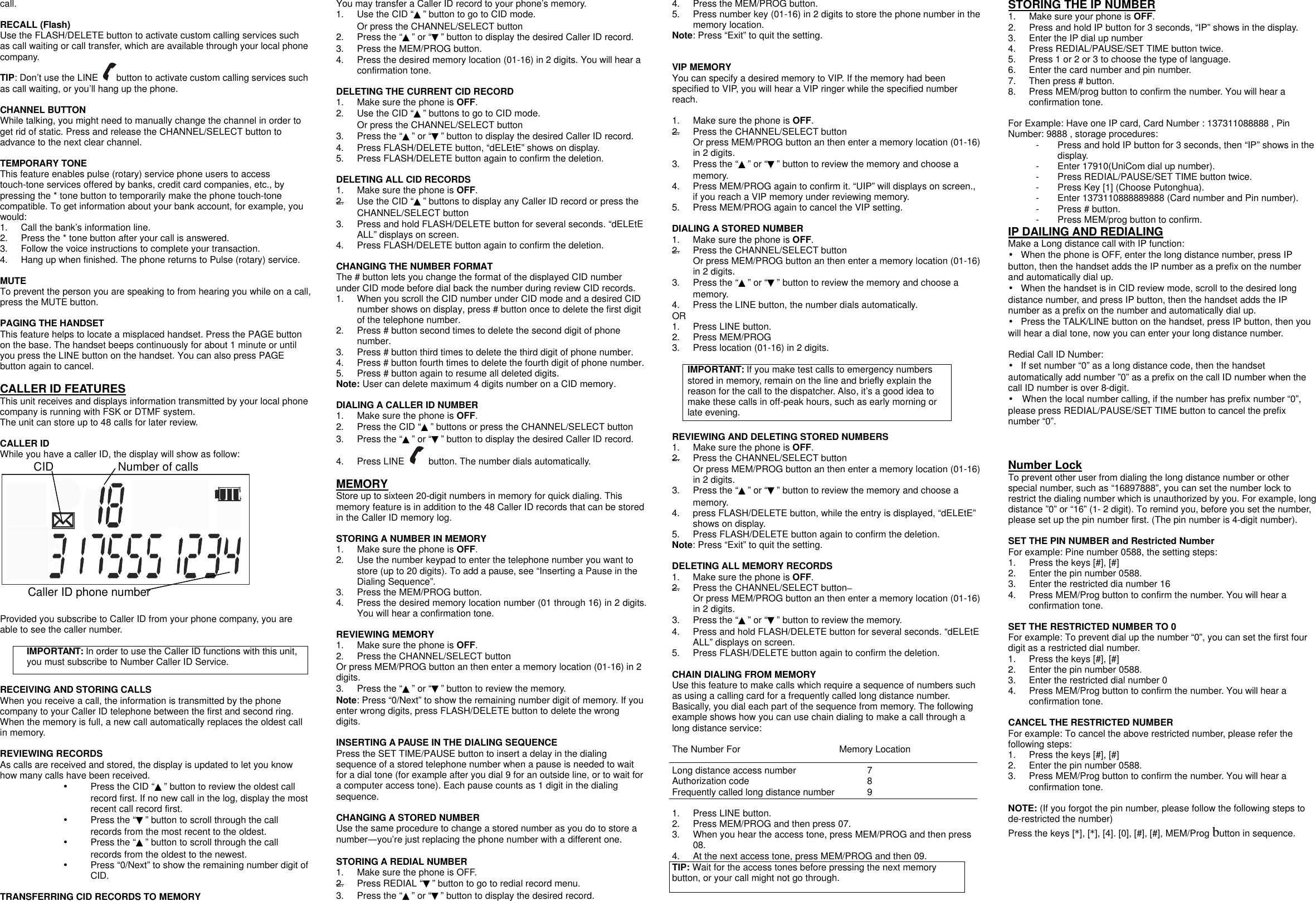 call.  RECALL (Flash) Use the FLASH/DELETE button to activate custom calling services such as call waiting or call transfer, which are available through your local phone company. TIP: Don&rsquo;t use the LINE  button to activate custom calling services such as call waiting, or you&rsquo;ll hang up the phone.  CHANNEL BUTTON While talking, you might need to manually change the channel in order to get rid of static. Press and release the CHANNEL/SELECT button to advance to the next clear channel.  TEMPORARY TONE This feature enables pulse (rotary) service phone users to access touch-tone services offered by banks, credit card companies, etc., by pressing the * tone button to temporarily make the phone touch-tone compatible. To get information about your bank account, for example, you would: 1. Call the bank&rsquo;s information line. 2. Press the * tone button after your call is answered. 3. Follow the voice instructions to complete your transaction. 4. Hang up when finished. The phone returns to Pulse (rotary) service.  MUTE To prevent the person you are speaking to from hearing you while on a call, press the MUTE button.    PAGING THE HANDSET This feature helps to locate a misplaced handset. Press the PAGE button on the base. The handset beeps continuously for about 1 minute or until you press the LINE button on the handset. You can also press PAGE button again to cancel.    CALLER ID FEATURES This unit receives and displays information transmitted by your local phone company is running with FSK or DTMF system. The unit can store up to 48 calls for later review.  CALLER ID While you have a caller ID, the display will show as follow:     CID           Number of calls       Caller ID phone number  Provided you subscribe to Caller ID from your phone company, you are able to see the caller number.  IMPORTANT: In order to use the Caller ID functions with this unit, you must subscribe to Number Caller ID Service.    RECEIVING AND STORING CALLS When you receive a call, the information is transmitted by the phone company to your Caller ID telephone between the first and second ring. When the memory is full, a new call automatically replaces the oldest call in memory.  REVIEWING RECORDS As calls are received and stored, the display is updated to let you know how many calls have been received. &bull; Press the CID &ldquo;▲&rdquo; button to review the oldest call record first. If no new call in the log, display the most recent call record first. &bull; Press the &ldquo;▼&rdquo; button to scroll through the call records from the most recent to the oldest. &bull; Press the &ldquo;▲&rdquo; button to scroll through the call records from the oldest to the newest. &bull; Press &ldquo;0/Next&rdquo; to show the remaining number digit of CID.  TRANSFERRING CID RECORDS TO MEMORY You may transfer a Caller ID record to your phone&rsquo;s memory. 1. Use the CID &ldquo;▲&rdquo; button to go to CID mode. Or press the CHANNEL/SELECT button 2. Press the &ldquo;▲&rdquo; or &ldquo;▼&rdquo; button to display the desired Caller ID record. 3. Press the MEM/PROG button. 4. Press the desired memory location (01-16) in 2 digits. You will hear a confirmation tone.  DELETING THE CURRENT CID RECORD 1. Make sure the phone is OFF. 2. Use the CID &ldquo;▲&rdquo; buttons to go to CID mode. Or press the CHANNEL/SELECT button 3. Press the &ldquo;▲&rdquo; or &ldquo;▼&rdquo; button to display the desired Caller ID record. 4. Press FLASH/DELETE button, &ldquo;dELEtE&rdquo; shows on display. 5. Press FLASH/DELETE button again to confirm the deletion.  DELETING ALL CID RECORDS 1. Make sure the phone is OFF. 2. Use the CID &ldquo;▲&rdquo; buttons to display any Caller ID record or press the CHANNEL/SELECT button 3. Press and hold FLASH/DELETE button for several seconds. &ldquo;dELEtE ALL&rdquo; displays on screen. 4. Press FLASH/DELETE button again to confirm the deletion.  CHANGING THE NUMBER FORMAT The # button lets you change the format of the displayed CID number under CID mode before dial back the number during review CID records. 1. When you scroll the CID number under CID mode and a desired CID number shows on display, press # button once to delete the first digit of the telephone number. 2. Press # button second times to delete the second digit of phone number. 3. Press # button third times to delete the third digit of phone number. 4. Press # button fourth times to delete the fourth digit of phone number. 5. Press # button again to resume all deleted digits. Note: User can delete maximum 4 digits number on a CID memory.  DIALING A CALLER ID NUMBER 1. Make sure the phone is OFF. 2. Press the CID &ldquo;▲&rdquo; buttons or press the CHANNEL/SELECT button 3. Press the &ldquo;▲&rdquo; or &ldquo;▼&rdquo; button to display the desired Caller ID record. 4. Press LINE   button. The number dials automatically.  MEMORY Store up to sixteen 20-digit numbers in memory for quick dialing. This memory feature is in addition to the 48 Caller ID records that can be stored in the Caller ID memory log.  STORING A NUMBER IN MEMORY 1. Make sure the phone is OFF. 2. Use the number keypad to enter the telephone number you want to store (up to 20 digits). To add a pause, see &ldquo;Inserting a Pause in the Dialing Sequence&rdquo;.  3. Press the MEM/PROG button. 4. Press the desired memory location number (01 through 16) in 2 digits. You will hear a confirmation tone.  REVIEWING MEMORY 1. Make sure the phone is OFF. 2. Press the CHANNEL/SELECT button Or press MEM/PROG button an then enter a memory location (01-16) in 2 digits. 3. Press the &ldquo;▲&rdquo; or &ldquo;▼&rdquo; button to review the memory. Note: Press &ldquo;0/Next&rdquo; to show the remaining number digit of memory. If you enter wrong digits, press FLASH/DELETE button to delete the wrong digits.  INSERTING A PAUSE IN THE DIALING SEQUENCE Press the SET TIME/PAUSE button to insert a delay in the dialing sequence of a stored telephone number when a pause is needed to wait for a dial tone (for example after you dial 9 for an outside line, or to wait for a computer access tone). Each pause counts as 1 digit in the dialing sequence.  CHANGING A STORED NUMBER Use the same procedure to change a stored number as you do to store a number&mdash;you&rsquo;re just replacing the phone number with a different one.  STORING A REDIAL NUMBER 1. Make sure the phone is OFF. 2. Press REDIAL &ldquo;▼&rdquo; button to go to redial record menu. 3. Press the &ldquo;▲&rdquo; or &ldquo;▼&rdquo; button to display the desired record. 4. Press the MEM/PROG button. 5. Press number key (01-16) in 2 digits to store the phone number in the memory location. Note: Press &ldquo;Exit&rdquo; to quit the setting.   VIP MEMORY You can specify a desired memory to VIP. If the memory had been specified to VIP, you will hear a VIP ringer while the specified number reach.  1. Make sure the phone is OFF. 2. Press the CHANNEL/SELECT button Or press MEM/PROG button an then enter a memory location (01-16) in 2 digits. 3. Press the &ldquo;▲&rdquo; or &ldquo;▼&rdquo; button to review the memory and choose a memory. 4. Press MEM/PROG again to confirm it. &ldquo;UIP&rdquo; will displays on screen., if you reach a VIP memory under reviewing memory.   5. Press MEM/PROG again to cancel the VIP setting.    DIALING A STORED NUMBER 1. Make sure the phone is OFF. 2. Press the CHANNEL/SELECT button Or press MEM/PROG button an then enter a memory location (01-16) in 2 digits. 3. Press the &ldquo;▲&rdquo; or &ldquo;▼&rdquo; button to review the memory and choose a memory. 4. Press the LINE button, the number dials automatically. OR 1. Press LINE button. 2. Press MEM/PROG 3. Press location (01-16) in 2 digits.  IMPORTANT: If you make test calls to emergency numbers stored in memory, remain on the line and briefly explain the reason for the call to the dispatcher. Also, it&rsquo;s a good idea to make these calls in off-peak hours, such as early morning or late evening.  REVIEWING AND DELETING STORED NUMBERS 1. Make sure the phone is OFF. 2. Press the CHANNEL/SELECT button Or press MEM/PROG button an then enter a memory location (01-16) in 2 digits. 3. Press the &ldquo;▲&rdquo; or &ldquo;▼&rdquo; button to review the memory and choose a memory. 4. press FLASH/DELETE button, while the entry is displayed, &ldquo;dELEtE&rdquo; shows on display. 5. Press FLASH/DELETE button again to confirm the deletion. Note: Press &ldquo;Exit&rdquo; to quit the setting.  DELETING ALL MEMORY RECORDS 1. Make sure the phone is OFF. 2. Press the CHANNEL/SELECT button   Or press MEM/PROG button an then enter a memory location (01-16) in 2 digits. 3. Press the &ldquo;▲&rdquo; or &ldquo;▼&rdquo; button to review the memory. 4. Press and hold FLASH/DELETE button for several seconds. &ldquo;dELEtE ALL&rdquo; displays on screen. 5. Press FLASH/DELETE button again to confirm the deletion.  CHAIN DIALING FROM MEMORY Use this feature to make calls which require a sequence of numbers such as using a calling card for a frequently called long distance number. Basically, you dial each part of the sequence from memory. The following example shows how you can use chain dialing to make a call through a long distance service:  The Number For    Memory Location  Long distance access number     7 Authorization code       8 Frequently called long distance number   9  1. Press LINE button. 2. Press MEM/PROG and then press 07. 3. When you hear the access tone, press MEM/PROG and then press 08. 4. At the next access tone, press MEM/PROG and then 09. TIP: Wait for the access tones before pressing the next memory button, or your call might not go through.  STORING THE IP NUMBER 1. Make sure your phone is OFF. 2. Press and hold IP button for 3 seconds, &ldquo;IP&rdquo; shows in the display. 3. Enter the IP dial up number 4. Press REDIAL/PAUSE/SET TIME button twice. 5. Press 1 or 2 or 3 to choose the type of language. 6. Enter the card number and pin number. 7. Then press # button. 8. Press MEM/prog button to confirm the number. You will hear a confirmation tone.  For Example: Have one IP card, Card Number : 137311088888 , Pin Number: 9888 , storage procedures: - Press and hold IP button for 3 seconds, then &ldquo;IP&rdquo; shows in the display. - Enter 17910(UniCom dial up number). - Press REDIAL/PAUSE/SET TIME button twice. - Press Key [1] (Choose Putonghua). - Enter 1373110888889888 (Card number and Pin number). - Press # button. - Press MEM/prog button to confirm. IP DAILING AND REDIALING Make a Long distance call with IP function: &bull; When the phone is OFF, enter the long distance number, press IP button, then the handset adds the IP number as a prefix on the number and automatically dial up. &bull; When the handset is in CID review mode, scroll to the desired long distance number, and press IP button, then the handset adds the IP number as a prefix on the number and automatically dial up. &bull; Press the TALK/LINE button on the handset, press IP button, then you will hear a dial tone, now you can enter your long distance number.  Redial Call ID Number: &bull; If set number &ldquo;0&rdquo; as a long distance code, then the handset automatically add number &rdquo;0&rdquo; as a prefix on the call ID number when the call ID number is over 8-digit. &bull; When the local number calling, if the number has prefix number &ldquo;0&rdquo;, please press REDIAL/PAUSE/SET TIME button to cancel the prefix number &ldquo;0&rdquo;.    Number Lock To prevent other user from dialing the long distance number or other special number, such as &ldquo;16897888&rdquo;, you can set the number lock to restrict the dialing number which is unauthorized by you. For example, long distance &rdquo;0&rdquo; or &ldquo;16&rdquo; (1- 2 digit). To remind you, before you set the number, please set up the pin number first. (The pin number is 4-digit number).  SET THE PIN NUMBER and Restricted Number For example: Pine number 0588, the setting steps: 1. Press the keys [#], [#] 2. Enter the pin number 0588. 3. Enter the restricted dia number 16 4. Press MEM/Prog button to confirm the number. You will hear a confirmation tone.  SET THE RESTRICTED NUMBER TO 0 For example: To prevent dial up the number &ldquo;0&rdquo;, you can set the first four digit as a restricted dial number. 1. Press the keys [#], [#] 2. Enter the pin number 0588. 3. Enter the restricted dial number 0 4. Press MEM/Prog button to confirm the number. You will hear a confirmation tone.  CANCEL THE RESTRICTED NUMBER For example: To cancel the above restricted number, please refer the following steps: 1. Press the keys [#], [#] 2. Enter the pin number 0588. 3. Press MEM/Prog button to confirm the number. You will hear a confirmation tone.  NOTE: (If you forgot the pin number, please follow the following steps to de-restricted the number) Press the keys [*], [*], [4]. [0], [#], [#], MEM/Prog button in sequence.     