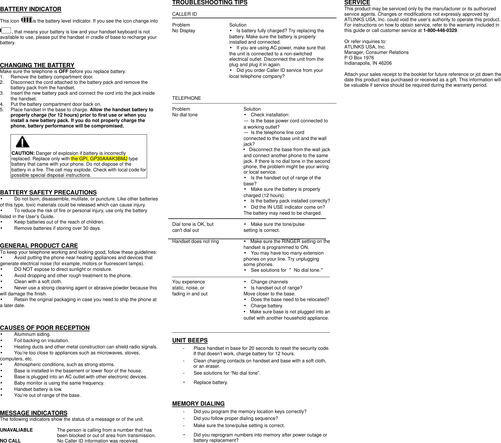  BATTERY INDICATOR This icon  is the battery level indicator. If you see the icon change into , that means your battery is low and your handset keyboard is not available to use, please put the handset in cradle of base to recharge your battery.   CHANGING THE BATTERY Make sure the telephone is OFF before you replace battery. 1. Remove the battery compartment door.   2. Disconnect the cord attached to the battery pack and remove the battery pack from the handset. 3. Insert the new battery pack and connect the cord into the jack inside the handset. 4. Put the battery compartment door back on. 5. Place handset in the base to charge. Allow the handset battery to properly charge (for 12 hours) prior to first use or when you install a new battery pack. If you do not properly charge the phone, battery performance will be compromised.  CAUTION: Danger of explosion if battery is incorrectly replaced. Replace only with the GPI, GP30AAAK3BMJ type battery that came with your phone. Do not dispose of the battery in a fire. The cell may explode. Check with local code for possible special disposal instructions.   BATTERY SAFETY PRECAUTIONS &bull;    Do not burn, disassemble, mutilate, or puncture. Like other batteries of this type, toxic materials could be released which can cause injury. &bull; To reduce the risk of fire or personal injury, use only the battery listed in the User&rsquo;s Guide. &bull;    Keep batteries out of the reach of children. &bull;    Remove batteries if storing over 30 days.   GENERAL PRODUCT CARE To keep your telephone working and looking good, follow these guidelines: &bull;    Avoid putting the phone near heating appliances and devices that generate electrical noise (for example, motors or fluorescent lamps). &bull;    DO NOT expose to direct sunlight or moisture. &bull;    Avoid dropping and other rough treatment to the phone. &bull;    Clean with a soft cloth. &bull;    Never use a strong cleaning agent or abrasive powder because this will damage the finish. &bull;    Retain the original packaging in case you need to ship the phone at a later date.   CAUSES OF POOR RECEPTION &bull;    Aluminum siding. &bull;    Foil backing on insulation. &bull;    Heating ducts and other metal construction can shield radio signals. &bull;    You&rsquo;re too close to appliances such as microwaves, stoves, computers, etc. &bull;    Atmospheric conditions, such as strong storms. &bull;    Base is installed in the basement or lower floor of the house. &bull;    Base is plugged into an AC outlet with other electronic devices. &bull;    Baby monitor is using the same frequency. &bull;    Handset battery is low. &bull;    You&rsquo;re out of range of the base.   MESSAGE INDICATORS The following indicators show the status of a message or of the unit.  UNAVALIABLE   The person is calling from a number that has been blocked or out of area from transmission. NO CALL               No Caller ID information was received.   TROUBLESHOOTING TIPS  CALLER ID  Problem     Solution No Display &bull; Is battery fully charged? Try replacing the battery. Make sure the battery is properly installed and connected. &bull; If you are using AC power, make sure that the unit is connected to a non-switched electrical outlet. Disconnect the unit from the plug and plug it in again. &bull; Did you order Caller ID service from your local telephone company?    TELEPHONE    Problem      Solution No dial tone      &bull; Check installation: &mdash; Is the base power cord connected to a working outlet? &mdash; Is the telephone line cord connected to the base unit and the wall jack? &bull; Disconnect the base from the wall jack and connect another phone to the same jack. If there is no dial tone in the second phone, the problem might be your wiring or local service. &bull; Is the handset out of range of the base? &bull; Make sure the battery is properly charged (12 hours). &bull; Is the battery pack installed correctly? &bull; Did the IN USE indicator come on? The battery may need to be charged.  Dial tone is OK, but      &bull; Make sure the tone/pulse can't dial out     setting is correct.  Handset does not ring &bull; Make sure the RINGER setting on the handset is programmed to ON. &bull; You may have too many extension phones on your line. Try unplugging some phones. &bull; See solutions for  &ldquo;No dial tone.&rdquo;  You experience   &bull; Change channels static, noise, or     &bull; Is handset out of range? fading in and out          Move closer to the base. &bull; Does the base need to be relocated? &bull; Charge battery. &bull; Make sure base is not plugged into an outlet with another household appliance.   UNIT BEEPS - Place handset in base for 20 seconds to reset the security code. If that doesn&rsquo;t work, charge battery for 12 hours. - Clean charging contacts on handset and base with a soft cloth, or an eraser. - See solutions for &ldquo;No dial tone&rdquo;.  - Replace battery.   MEMORY DIALING - Did you program the memory location keys correctly? - Did you follow proper dialing sequence? - Make sure the tone/pulse setting is correct. - Did you reprogram numbers into memory after power outage or battery replacement?   SERVICE This product may be serviced only by the manufacturer or its authorized service agents. Changes or modifications not expressly approved by ATLINKS USA, Inc. could void the user&rsquo;s authority to operate this product. For instructions on how to obtain service, refer to the warranty included in this guide or call customer service at 1-800-448-0329.  Or refer inquiries to: ATLINKS USA, Inc. Manager, Consumer Relations P O Box 1976 Indianapolis, IN 46206  Attach your sales receipt to the booklet for future reference or jot down the date this product was purchased or received as a gift. This information will be valuable if service should be required during the warranty period. 