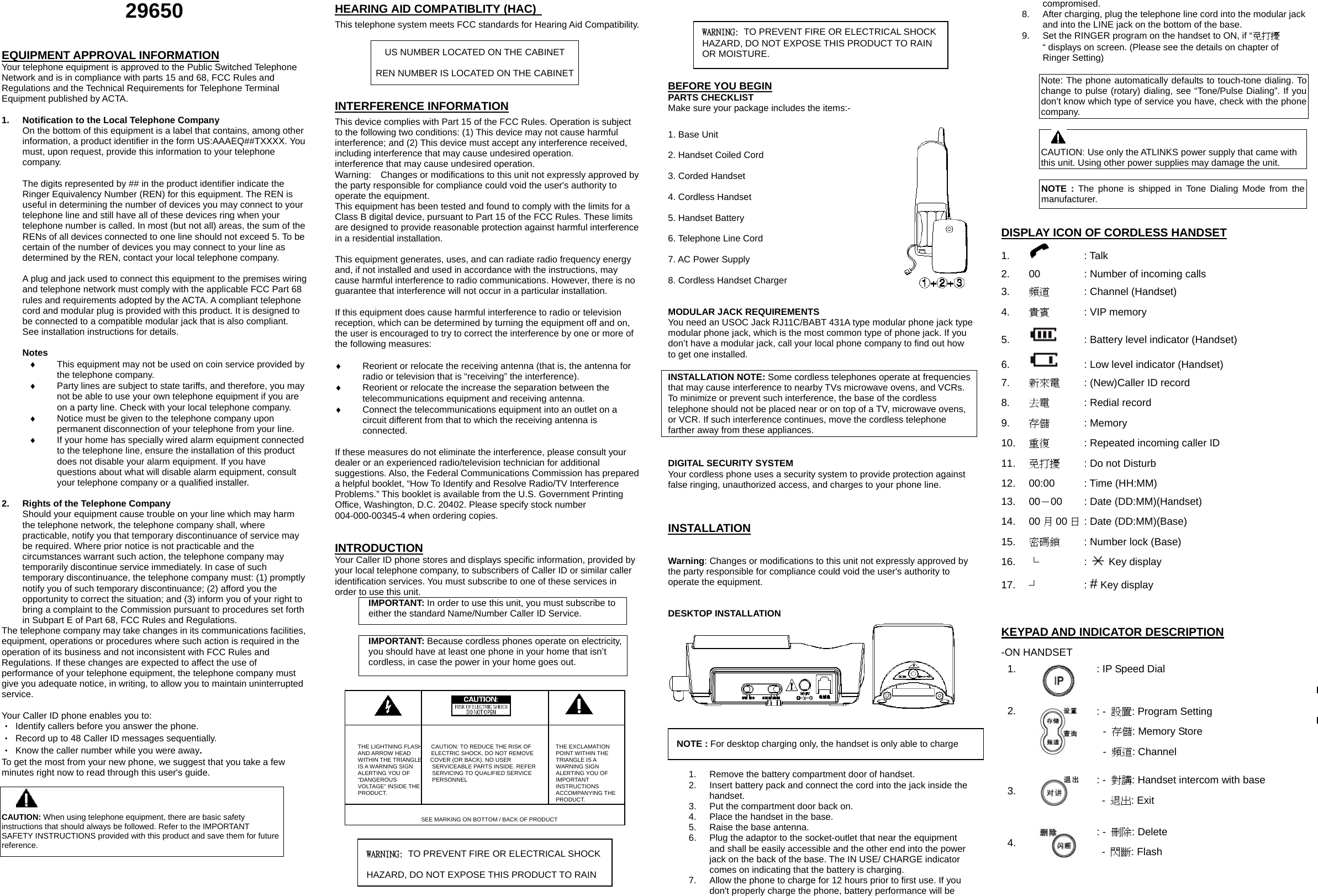 29650 EQUIPMENT APPROVAL INFORMATION Your telephone equipment is approved to the Public Switched Telephone Network and is in compliance with parts 15 and 68, FCC Rules and Regulations and the Technical Requirements for Telephone Terminal Equipment published by ACTA. 1. Notification to the Local Telephone Company On the bottom of this equipment is a label that contains, among other information, a product identifier in the form US:AAAEQ##TXXXX. You must, upon request, provide this information to your telephone company. The digits represented by ## in the product identifier indicate the Ringer Equivalency Number (REN) for this equipment. The REN is useful in determining the number of devices you may connect to your telephone line and still have all of these devices ring when your telephone number is called. In most (but not all) areas, the sum of the RENs of all devices connected to one line should not exceed 5. To be certain of the number of devices you may connect to your line as determined by the REN, contact your local telephone company. A plug and jack used to connect this equipment to the premises wiring and telephone network must comply with the applicable FCC Part 68 rules and requirements adopted by the ACTA. A compliant telephone cord and modular plug is provided with this product. It is designed to be connected to a compatible modular jack that is also compliant. See installation instructions for details. Notes ♦ This equipment may not be used on coin service provided by the telephone company. ♦ Party lines are subject to state tariffs, and therefore, you may not be able to use your own telephone equipment if you are on a party line. Check with your local telephone company. ♦ Notice must be given to the telephone company upon permanent disconnection of your telephone from your line. ♦ If your home has specially wired alarm equipment connected to the telephone line, ensure the installation of this product does not disable your alarm equipment. If you have questions about what will disable alarm equipment, consult your telephone company or a qualified installer. 2. Rights of the Telephone Company Should your equipment cause trouble on your line which may harm the telephone network, the telephone company shall, where practicable, notify you that temporary discontinuance of service may be required. Where prior notice is not practicable and the circumstances warrant such action, the telephone company may temporarily discontinue service immediately. In case of such temporary discontinuance, the telephone company must: (1) promptly notify you of such temporary discontinuance; (2) afford you the opportunity to correct the situation; and (3) inform you of your right to bring a complaint to the Commission pursuant to procedures set forth in Subpart E of Part 68, FCC Rules and Regulations. The telephone company may take changes in its communications facilities, equipment, operations or procedures where such action is required in the operation of its business and not inconsistent with FCC Rules and Regulations. If these changes are expected to affect the use of performance of your telephone equipment, the telephone company must give you adequate notice, in writing, to allow you to maintain uninterrupted service. Your Caller ID phone enables you to: ‧ Identify callers before you answer the phone. ‧ Record up to 48 Caller ID messages sequentially. ‧ Know the caller number while you were away. To get the most from your new phone, we suggest that you take a few minutes right now to read through this user's guide. HEARING AID COMPATIBLITY (HAC) This telephone system meets FCC standards for Hearing Aid Compatibility. US NUMBER LOCATED ON THE CABINET REN NUMBER IS LOCATED ON THE CABINET INTERFERENCE INFORMATION This device complies with Part 15 of the FCC Rules. Operation is subject to the following two conditions: (1) This device may not cause harmful interference; and (2) This device must accept any interference received, including interference that may cause undesired operation. interference that may cause undesired operation. Warning: Changes or modifications to this unit not expressly approved by the party responsible for compliance could void the user's authority to operate the equipment. This equipment has been tested and found to comply with the limits for a Class B digital device, pursuant to Part 15 of the FCC Rules. These limits are designed to provide reasonable protection against harmful interference in a residential installation. This equipment generates, uses, and can radiate radio frequency energy and, if not installed and used in accordance with the instructions, may cause harmful interference to radio communications. However, there is no guarantee that interference will not occur in a particular installation. If this equipment does cause harmful interference to radio or television reception, which can be determined by turning the equipment off and on, the user is encouraged to try to correct the interference by one or more of the following measures: ♦ Reorient or relocate the receiving antenna (that is, the antenna for radio or television that is “receiving” the interference). ♦ Reorient or relocate the increase the separation between the telecommunications equipment and receiving antenna. ♦ Connect the telecommunications equipment into an outlet on a circuit different from that to which the receiving antenna is connected. If these measures do not eliminate the interference, please consult your dealer or an experienced radio/television technician for additional suggestions. Also, the Federal Communications Commission has prepared a helpful booklet, “How To Identify and Resolve Radio/TV Interference Problems.” This booklet is available from the U.S. Government Printing Office, Washington, D.C. 20402. Please specify stock number 004-000-00345-4 when ordering copies. INTRODUCTION Your Caller ID phone stores and displays specific information, provided by your local telephone company, to subscribers of Caller ID or similar caller identification services. You must subscribe to one of these services in order to use this unit. IMPORTANT: In order to use this unit, you must subscribe to either the standard Name/Number Caller ID Service. IMPORTANT: Because cordless phones operate on electricity, you should have at least one phone in your home that isn’t cordless, in case the power in your home goes out. THE LIGHTNING FLASH CAUTION: TO REDUCE THE RISK OF THE EXCLAMATION AND ARROW HEAD ELECTRIC SHOCK, DO NOT REMOVE POINT WITHIN THE WITHIN THE TRIANGLE COVER (OR BACK). NO USER TRIANGLE IS A IS A WARNING SIGN SERVICEABLE PARTS INSIDE. REFER WARNING SIGN ALERTING YOU OF SERVICING TO QUALIFIED SERVICE ALERTING YOU OF “DANGEROUS PERSONNEL IMPORTANT VOLTAGE” INSIDE THE INSTRUCTIONS PRODUCT. ACCOMPANYING THE PRODUCT. SEE MARKING ON BOTTOM / BACK OF PRODUCT BEFORE YOU BEGIN PARTS CHECKLIST Make sure your package includes the items:- 1. Base Unit 2. Handset Coiled Cord 3. Corded Handset 4. Cordless Handset 5. Handset Battery 6. Telephone Line Cord 7. AC Power Supply 8. Cordless Handset Charger MODULAR JACK REQUIREMENTS You need an USOC Jack RJ11C/BABT 431A type modular phone jack type modular phone jack, which is the most common type of phone jack. If you don’t have a modular jack, call your local phone company to find out how to get one installed. INSTALLATION NOTE: Some cordless telephones operate at frequencies that may cause interference to nearby TVs microwave ovens, and VCRs. To minimize or prevent such interference, the base of the cordless telephone should not be placed near or on top of a TV, microwave ovens, or VCR. If such interference continues, move the cordless telephone farther away from these appliances. DIGITAL SECURITY SYSTEM Your cordless phone uses a security system to provide protection against false ringing, unauthorized access, and charges to your phone line. INSTALLATION Warning: Changes or modifications to this unit not expressly approved by the party responsible for compliance could void the user's authority to operate the equipment. DESKTOP INSTALLATION 1. Remove the battery compartment door of handset. 2. Insert battery pack and connect the cord into the jack inside the handset. 3. Put the compartment door back on. 4. Place the handset in the base. 5. Raise the base antenna. 6. Plug the adaptor to the socket-outlet that near the equipment and shall be easily accessible and the other end into the power jack on the back of the base. The IN USE/ CHARGE indicator comes on indicating that the battery is charging. 7. Allow the phone to charge for 12 hours prior to first use. If you don't properly charge the phone, battery performance will be compromised. 8. After charging, plug the telephone line cord into the modular jack and into the LINE jack on the bottom of the base. 9. Set the RINGER program on the handset to ON, if “免打擾“ displays on screen. (Please see the details on chapter of Ringer Setting) Note: The phone automatically defaults to touch-tone dialing. To change to pulse (rotary) dialing, see “Tone/Pulse Dialing”. If you don’t know which type of service you have, check with the phone company. CAUTION: Use only the ATLINKS power supply that came with this unit. Using other power supplies may damage the unit. NOTE : The phone is shipped in Tone Dialing Mode from the manufacturer. DISPLAY ICON OF CORDLESS HANDSET 1. : Talk 2. 00 : Number of incoming calls 3. 頻道 : Channel (Handset) 4. 貴賓 : VIP memory 5. : Battery level indicator (Handset) 6. : Low level indicator (Handset) 7. 新來電 : (New)Caller ID record 8. 去電 : Redial record 9. 存儲 : Memory 10. 重復 : Repeated incoming caller ID 11. 免打擾 : Do not Disturb 12. 00:00 : Time (HH:MM) 13. 00-00 : Date (DD:MM)(Handset) 14. 00 月00 日 : Date (DD:MM)(Base) 15. 密碼鎖 : Number lock (Base) 16. └ : Key display 17. ┘ : # Key display KEYPAD AND INDICATOR DESCRIPTION -ON HANDSET 1. : IP Speed Dial 2. : - 設置: Program Setting - 存儲: Memory Store - 頻道: Channel 3. : - 對講: Handset intercom with base - 退出: Exit 4. : - 刪除: Delete - 閃斷: Flash CAUTION: When using telephone equipment, there are basic safety instructions that should always be followed. Refer to the IMPORTANT SAFETY INSTRUCTIONS provided with this product and save them for future reference. WARNING: TO PREVENT FIRE OR ELECTRICAL SHOCK HAZARD, DO NOT EXPOSE THIS PRODUCT TO RAIN OR MOISTURE. NOTE : For desktop charging only, the handset is only able to charge WARNING: TO PREVENT FIRE OR ELECTRICAL SHOCK HAZARD, DO NOT EXPOSE THIS PRODUCT TO RAIN