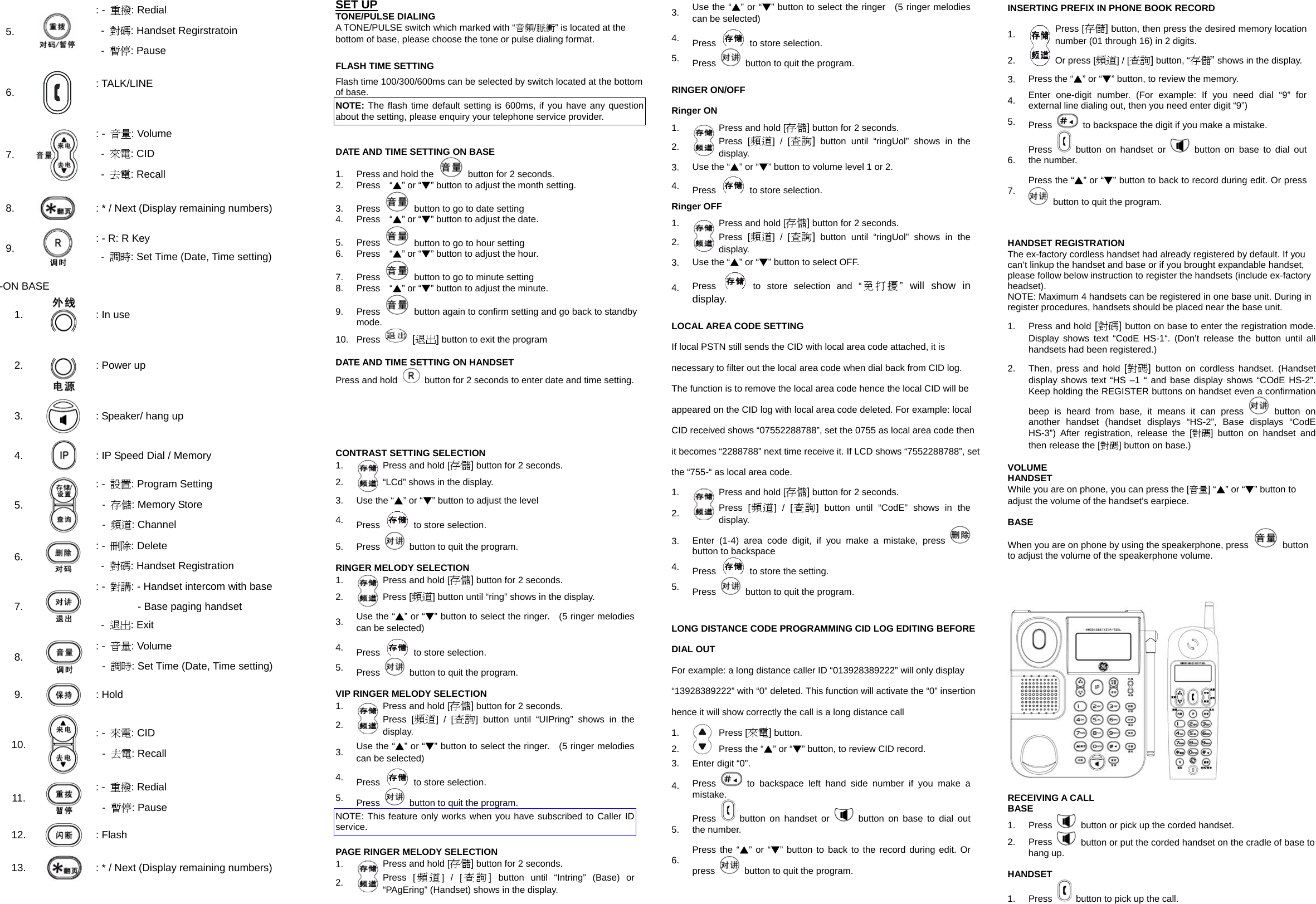 5.  : -  重撥: Redial -  對碼: Handset Regirstratoin -  暫停: Pause 6.  : TALK/LINE  7.   : -  音量: Volume -  來電: CID -  去電: Recall 8.   : * / Next (Display remaining numbers) 9.  : - R: R Key  - 調時: Set Time (Date, Time setting) -ON BASE 1.  : In use 2.   : Power up 3.  : Speaker/ hang up 4.   : IP Speed Dial / Memory 5.  : -  設置: Program Setting -  存儲: Memory Store   -  頻道: Channel 6.   : -  刪除: Delete  - 對碼: Handset Registration 7.  : -  對講: - Handset intercom with base         - Base paging handset  - 退出: Exit 8.  : -  音量: Volume -  調時: Set Time (Date, Time setting) 9.   : Hold 10.  : -  來電: CID -  去電: Recall 11.   : -  重撥: Redial -  暫停: Pause 12.   : Flash 13.   : * / Next (Display remaining numbers)  SET UP TONE/PULSE DIALING A TONE/PULSE switch which marked with &ldquo;音頻/脈衝&rdquo; is located at the bottom of base, please choose the tone or pulse dialing format.  FLASH TIME SETTING Flash time 100/300/600ms can be selected by switch located at the bottom of base. NOTE: The flash time default setting is 600ms, if you have any question about the setting, please enquiry your telephone service provider.   DATE AND TIME SETTING ON BASE 1.  Press and hold the    button for 2 seconds. 2.  Press  &ldquo;▲&rdquo; or &ldquo;▼&rdquo; button to adjust the month setting. 3. Press    button to go to date setting 4.  Press  &ldquo;▲&rdquo; or &ldquo;▼&rdquo; button to adjust the date. 5. Press    button to go to hour setting 6.  Press  &ldquo;▲&rdquo; or &ldquo;▼&rdquo; button to adjust the hour. 7. Press    button to go to minute setting 8.  Press  &ldquo;▲&rdquo; or &ldquo;▼&rdquo; button to adjust the minute. 9. Press    button again to confirm setting and go back to standby mode. 10. Press  [退出] button to exit the program  DATE AND TIME SETTING ON HANDSET Press and hold    button for 2 seconds to enter date and time setting.    CONTRAST SETTING SELECTION 1.  Press and hold [存儲] button for 2 seconds. 2.  &ldquo;LCd&rdquo; shows in the display. 3.  Use the &ldquo;▲&rdquo; or &ldquo;▼&rdquo; button to adjust the level 4.  Press    to store selection. 5. Press    button to quit the program.  RINGER MELODY SELECTION 1.  Press and hold [存儲] button for 2 seconds. 2.  Press [頻道] button until &ldquo;ring&rdquo; shows in the display. 3.  Use the &ldquo;▲&rdquo; or &ldquo;▼&rdquo; button to select the ringer.   (5 ringer melodies can be selected) 4.  Press    to store selection. 5.  Press    button to quit the program.  VIP RINGER MELODY SELECTION 1.  Press and hold [存儲] button for 2 seconds. 2.  Press [頻道] / [查詢] button until &ldquo;UIPring&rdquo; shows in the display. 3.  Use the &ldquo;▲&rdquo; or &ldquo;▼&rdquo; button to select the ringer.   (5 ringer melodies can be selected) 4.  Press    to store selection. 5.  Press    button to quit the program. NOTE: This feature only works when you have subscribed to Caller ID service.  PAGE RINGER MELODY SELECTION 1.  Press and hold [存儲] button for 2 seconds. 2.  Press [ 頻道] / [ 查詢]  button until &ldquo;Intring&rdquo; (Base) or &ldquo;PAgEring&rdquo; (Handset) shows in the display. 3.  Use the &ldquo;▲&rdquo; or &ldquo;▼&rdquo; button to select the ringer    (5 ringer melodies can be selected) 4.  Press    to store selection. 5.  Press    button to quit the program.  RINGER ON/OFF Ringer ON 1.  Press and hold [存儲] button for 2 seconds. 2.  Press [頻道] / [查詢]button until &ldquo;ringUol&rdquo; shows in the display. 3.  Use the &ldquo;▲&rdquo; or &ldquo;▼&rdquo; button to volume level 1 or 2. 4.  Press    to store selection. Ringer OFF 1.  Press and hold [存儲] button for 2 seconds. 2.  Press [頻道] / [查詢]button until &ldquo;ringUol&rdquo; shows in the display. 3.  Use the &ldquo;▲&rdquo; or &ldquo;▼&rdquo; button to select OFF. 4.  Press   to store selection and &ldquo;免打擾&rdquo; will show in display.  LOCAL AREA CODE SETTING If local PSTN still sends the CID with local area code attached, it is necessary to filter out the local area code when dial back from CID log. The function is to remove the local area code hence the local CID will be appeared on the CID log with local area code deleted. For example: local CID received shows &ldquo;07552288788&rdquo;, set the 0755 as local area code then it becomes &ldquo;2288788&rdquo; next time receive it. If LCD shows &ldquo;7552288788&rdquo;, set the &ldquo;755-&ldquo; as local area code. 1.  Press and hold [存儲] button for 2 seconds. 2.  Press [頻道] / [查詢] button until &ldquo;CodE&rdquo; shows in the display. 3.  Enter (1-4) area code digit, if you make a mistake, press   button to backspace 4.  Press    to store the setting. 5.  Press    button to quit the program.  LONG DISTANCE CODE PROGRAMMING CID LOG EDITING BEFORE DIAL OUT For example: a long distance caller ID &ldquo;013928389222&rdquo; will only display &ldquo;13928389222&rdquo; with &ldquo;0&rdquo; deleted. This function will activate the &ldquo;0&rdquo; insertion hence it will show correctly the call is a long distance call 1.  Press [來電] button. 2.  Press the &ldquo;▲&rdquo; or &ldquo;▼&rdquo; button, to review CID record. 3.  Enter digit &ldquo;0&rdquo;. 4.  Press  to backspace left hand side number if you make a mistake. 5.  Press   button on handset or  button on base to dial out the number. 6.  Press the &ldquo;▲&rdquo; or &ldquo;▼&rdquo; button to back to the record during edit. Or press    button to quit the program.  INSERTING PREFIX IN PHONE BOOK RECORD 1.  Press [存儲]button, then press the desired memory location number (01 through 16) in 2 digits. 2.   Or press [頻道] / [查詢] button, &ldquo;存儲&rdquo; shows in the display. 3.  Press the &ldquo;▲&rdquo; or &ldquo;▼&rdquo; button, to review the memory. 4.  Enter one-digit number. (For example: If you need dial &ldquo;9&rdquo; for external line dialing out, then you need enter digit &ldquo;9&rdquo;) 5.  Press    to backspace the digit if you make a mistake. 6.  Press   button on handset or  button on base to dial out the number. 7.  Press the &ldquo;▲&rdquo; or &ldquo;▼&rdquo; button to back to record during edit. Or press   button to quit the program.   HANDSET REGISTRATION The ex-factory cordless handset had already registered by default. If you can&rsquo;t linkup the handset and base or if you brought expandable handset, please follow below instruction to register the handsets (include ex-factory headset). NOTE: Maximum 4 handsets can be registered in one base unit. During in register procedures, handsets should be placed near the base unit. 1.  Press and hold [對碼] button on base to enter the registration mode. Display shows text &ldquo;CodE HS-1&ldquo;. (Don&rsquo;t release the button until all handsets had been registered.) 2.  Then, press and hold [對碼]  button on cordless handset. (Handset display shows text &ldquo;HS &ndash;1 &ldquo; and base display shows &ldquo;COdE HS-2&rdquo;. Keep holding the REGISTER buttons on handset even a confirmation beep is heard from base, it means it can press   button on another handset (handset displays &ldquo;HS-2&rdquo;, Base displays &ldquo;CodE HS-3&rdquo;) After registration, release the [對碼] button on handset and then release the [對碼] button on base.)  VOLUME HANDSET While you are on phone, you can press the [音量] &ldquo;▲&rdquo; or &ldquo;▼&rdquo; button to adjust the volume of the handset&rsquo;s earpiece.  BASE When you are on phone by using the speakerphone, press   button to adjust the volume of the speakerphone volume.       RECEIVING A CALL BASE 1. Press    button or pick up the corded handset. 2. Press    button or put the corded handset on the cradle of base to hang up.  HANDSET 1. Press    button to pick up the call. 