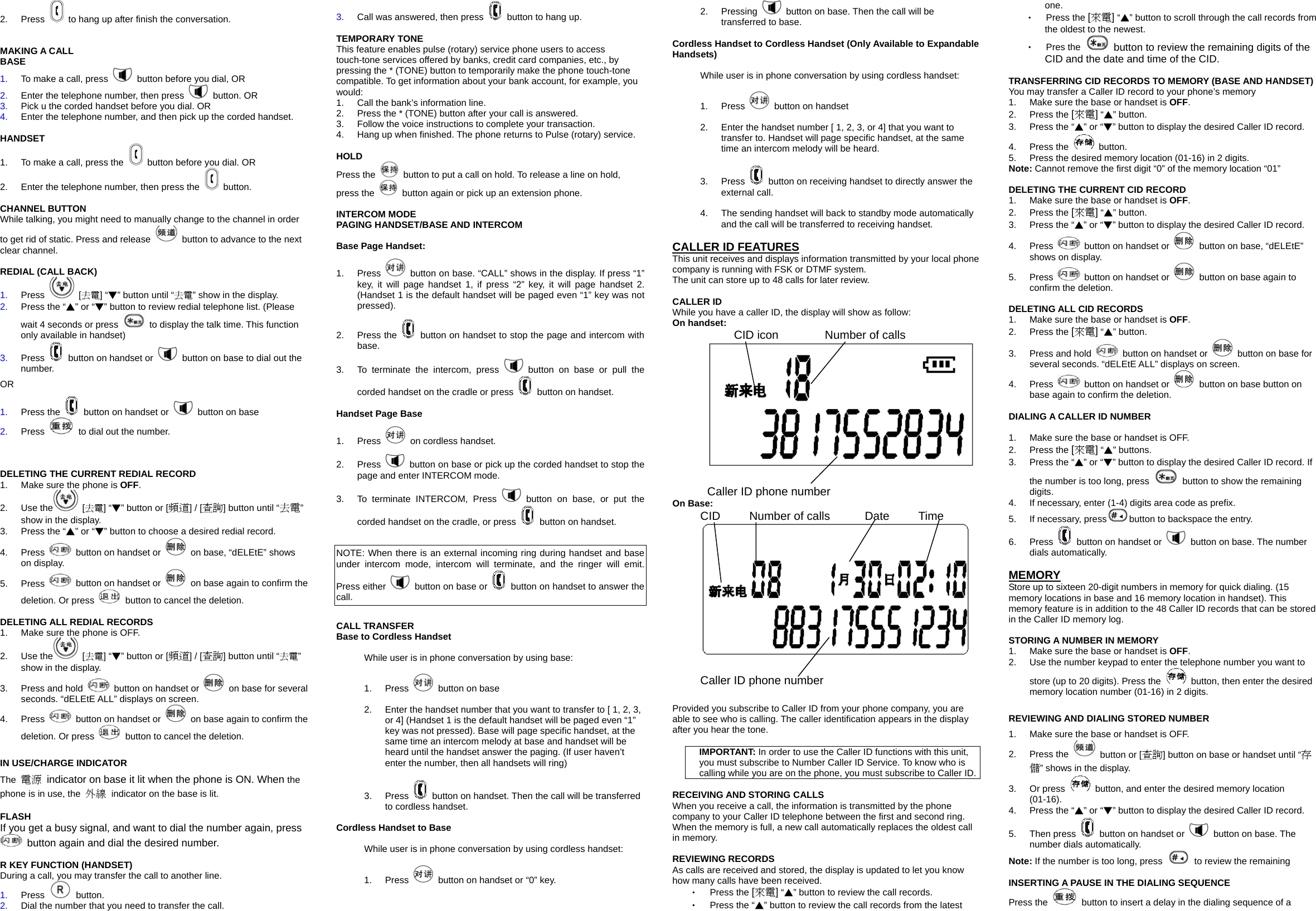 2. Press    to hang up after finish the conversation.   MAKING A CALL BASE 1.  To make a call, press    button before you dial, OR 2.  Enter the telephone number, then press   button. OR 3.  Pick u the corded handset before you dial. OR 4.  Enter the telephone number, and then pick up the corded handset.  HANDSET 1.  To make a call, press the    button before you dial. OR 2.  Enter the telephone number, then press the   button.  CHANNEL BUTTON While talking, you might need to manually change to the channel in order to get rid of static. Press and release    button to advance to the next clear channel.  REDIAL (CALL BACK) 1.  Press   [去電] &ldquo;▼&rdquo; button until &ldquo;去電&rdquo; show in the display. 2.  Press the &ldquo;▲&rdquo; or &ldquo;▼&rdquo; button to review redial telephone list. (Please wait 4 seconds or press    to display the talk time. This function only available in handset) 3.  Press    button on handset or    button on base to dial out the number. OR 1.  Press the    button on handset or    button on base 2.  Press    to dial out the number.    DELETING THE CURRENT REDIAL RECORD 1.  Make sure the phone is OFF.  2. Use the  [去電] &ldquo;▼&rdquo; button or [頻道] / [查詢] button until &ldquo;去電&rdquo; show in the display.   3.  Press the &ldquo;▲&rdquo; or &ldquo;▼&rdquo; button to choose a desired redial record. 4. Press    button on handset or    on base, &ldquo;dELEtE&rdquo; shows on display. 5. Press    button on handset or    on base again to confirm the deletion. Or press    button to cancel the deletion.  DELETING ALL REDIAL RECORDS 1.  Make sure the phone is OFF. 2. Use the  [去電] &ldquo;▼&rdquo; button or [頻道] / [查詢] button until &ldquo;去電&rdquo; show in the display. 3.  Press and hold    button on handset or    on base for several seconds. &ldquo;dELEtE ALL&rdquo; displays on screen. 4. Press    button on handset or    on base again to confirm the deletion. Or press    button to cancel the deletion.  IN USE/CHARGE INDICATOR The  電源  indicator on base it lit when the phone is ON. When the phone is in use, the  外線 indicator on the base is lit.  FLASH If you get a busy signal, and want to dial the number again, press   button again and dial the desired number.  R KEY FUNCTION (HANDSET) During a call, you may transfer the call to another line. 1.  Press   button. 2.  Dial the number that you need to transfer the call. 3.  Call was answered, then press    button to hang up.  TEMPORARY TONE This feature enables pulse (rotary) service phone users to access touch-tone services offered by banks, credit card companies, etc., by pressing the * (TONE) button to temporarily make the phone touch-tone compatible. To get information about your bank account, for example, you would: 1.  Call the bank&rsquo;s information line. 2.  Press the * (TONE) button after your call is answered. 3.  Follow the voice instructions to complete your transaction. 4.  Hang up when finished. The phone returns to Pulse (rotary) service.  HOLD Press the    button to put a call on hold. To release a line on hold, press the    button again or pick up an extension phone.      INTERCOM MODE PAGING HANDSET/BASE AND INTERCOM  Base Page Handset: 1. Press    button on base. &ldquo;CALL&rdquo; shows in the display. If press &ldquo;1&rdquo; key, it will page handset 1, if press &ldquo;2&rdquo; key, it will page handset 2. (Handset 1 is the default handset will be paged even &ldquo;1&rdquo; key was not pressed). 2. Press the   button on handset to stop the page and intercom with base. 3.  To terminate the intercom, press   button on base or pull the corded handset on the cradle or press    button on handset.    Handset Page Base 1. Press    on cordless handset. 2. Press    button on base or pick up the corded handset to stop the page and enter INTERCOM mode.   3.  To terminate INTERCOM, Press   button on base, or put the corded handset on the cradle, or press    button on handset.  NOTE: When there is an external incoming ring during handset and base under intercom mode, intercom will terminate, and the ringer will emit. Press either    button on base or    button on handset to answer the call.  CALL TRANSFER Base to Cordless Handset While user is in phone conversation by using base: 1. Press    button on base 2.  Enter the handset number that you want to transfer to [ 1, 2, 3,   or 4] (Handset 1 is the default handset will be paged even &ldquo;1&rdquo; key was not pressed). Base will page specific handset, at the same time an intercom melody at base and handset will be heard until the handset answer the paging. (If user haven&rsquo;t enter the number, then all handsets will ring) 3. Press    button on handset. Then the call will be transferred to cordless handset.  Cordless Handset to Base   While user is in phone conversation by using cordless handset: 1. Press    button on handset or &ldquo;0&rdquo; key. 2. Pressing    button on base. Then the call will be transferred to base.  Cordless Handset to Cordless Handset (Only Available to Expandable Handsets) While user is in phone conversation by using cordless handset:   1. Press    button on handset 2.  Enter the handset number [ 1, 2, 3, or 4] that you want to transfer to. Handset will page specific handset, at the same time an intercom melody will be heard. 3. Press    button on receiving handset to directly answer the external call. 4.  The sending handset will back to standby mode automatically and the call will be transferred to receiving handset.  CALLER ID FEATURES This unit receives and displays information transmitted by your local phone company is running with FSK or DTMF system. The unit can store up to 48 calls for later review.  CALLER ID While you have a caller ID, the display will show as follow:   On handset:    CID icon        Number of calls    Caller ID phone number On Base: CID     Number of calls      Date     Time          Caller ID phone number  Provided you subscribe to Caller ID from your phone company, you are able to see who is calling. The caller identification appears in the display after you hear the tone.  IMPORTANT: In order to use the Caller ID functions with this unit, you must subscribe to Number Caller ID Service. To know who is calling while you are on the phone, you must subscribe to Caller ID.  RECEIVING AND STORING CALLS When you receive a call, the information is transmitted by the phone company to your Caller ID telephone between the first and second ring. When the memory is full, a new call automatically replaces the oldest call in memory.    REVIEWING RECORDS As calls are received and stored, the display is updated to let you know how many calls have been received. ‧  Press the [來電] &ldquo;▲&rdquo; button to review the call records. ‧  Press the &ldquo;▲&rdquo; button to review the call records from the latest one.  ‧  Press the [來電] &ldquo;▲&rdquo; button to scroll through the call records from the oldest to the newest. ‧  Pres the    button to review the remaining digits of the CID and the date and time of the CID.  TRANSFERRING CID RECORDS TO MEMORY (BASE AND HANDSET) You may transfer a Caller ID record to your phone&rsquo;s memory 1.  Make sure the base or handset is OFF. 2. Press the [來電] &ldquo;▲&rdquo; button.   3.  Press the &ldquo;▲&rdquo; or &ldquo;▼&rdquo; button to display the desired Caller ID record. 4. Press the   button. 5.  Press the desired memory location (01-16) in 2 digits.   Note: Cannot remove the first digit &ldquo;0&rdquo; of the memory location &ldquo;01&rdquo;  DELETING THE CURRENT CID RECORD 1.  Make sure the base or handset is OFF. 2. Press the [來電] &ldquo;▲&rdquo; button. 3.  Press the &ldquo;▲&rdquo; or &ldquo;▼&rdquo; button to display the desired Caller ID record. 4. Press    button on handset or    button on base, &ldquo;dELEtE&rdquo; shows on display. 5. Press    button on handset or    button on base again to confirm the deletion.  DELETING ALL CID RECORDS 1.  Make sure the base or handset is OFF. 2. Press the [來電] &ldquo;▲&rdquo; button. 3.  Press and hold    button on handset or    button on base for several seconds. &ldquo;dELEtE ALL&rdquo; displays on screen. 4. Press    button on handset or    button on base button on base again to confirm the deletion.  DIALING A CALLER ID NUMBER  1.  Make sure the base or handset is OFF. 2. Press the [來電] &ldquo;▲&rdquo; buttons. 3.  Press the &ldquo;▲&rdquo; or &ldquo;▼&rdquo; button to display the desired Caller ID record. If the number is too long, press   button to show the remaining digits. 4.  If necessary, enter (1-4) digits area code as prefix.   5.  If necessary, press button to backspace the entry. 6. Press    button on handset or    button on base. The number dials automatically.  MEMORY Store up to sixteen 20-digit numbers in memory for quick dialing. (15 memory locations in base and 16 memory location in handset). This memory feature is in addition to the 48 Caller ID records that can be stored in the Caller ID memory log.  STORING A NUMBER IN MEMORY 1.  Make sure the base or handset is OFF. 2.  Use the number keypad to enter the telephone number you want to store (up to 20 digits). Press the    button, then enter the desired memory location number (01-16) in 2 digits.  REVIEWING AND DIALING STORED NUMBER 1.  Make sure the base or handset is OFF. 2. Press the    button or [查詢] button on base or handset until &ldquo;存儲&rdquo; shows in the display. 3. Or press    button, and enter the desired memory location (01-16). 4.  Press the &ldquo;▲&rdquo; or &ldquo;▼&rdquo; button to display the desired Caller ID record. 5. Then press    button on handset or    button on base. The number dials automatically. Note: If the number is too long, press    to review the remaining    INSERTING A PAUSE IN THE DIALING SEQUENCE Press the    button to insert a delay in the dialing sequence of a 
