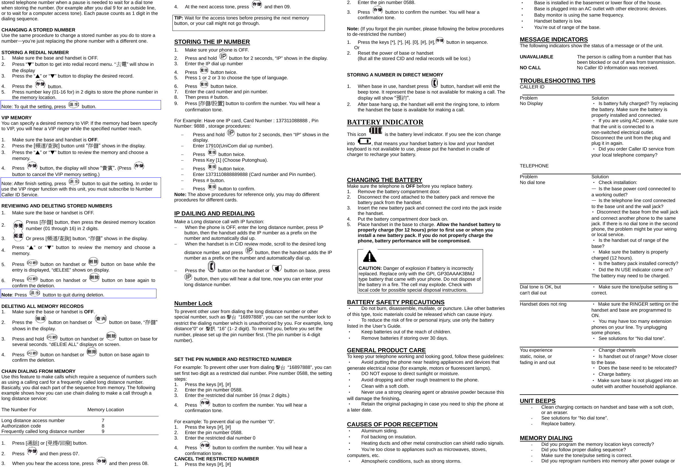 stored telephone number when a pause is needed to wait for a dial tone when storing the number. (for example after you dial 9 for an outside line, or to wait for a computer access tone). Each pause counts as 1 digit in the dialing sequence.  CHANGING A STORED NUMBER Use the same procedure to change a stored number as you do to store a number&mdash;you&rsquo;re just replacing the phone number with a different one.  STORING A REDIAL NUMBER 1.  Make sure the base and handset is OFF. 2. Press &ldquo;▼&rdquo; button to get into redial record menu. &ldquo;去電&rdquo; will show in the display 3.  Press the &ldquo;▲&rdquo; or &ldquo;▼&rdquo; button to display the desired record. 4. Press the   button. 5.  Press number key (01-16 for) in 2 digits to store the phone number in the memory location. Note: To quit the setting, press   button.  VIP MEMORY You can specify a desired memory to VIP. If the memory had been specify to VIP, you will hear a VIP ringer while the specified number reach.  1.  Make sure the base and handset is OFF. 2. Press the [頻道/查詢] button until &ldquo;存儲&rdquo; shows in the display. 3.  Press the &ldquo;▲&rdquo; or &ldquo;▼&rdquo; button to review the memory and choose a memory. 4. Press    button, the display will show &ldquo;貴賓&rdquo;. (Press   button to cancel the VIP memory setting.) Note: After finish setting, press    button to quit the setting. In order to use the VIP ringer function with this unit, you must subscribe to Number Caller ID Service.  REVIEWING AND DELETING STORED NUMBERS 1.  Make sure the base or handset is OFF. 2.  Press [存儲] button, then press the desired memory location number (01 through 16) in 2 digits. 3.   Or press [頻道/查詢] button, &ldquo;存儲&rdquo; shows in the display. 4.  Press &ldquo;▲&rdquo; or &ldquo;▼&rdquo; button to review the memory and choose a memory. 5.  Press   button on handset or   button on base while the entry is displayed, &ldquo;dELEtE&rdquo; shows on display. 6.  Press   button on handset or   button on base again to confirm the deletion. Note: Press    button to quit during deletion.  DELETING ALL MEMORY RECORDS 1.  Make sure the base or handset is OFF. 2. Press the    button on handset or    button on base, &ldquo;存儲&rdquo; shows in the display. 3.  Press and hold    button on handset or    button on base for several seconds. &ldquo;dELEtE ALL&rdquo; displays on screen. 4. Press    button on handset or    button on base again to confirm the deletion.  CHAIN DIALING FROM MEMORY Use this feature to make calls which require a sequence of numbers such as using a calling card for a frequently called long distance number. Basically, you dial each part of the sequence from memory. The following example shows how you can use chain dialing to make a call through a long distance service:  The Number For    Memory Location  Long distance access number        7 Authorization code      8 Frequently called long distance number     9  1. Press [通話] or [免提/回撥] button. 2. Press    and then press 07. 3.  When you hear the access tone, press    and then press 08. 4.  At the next access tone, press    and then 09.  TIP: Wait for the access tones before pressing the next memory button, or your call might not go through.  STORING THE IP NUMBER 1.  Make sure your phone is OFF. 2.  Press and hold    button for 2 seconds, &ldquo;IP&rdquo; shows in the display. 3.  Enter the IP dial up number 4. Press   button twice. 5.  Press 1 or 2 or 3 to choose the type of language. 6. Press   button twice. 7.  Enter the card number and pin number. 8.  Then press # button. 9. Press [存儲/設置] button to confirm the number. You will hear a confirmation tone.  For Example: Have one IP card, Card Number : 137311088888 , Pin Number: 9888 , storage procedures: &minus;  Press and hold    button for 2 seconds, then &ldquo;IP&rdquo; shows in the display. &minus;  Enter 17910(UniCom dial up number). &minus;  Press   button twice. &minus;  Press Key [1] (Choose Putonghua). &minus;  Press   button twice. &minus;  Enter 1373110888889888 (Card number and Pin number). &minus;  Press # button. &minus;  Press    button to confirm. Note: The above procedures for reference only, you may do different procedures for different cards.  IP DAILING AND REDIALING Make a Long distance call with IP function: &minus;  When the phone is OFF, enter the long distance number, press IP button, then the handset adds the IP number as a prefix on the number and automatically dial up. &minus;  When the handset is in CID review mode, scroll to the desired long distance number, and press    button, then the handset adds the IP number as a prefix on the number and automatically dial up. &minus;  Press the    button on the handset or    button on base, press   button, then you will hear a dial tone, now you can enter your long distance number.  Number Lock To prevent other user from dialing the long distance number or other special number, such as 聲台  &ldquo;16897888&rdquo;, you can set the number lock to restrict the dialing number which is unauthorized by you. For example, long distance&rdquo;0&rdquo; or  聲訊  &ldquo;16&rdquo; (1- 2 digit). To remind you, before you set the number, please set up the pin number first. (The pin number is 4-digit number).  SET THE PIN NUMBER AND RESTRICTED NUMBER For example: To prevent other user from dialing 聲台 &ldquo;16897888&rdquo;, you can set first two digit as a restricted dial number. Pine number 0588, the setting steps: 1.  Press the keys [#], [#] 2.  Enter the pin number 0588. 3.  Enter the restricted dial number 16 (max 2 digits.) 4. Press    button to confirm the number. You will hear a confirmation tone.  For example: To prevent dial up the number &ldquo;0&rdquo;. 1.  Press the keys [#], [#] 2.  Enter the pin number 0588. 3.  Enter the restricted dial number 0 4. Press    button to confirm the number. You will hear a confirmation tone. CANCEL THE RESTRICTED NUMBER 1.  Press the keys [#], [#] 2.  Enter the pin number 0588. 3. Press    button to confirm the number. You will hear a confirmation tone.  Note: (If you forgot the pin number, please following the below procedures to de-restricted the number) 1.  Press the keys [*], [*], [4]. [0], [#], [#],   button in sequence. Or 2.  Reset the power of base or handset   (But all the stored CID and redial records will be lost.)  STORING A NUMBER IN DIRECT MEMORY 1.  When base in use, handset press    button, handset will emit the beep tone. It represent the base is not available for making a call. The display will show &ldquo;預約&rdquo;. 2.  After base hang up, the handset will emit the ringing tone, to inform the handset the base is available for making a call.  BATTERY INDICATOR This icon    is the battery level indicator. If you see the icon change into  , that means your handset battery is low and your handset keyboard is not available to use, please put the handset in cradle of charger to recharge your battery.    CHANGING THE BATTERY Make sure the telephone is OFF before you replace battery. 1.  Remove the battery compartment door.   2.  Disconnect the cord attached to the battery pack and remove the battery pack from the handset. 3.  Insert the new battery pack and connect the cord into the jack inside the handset. 4.  Put the battery compartment door back on. 5.  Place handset in the base to charge. Allow the handset battery to properly charge (for 12 hours) prior to first use or when you install a new battery pack. If you do not properly charge the phone, battery performance will be compromised.  CAUTION: Danger of explosion if battery is incorrectly replaced. Replace only with the GPI, GP30AAAK3BMJ type battery that came with your phone. Do not dispose of the battery in a fire. The cell may explode. Check with local code for possible special disposal instructions.  BATTERY SAFETY PRECAUTIONS ‧    Do not burn, disassemble, mutilate, or puncture. Like other batteries of this type, toxic materials could be released which can cause injury. ‧  To reduce the risk of fire or personal injury, use only the battery listed in the User&rsquo;s Guide. ‧    Keep batteries out of the reach of children. ‧    Remove batteries if storing over 30 days.  GENERAL PRODUCT CARE To keep your telephone working and looking good, follow these guidelines: ‧    Avoid putting the phone near heating appliances and devices that generate electrical noise (for example, motors or fluorescent lamps). ‧    DO NOT expose to direct sunlight or moisture. ‧    Avoid dropping and other rough treatment to the phone. ‧    Clean with a soft cloth. ‧    Never use a strong cleaning agent or abrasive powder because this will damage the finishing. ‧    Retain the original packaging in case you need to ship the phone at a later date.  CAUSES OF POOR RECEPTION ‧   Aluminum siding. ‧    Foil backing on insulation. ‧    Heating ducts and other metal construction can shield radio signals. ‧    You&rsquo;re too close to appliances such as microwaves, stoves, computers, etc. ‧   Atmospheric conditions, such as strong storms. ‧    Base is installed in the basement or lower floor of the house. ‧    Base is plugged into an AC outlet with other electronic devices. ‧    Baby monitor is using the same frequency. ‧    Handset battery is low. ‧    You&rsquo;re out of range of the base.  MESSAGE INDICATORS The following indicators show the status of a message or of the unit.  UNAVALIABLE   The person is calling from a number that has been blocked or out of area from transmission. NO CALL               No Caller ID information was received.  TROUBLESHOOTING TIPS CALLER ID  Problem     Solution No Display  ‧  Is battery fully charged? Try replacing the battery. Make sure the battery is properly installed and connected. ‧  If you are using AC power, make sure that the unit is connected to a non-switched electrical outlet. Disconnect the unit from the plug and plug it in again. ‧  Did you order Caller ID service from your local telephone company?  TELEPHONE   Problem     Solution No dial tone         ‧ Check installation: &mdash;  Is the base power cord connected to a working outlet? &mdash;  Is the telephone line cord connected to the base unit and the wall jack? ‧  Disconnect the base from the wall jack and connect another phone to the same jack. If there is no dial tone in the second phone, the problem might be your wiring or local service. ‧  Is the handset out of range of the base? ‧  Make sure the battery is properly charged (12 hours). ‧  Is the battery pack installed correctly? ‧  Did the IN USE indicator come on? The battery may need to be charged.  Dial tone is OK, but      ‧  Make sure the tone/pulse setting is   can't dial out        correct.  Handset does not ring  ‧  Make sure the RINGER setting on the handset and base are programmed to ON. ‧  You may have too many extension phones on your line. Try unplugging some phones. ‧  See solutions for &ldquo;No dial tone&rdquo;.  You experience      ‧ Change channels static, noise, or        ‧  Is handset out of range? Move closer   fading in and out        to the base.    ‧  Does the base need to be relocated? ‧ Charge battery. ‧  Make sure base is not plugged into an outlet with another household appliance.  UNIT BEEPS -  Clean charging contacts on handset and base with a soft cloth, or an eraser. -  See solutions for &ldquo;No dial tone&rdquo;. -  Replace battery.  MEMORY DIALING -  Did you program the memory location keys correctly? -  Did you follow proper dialing sequence? -  Make sure the tone/pulse setting is correct. -  Did you reprogram numbers into memory after power outage or 