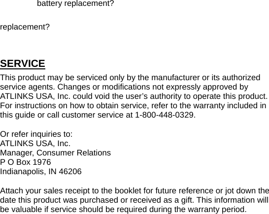 battery replacement? replacement? SERVICE This product may be serviced only by the manufacturer or its authorized service agents. Changes or modifications not expressly approved by ATLINKS USA, Inc. could void the user’s authority to operate this product. For instructions on how to obtain service, refer to the warranty included in this guide or call customer service at 1-800-448-0329. Or refer inquiries to: ATLINKS USA, Inc. Manager, Consumer Relations P O Box 1976 Indianapolis, IN 46206 Attach your sales receipt to the booklet for future reference or jot down the date this product was purchased or received as a gift. This information will be valuable if service should be required during the warranty period.