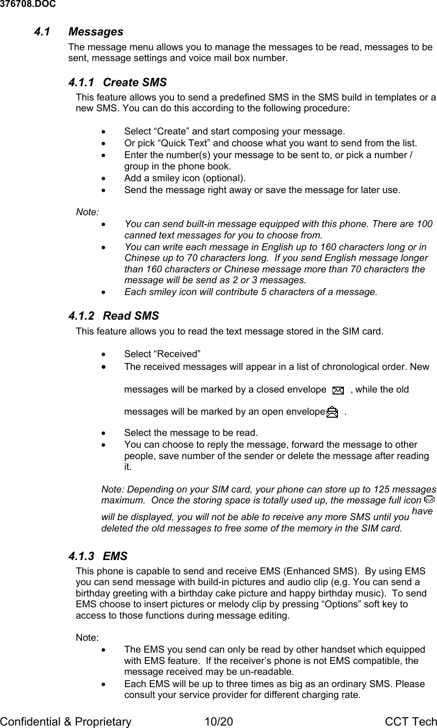 376708.DOC Confidential &amp; Proprietary  10/20  CCT Tech 4.1 Messages The message menu allows you to manage the messages to be read, messages to be sent, message settings and voice mail box number. 4.1.1 Create SMS This feature allows you to send a predefined SMS in the SMS build in templates or a new SMS. You can do this according to the following procedure:  &bull;  Select &ldquo;Create&rdquo; and start composing your message. &bull;  Or pick &ldquo;Quick Text&rdquo; and choose what you want to send from the list. &bull;  Enter the number(s) your message to be sent to, or pick a number / group in the phone book. &bull;  Add a smiley icon (optional). &bull;  Send the message right away or save the message for later use.  Note:  &bull; You can send built-in message equipped with this phone. There are 100 canned text messages for you to choose from. &bull; You can write each message in English up to 160 characters long or in Chinese up to 70 characters long.  If you send English message longer than 160 characters or Chinese message more than 70 characters the message will be send as 2 or 3 messages. &bull; Each smiley icon will contribute 5 characters of a message. 4.1.2 Read SMS This feature allows you to read the text message stored in the SIM card.  &bull; Select &ldquo;Received&rdquo; &bull; The received messages will appear in a list of chronological order. New  messages will be marked by a closed envelope         , while the old  messages will be marked by an open envelope       .  &bull;  Select the message to be read. &bull;  You can choose to reply the message, forward the message to other people, save number of the sender or delete the message after reading it.  Note: Depending on your SIM card, your phone can store up to 125 messages maximum.  Once the storing space is totally used up, the message full icon   will be displayed, you will not be able to receive any more SMS until you have deleted the old messages to free some of the memory in the SIM card. 4.1.3 EMS This phone is capable to send and receive EMS (Enhanced SMS).  By using EMS you can send message with build-in pictures and audio clip (e.g. You can send a birthday greeting with a birthday cake picture and happy birthday music).  To send EMS choose to insert pictures or melody clip by pressing &ldquo;Options&rdquo; soft key to access to those functions during message editing.  Note:  &bull;  The EMS you send can only be read by other handset which equipped with EMS feature.  If the receiver&rsquo;s phone is not EMS compatible, the message received may be un-readable. &bull;  Each EMS will be up to three times as big as an ordinary SMS. Please consult your service provider for different charging rate. 