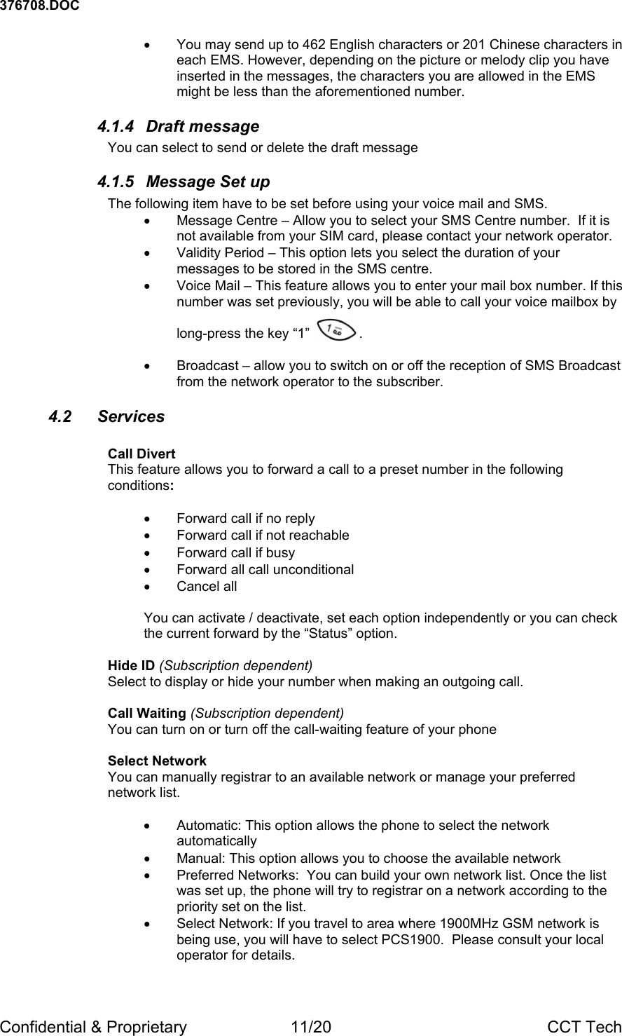 376708.DOC Confidential &amp; Proprietary  11/20  CCT Tech &bull;  You may send up to 462 English characters or 201 Chinese characters in each EMS. However, depending on the picture or melody clip you have inserted in the messages, the characters you are allowed in the EMS might be less than the aforementioned number. 4.1.4 Draft message You can select to send or delete the draft message 4.1.5 Message Set up The following item have to be set before using your voice mail and SMS.  &bull;  Message Centre &ndash; Allow you to select your SMS Centre number.  If it is not available from your SIM card, please contact your network operator. &bull;  Validity Period &ndash; This option lets you select the duration of your messages to be stored in the SMS centre. &bull;  Voice Mail &ndash; This feature allows you to enter your mail box number. If this number was set previously, you will be able to call your voice mailbox by   long-press the key &ldquo;1&rdquo;           . .  &bull;  Broadcast &ndash; allow you to switch on or off the reception of SMS Broadcast from the network operator to the subscriber.  4.2 Services  Call Divert This feature allows you to forward a call to a preset number in the following conditions:  &bull;  Forward call if no reply &bull;  Forward call if not reachable &bull;  Forward call if busy &bull;  Forward all call unconditional &bull; Cancel all  You can activate / deactivate, set each option independently or you can check the current forward by the &ldquo;Status&rdquo; option.  Hide ID (Subscription dependent) Select to display or hide your number when making an outgoing call.  Call Waiting (Subscription dependent) You can turn on or turn off the call-waiting feature of your phone   Select Network You can manually registrar to an available network or manage your preferred network list.  &bull;  Automatic: This option allows the phone to select the network automatically &bull;  Manual: This option allows you to choose the available network  &bull;  Preferred Networks:  You can build your own network list. Once the list was set up, the phone will try to registrar on a network according to the priority set on the list. &bull;  Select Network: If you travel to area where 1900MHz GSM network is being use, you will have to select PCS1900.  Please consult your local operator for details. 