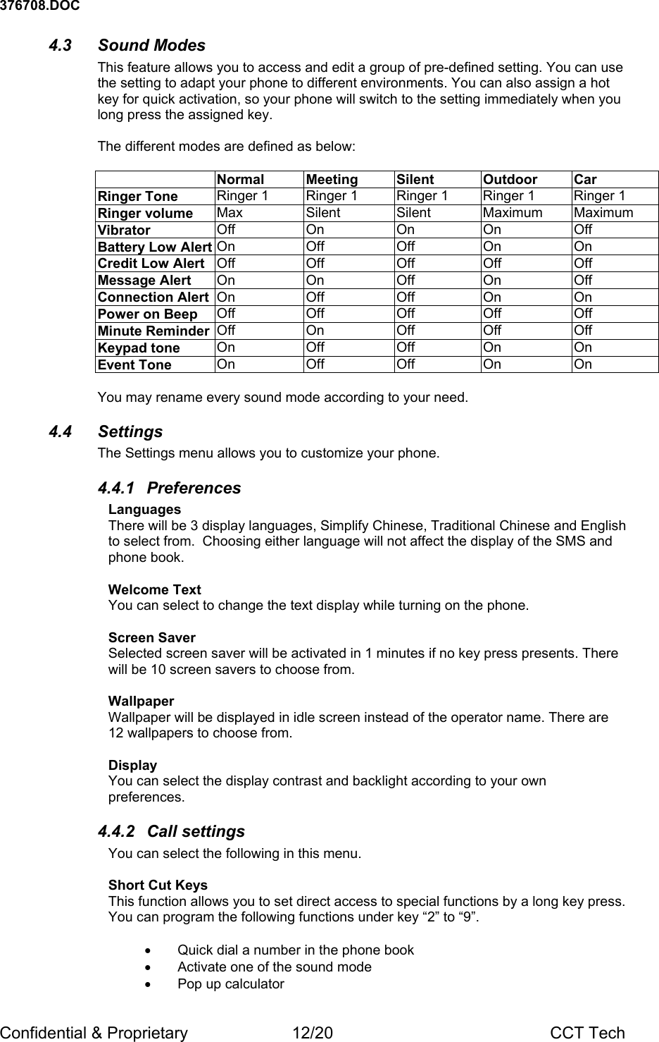 376708.DOC Confidential &amp; Proprietary  12/20  CCT Tech 4.3 Sound Modes This feature allows you to access and edit a group of pre-defined setting. You can use the setting to adapt your phone to different environments. You can also assign a hot key for quick activation, so your phone will switch to the setting immediately when you long press the assigned key.  The different modes are defined as below:   Normal Meeting  Silent  Outdoor Car Ringer Tone  Ringer 1  Ringer 1  Ringer 1  Ringer 1  Ringer 1 Ringer volume  Max Silent Silent Maximum Maximum Vibrator  Off On On On Off Battery Low Alert On Off  Off On  On Credit Low Alert  Off Off Off Off  Off Message Alert  On On Off On  Off Connection Alert  On Off  Off On  On Power on Beep  Off Off Off Off Off Minute Reminder  Off On Off Off Off Keypad tone  On Off Off On  On Event Tone  On Off Off On  On  You may rename every sound mode according to your need. 4.4 Settings The Settings menu allows you to customize your phone. 4.4.1 Preferences Languages There will be 3 display languages, Simplify Chinese, Traditional Chinese and English to select from.  Choosing either language will not affect the display of the SMS and phone book.   Welcome Text You can select to change the text display while turning on the phone.    Screen Saver Selected screen saver will be activated in 1 minutes if no key press presents. There will be 10 screen savers to choose from.  Wallpaper Wallpaper will be displayed in idle screen instead of the operator name. There are 12 wallpapers to choose from.   Display You can select the display contrast and backlight according to your own preferences. 4.4.2  Call settings  You can select the following in this menu.  Short Cut Keys This function allows you to set direct access to special functions by a long key press. You can program the following functions under key &ldquo;2&rdquo; to &ldquo;9&rdquo;.   &bull;  Quick dial a number in the phone book &bull;  Activate one of the sound mode &bull;  Pop up calculator 
