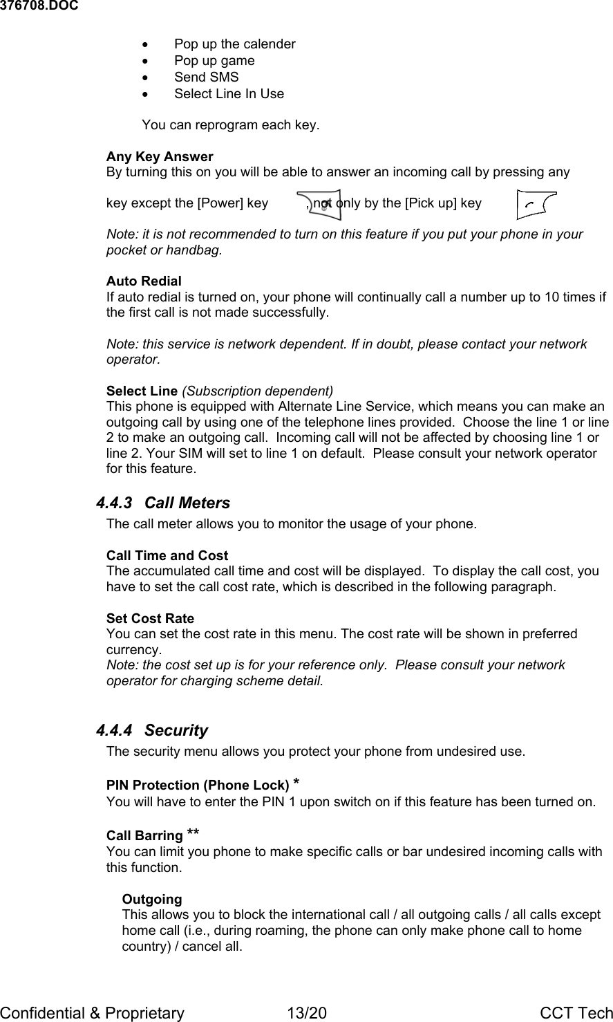 376708.DOC Confidential &amp; Proprietary  13/20  CCT Tech &bull;  Pop up the calender &bull;  Pop up game &bull; Send SMS &bull;  Select Line In Use  You can reprogram each key.  Any Key Answer By turning this on you will be able to answer an incoming call by pressing any   key except the [Power] key          , not only by the [Pick up] key            .  Note: it is not recommended to turn on this feature if you put your phone in your pocket or handbag.  Auto Redial  If auto redial is turned on, your phone will continually call a number up to 10 times if the first call is not made successfully.  Note: this service is network dependent. If in doubt, please contact your network operator.  Select Line (Subscription dependent) This phone is equipped with Alternate Line Service, which means you can make an outgoing call by using one of the telephone lines provided.  Choose the line 1 or line 2 to make an outgoing call.  Incoming call will not be affected by choosing line 1 or line 2. Your SIM will set to line 1 on default.  Please consult your network operator for this feature. 4.4.3 Call Meters The call meter allows you to monitor the usage of your phone.  Call Time and Cost The accumulated call time and cost will be displayed.  To display the call cost, you have to set the call cost rate, which is described in the following paragraph.  Set Cost Rate You can set the cost rate in this menu. The cost rate will be shown in preferred currency. Note: the cost set up is for your reference only.  Please consult your network operator for charging scheme detail.  4.4.4 Security The security menu allows you protect your phone from undesired use.  PIN Protection (Phone Lock) * You will have to enter the PIN 1 upon switch on if this feature has been turned on.    Call Barring ** You can limit you phone to make specific calls or bar undesired incoming calls with this function.  Outgoing This allows you to block the international call / all outgoing calls / all calls except home call (i.e., during roaming, the phone can only make phone call to home country) / cancel all.  