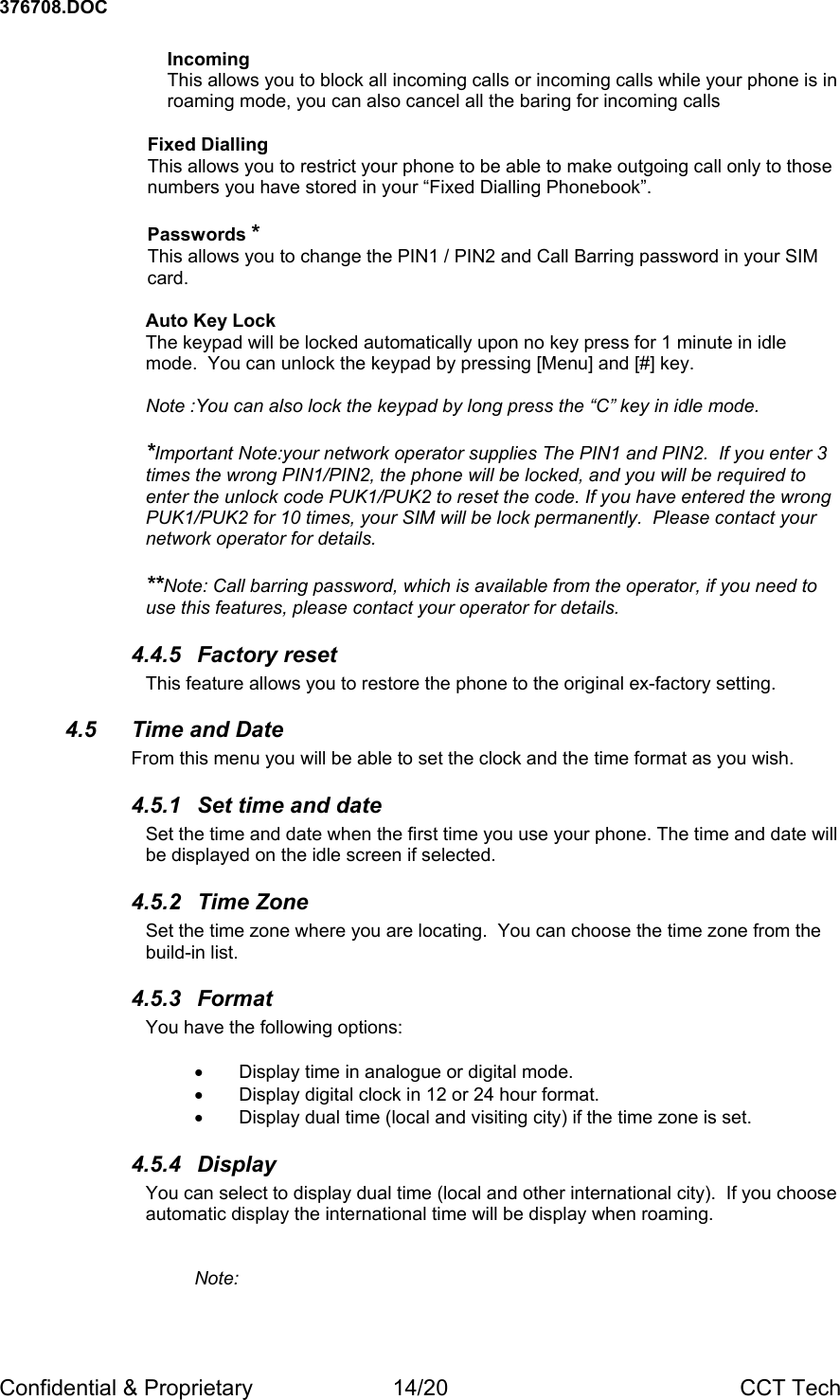 376708.DOC Confidential &amp; Proprietary  14/20  CCT Tech Incoming  This allows you to block all incoming calls or incoming calls while your phone is in roaming mode, you can also cancel all the baring for incoming calls   Fixed Dialling This allows you to restrict your phone to be able to make outgoing call only to those numbers you have stored in your &ldquo;Fixed Dialling Phonebook&rdquo;.  Passwords * This allows you to change the PIN1 / PIN2 and Call Barring password in your SIM card.  Auto Key Lock The keypad will be locked automatically upon no key press for 1 minute in idle mode.  You can unlock the keypad by pressing [Menu] and [#] key.  Note :You can also lock the keypad by long press the &ldquo;C&rdquo; key in idle mode.   *Important Note:your network operator supplies The PIN1 and PIN2.  If you enter 3 times the wrong PIN1/PIN2, the phone will be locked, and you will be required to enter the unlock code PUK1/PUK2 to reset the code. If you have entered the wrong PUK1/PUK2 for 10 times, your SIM will be lock permanently.  Please contact your network operator for details.  **Note: Call barring password, which is available from the operator, if you need to use this features, please contact your operator for details.   4.4.5 Factory reset This feature allows you to restore the phone to the original ex-factory setting. 4.5 Time and Date From this menu you will be able to set the clock and the time format as you wish. 4.5.1  Set time and date Set the time and date when the first time you use your phone. The time and date will be displayed on the idle screen if selected.   4.5.2 Time Zone Set the time zone where you are locating.  You can choose the time zone from the build-in list. 4.5.3 Format You have the following options:  &bull;  Display time in analogue or digital mode. &bull;  Display digital clock in 12 or 24 hour format. &bull;  Display dual time (local and visiting city) if the time zone is set. 4.5.4 Display You can select to display dual time (local and other international city).  If you choose automatic display the international time will be display when roaming.     Note:  