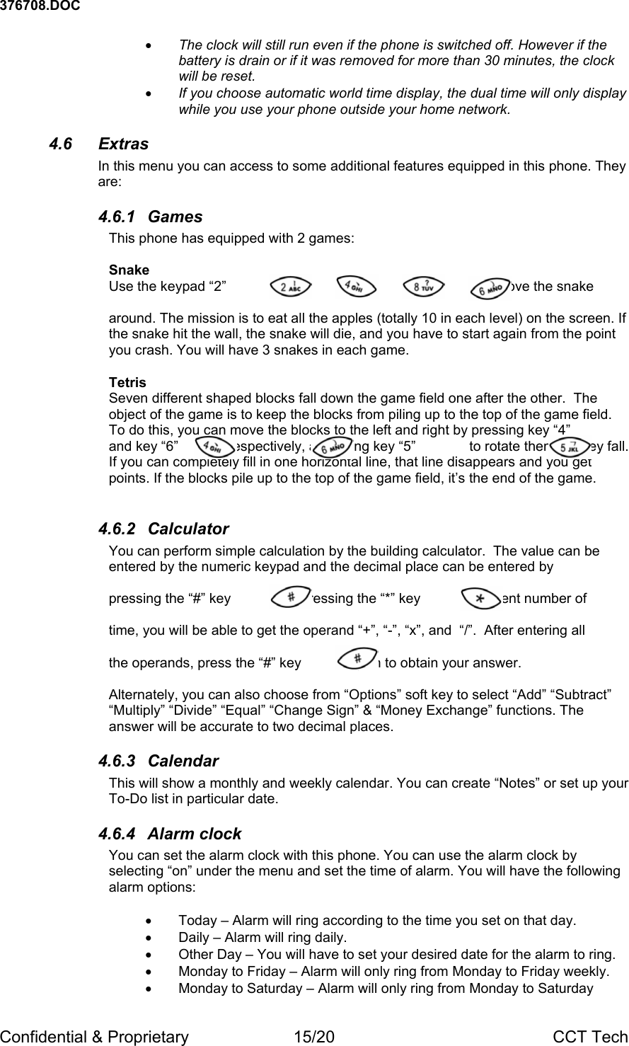 376708.DOC Confidential &amp; Proprietary  15/20  CCT Tech &bull; The clock will still run even if the phone is switched off. However if the battery is drain or if it was removed for more than 30 minutes, the clock will be reset. &bull; If you choose automatic world time display, the dual time will only display while you use your phone outside your home network. 4.6 Extras In this menu you can access to some additional features equipped in this phone. They are: 4.6.1 Games This phone has equipped with 2 games:  Snake Use the keypad &ldquo;2&rdquo;           ,  &ldquo;4&rdquo;           , &ldquo;8&rdquo;           , &ldquo;6&rdquo;             to move the snake   around. The mission is to eat all the apples (totally 10 in each level) on the screen. If the snake hit the wall, the snake will die, and you have to start again from the point you crash. You will have 3 snakes in each game.   Tetris Seven different shaped blocks fall down the game field one after the other.  The object of the game is to keep the blocks from piling up to the top of the game field. To do this, you can move the blocks to the left and right by pressing key &ldquo;4&rdquo;              and key &ldquo;6&rdquo;             respectively, and using key &ldquo;5&rdquo;              to rotate them as they fall. If you can completely fill in one horizontal line, that line disappears and you get points. If the blocks pile up to the top of the game field, it&rsquo;s the end of the game.  4.6.2 Calculator You can perform simple calculation by the building calculator.  The value can be entered by the numeric keypad and the decimal place can be entered by   pressing the &ldquo;#&rdquo; key           . By pressing the &ldquo;*&rdquo; key             different number of   time, you will be able to get the operand &ldquo;+&rdquo;, &ldquo;-&rdquo;, &ldquo;x&rdquo;, and  &ldquo;/&rdquo;.  After entering all   the operands, press the &ldquo;#&rdquo; key            again to obtain your answer.   Alternately, you can also choose from &ldquo;Options&rdquo; soft key to select &ldquo;Add&rdquo; &ldquo;Subtract&rdquo; &ldquo;Multiply&rdquo; &ldquo;Divide&rdquo; &ldquo;Equal&rdquo; &ldquo;Change Sign&rdquo; &amp; &ldquo;Money Exchange&rdquo; functions. The answer will be accurate to two decimal places. 4.6.3 Calendar This will show a monthly and weekly calendar. You can create &ldquo;Notes&rdquo; or set up your To-Do list in particular date. 4.6.4 Alarm clock You can set the alarm clock with this phone. You can use the alarm clock by selecting &ldquo;on&rdquo; under the menu and set the time of alarm. You will have the following alarm options:  &bull;  Today &ndash; Alarm will ring according to the time you set on that day. &bull;  Daily &ndash; Alarm will ring daily. &bull;  Other Day &ndash; You will have to set your desired date for the alarm to ring. &bull;  Monday to Friday &ndash; Alarm will only ring from Monday to Friday weekly. &bull;  Monday to Saturday &ndash; Alarm will only ring from Monday to Saturday 