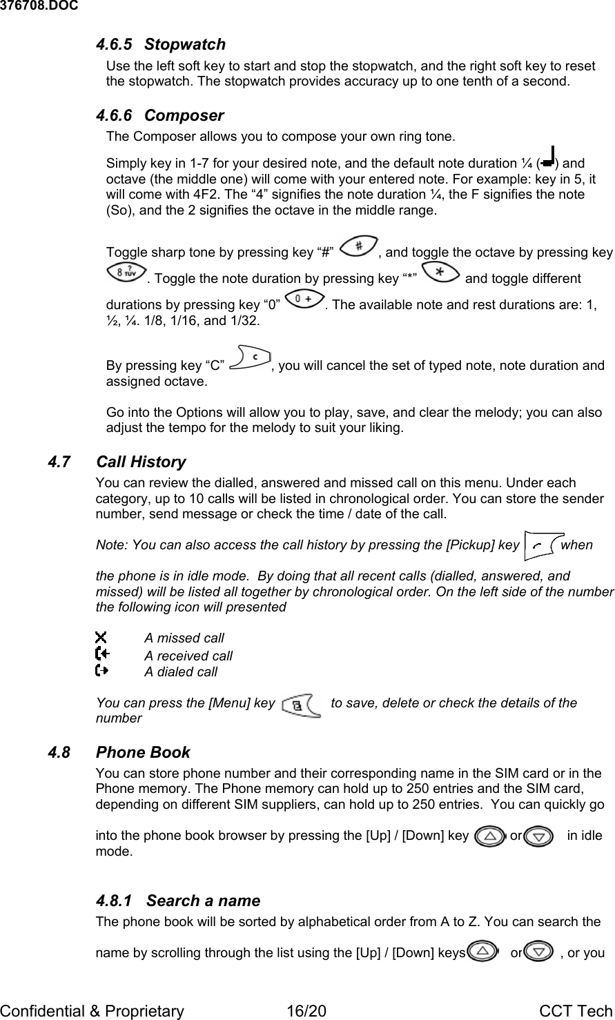 376708.DOC Confidential &amp; Proprietary  16/20  CCT Tech 4.6.5 Stopwatch Use the left soft key to start and stop the stopwatch, and the right soft key to reset the stopwatch. The stopwatch provides accuracy up to one tenth of a second. 4.6.6 Composer The Composer allows you to compose your own ring tone.   Simply key in 1-7 for your desired note, and the default note duration &frac14; ( ) and octave (the middle one) will come with your entered note. For example: key in 5, it will come with 4F2. The &ldquo;4&rdquo; signifies the note duration &frac14;, the F signifies the note (So), and the 2 signifies the octave in the middle range.   Toggle sharp tone by pressing key &ldquo;#&rdquo;  , and toggle the octave by pressing key . Toggle the note duration by pressing key &ldquo;*&rdquo;   and toggle different durations by pressing key &ldquo;0&rdquo;  . The available note and rest durations are: 1, &frac12;, &frac14;. 1/8, 1/16, and 1/32.   By pressing key &ldquo;C&rdquo;  , you will cancel the set of typed note, note duration and assigned octave.  Go into the Options will allow you to play, save, and clear the melody; you can also adjust the tempo for the melody to suit your liking. 4.7 Call History You can review the dialled, answered and missed call on this menu. Under each category, up to 10 calls will be listed in chronological order. You can store the sender number, send message or check the time / date of the call.    Note: You can also access the call history by pressing the [Pickup] key           when  the phone is in idle mode.  By doing that all recent calls (dialled, answered, and missed) will be listed all together by chronological order. On the left side of the number the following icon will presented    A missed call   A received call   A dialed call     You can press the [Menu] key               to save, delete or check the details of the number 4.8 Phone Book You can store phone number and their corresponding name in the SIM card or in the Phone memory. The Phone memory can hold up to 250 entries and the SIM card, depending on different SIM suppliers, can hold up to 250 entries.  You can quickly go   into the phone book browser by pressing the [Up] / [Down] key           or            in idle mode.  4.8.1  Search a name The phone book will be sorted by alphabetical order from A to Z. You can search the   name by scrolling through the list using the [Up] / [Down] keys            or          , or you 