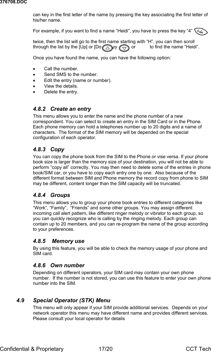 376708.DOC Confidential &amp; Proprietary  17/20  CCT Tech can key in the first letter of the name by pressing the key associating the first letter of his/her name.    For example, if you want to find a name &ldquo;Heidi&rdquo;, you have to press the key &ldquo;4&rdquo;         twice, then the list will go to the first name starting with &ldquo;H&rdquo;, you can then scroll through the list by the [Up] or [Down] key           or           to find the name &ldquo;Heidi&rdquo;.  Once you have found the name, you can have the following option:  &bull; Call the number. &bull;  Send SMS to the number.  &bull;  Edit the entry (name or number).  &bull; View the details. &bull; Delete the entry.  4.8.2  Create an entry This menu allows you to enter the name and the phone number of a new correspondent. You can select to create an entry in the SIM Card or in the Phone.  Each phone memory can hold a telephones number up to 20 digits and a name of characters.  The format of the SIM memory will be depended on the special configuration of each operator.  4.8.3 Copy You can copy the phone book from the SIM to the Phone or vise versa. If your phone book size is larger than the memory size of your destination, you will not be able to perform &ldquo;copy all&rdquo; correctly. You may then need to delete some of the entries in phone book/SIM car, or you have to copy each entry one by one.  Also because of the different format between SIM and Phone memory the record copy from phone to SIM may be different, content longer than the SIM capacity will be truncated. 4.8.4 Groups This menu allows you to group your phone book entries to different categories like &ldquo;Work&rdquo;, &ldquo;Family&rdquo;,  &ldquo;Friends&rdquo; and some other groups. You may assign different incoming call alert pattern, like different ringer melody or vibrator to each group, so you can quickly recognize who is calling by the ringing melody. Each group can contain up to 20 members, and you can re-program the name of the group according to your preferences. 4.8.5   Memory use By using this feature, you will be able to check the memory usage of your phone and SIM card. 4.8.6 Own number Depending on different operators, your SIM card may contain your own phone number.  If the number is not stored, you can use this feature to enter your own phone number into the SIM.  4.9  Special Operator (STK) Menu This menu will only appear if your SIM provide additional services.  Depends on your network operator this menu may have different name and provides different services.  Please consult your local operator for details 