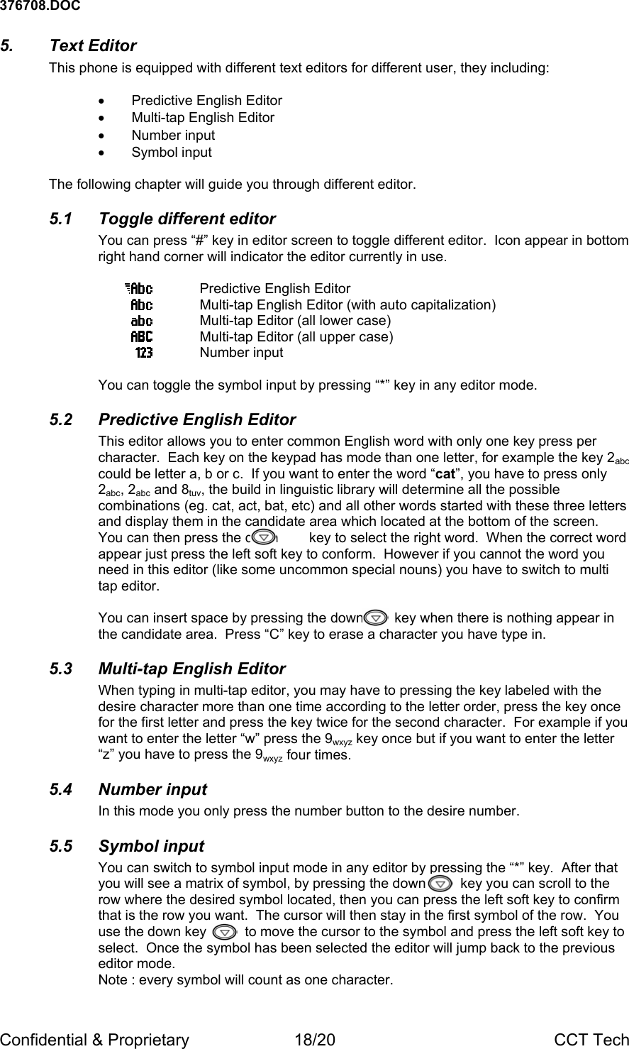 376708.DOC Confidential &amp; Proprietary  18/20  CCT Tech 5. Text Editor This phone is equipped with different text editors for different user, they including:  &bull;  Predictive English Editor &bull;  Multi-tap English Editor &bull; Number input &bull; Symbol input  The following chapter will guide you through different editor. 5.1 Toggle different editor You can press &ldquo;#&rdquo; key in editor screen to toggle different editor.  Icon appear in bottom right hand corner will indicator the editor currently in use.    Predictive English Editor   Multi-tap English Editor (with auto capitalization)  Multi-tap Editor (all lower case)  Multi-tap Editor (all upper case)  Number input  You can toggle the symbol input by pressing &ldquo;*&rdquo; key in any editor mode. 5.2  Predictive English Editor This editor allows you to enter common English word with only one key press per character.  Each key on the keypad has mode than one letter, for example the key 2abc could be letter a, b or c.  If you want to enter the word &ldquo;cat&rdquo;, you have to press only 2abc, 2abc and 8tuv, the build in linguistic library will determine all the possible combinations (eg. cat, act, bat, etc) and all other words started with these three letters and display them in the candidate area which located at the bottom of the screen.  You can then press the down        key to select the right word.  When the correct word appear just press the left soft key to conform.  However if you cannot the word you need in this editor (like some uncommon special nouns) you have to switch to multi tap editor.  You can insert space by pressing the down        key when there is nothing appear in the candidate area.  Press &ldquo;C&rdquo; key to erase a character you have type in. 5.3  Multi-tap English Editor When typing in multi-tap editor, you may have to pressing the key labeled with the desire character more than one time according to the letter order, press the key once for the first letter and press the key twice for the second character.  For example if you want to enter the letter &ldquo;w&rdquo; press the 9wxyz key once but if you want to enter the letter &ldquo;z&rdquo; you have to press the 9wxyz four times.    5.4 Number input In this mode you only press the number button to the desire number. 5.5 Symbol input You can switch to symbol input mode in any editor by pressing the &ldquo;*&rdquo; key.  After that you will see a matrix of symbol, by pressing the down         key you can scroll to the row where the desired symbol located, then you can press the left soft key to confirm that is the row you want.  The cursor will then stay in the first symbol of the row.  You use the down key          to move the cursor to the symbol and press the left soft key to select.  Once the symbol has been selected the editor will jump back to the previous editor mode. Note : every symbol will count as one character.  