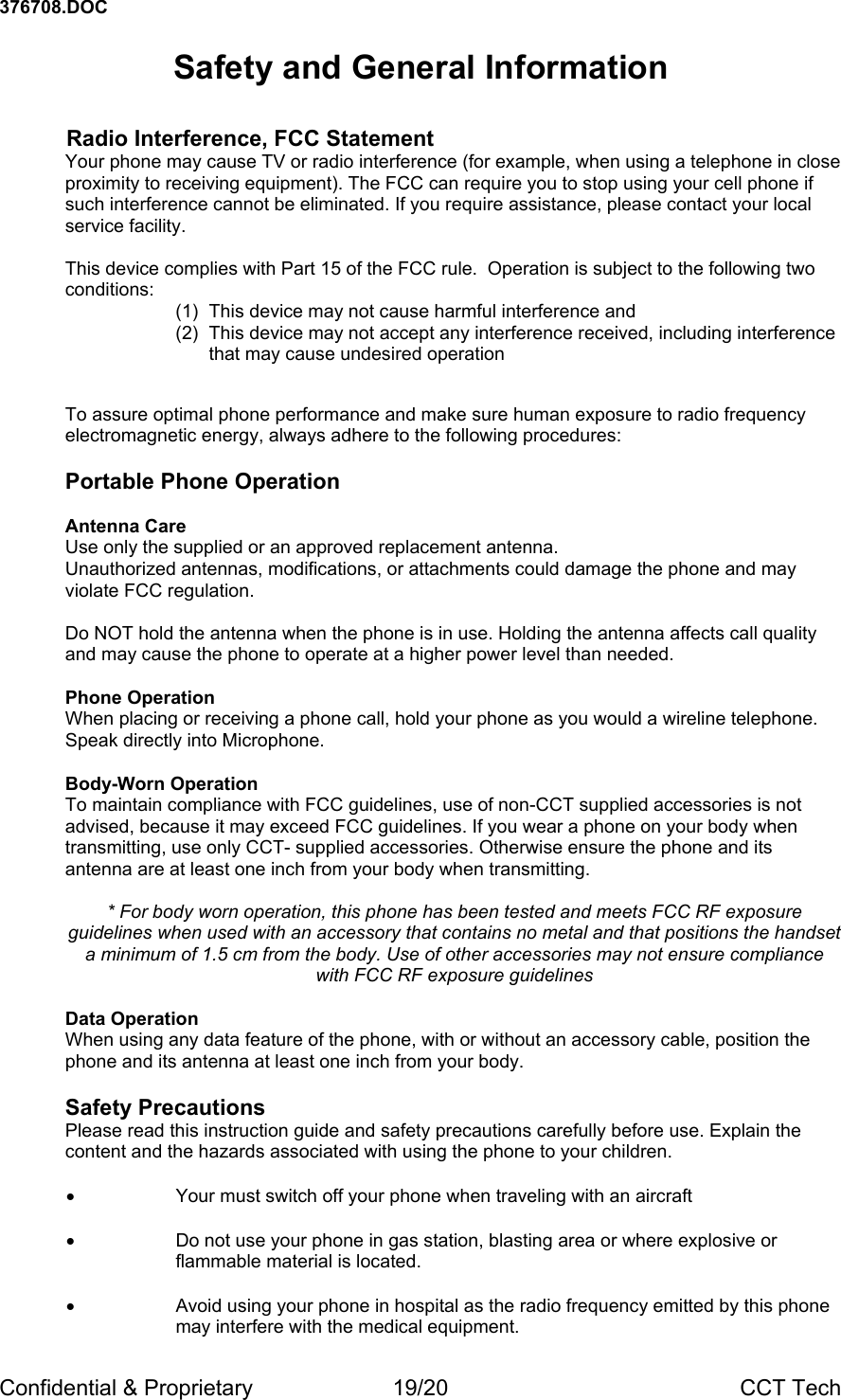 376708.DOC Confidential &amp; Proprietary  19/20  CCT Tech Safety and General Information   Radio Interference, FCC Statement Your phone may cause TV or radio interference (for example, when using a telephone in close proximity to receiving equipment). The FCC can require you to stop using your cell phone if such interference cannot be eliminated. If you require assistance, please contact your local service facility.   This device complies with Part 15 of the FCC rule.  Operation is subject to the following two conditions: (1)  This device may not cause harmful interference and  (2)  This device may not accept any interference received, including interference that may cause undesired operation  To assure optimal phone performance and make sure human exposure to radio frequency electromagnetic energy, always adhere to the following procedures:  Portable Phone Operation  Antenna Care Use only the supplied or an approved replacement antenna. Unauthorized antennas, modifications, or attachments could damage the phone and may violate FCC regulation.  Do NOT hold the antenna when the phone is in use. Holding the antenna affects call quality and may cause the phone to operate at a higher power level than needed.  Phone Operation When placing or receiving a phone call, hold your phone as you would a wireline telephone. Speak directly into Microphone.  Body-Worn Operation To maintain compliance with FCC guidelines, use of non-CCT supplied accessories is not advised, because it may exceed FCC guidelines. If you wear a phone on your body when transmitting, use only CCT- supplied accessories. Otherwise ensure the phone and its antenna are at least one inch from your body when transmitting.  * For body worn operation, this phone has been tested and meets FCC RF exposure guidelines when used with an accessory that contains no metal and that positions the handset a minimum of 1.5 cm from the body. Use of other accessories may not ensure compliance with FCC RF exposure guidelines  Data Operation When using any data feature of the phone, with or without an accessory cable, position the phone and its antenna at least one inch from your body.  Safety Precautions Please read this instruction guide and safety precautions carefully before use. Explain the content and the hazards associated with using the phone to your children.  &bull;  Your must switch off your phone when traveling with an aircraft  &bull;  Do not use your phone in gas station, blasting area or where explosive or flammable material is located.  &bull;  Avoid using your phone in hospital as the radio frequency emitted by this phone may interfere with the medical equipment. 