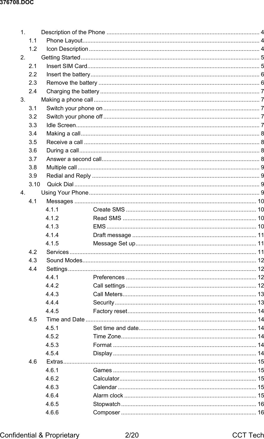 376708.DOC Confidential &amp; Proprietary  2/20  CCT Tech  1. Description of the Phone ............................................................................................... 4 1.1 Phone Layout.............................................................................................................. 4 1.2 Icon Description .......................................................................................................... 4 2. Getting Started............................................................................................................... 5 2.1 Insert SIM Card........................................................................................................... 5 2.2 Insert the battery......................................................................................................... 6 2.3 Remove the battery .................................................................................................... 6 2.4 Charging the battery ................................................................................................... 7 3. Making a phone call ....................................................................................................... 7 3.1 Switch your phone on ................................................................................................. 7 3.2 Switch your phone off ................................................................................................. 7 3.3 Idle Screen.................................................................................................................. 7 3.4 Making a call............................................................................................................... 8 3.5 Receive a call ............................................................................................................. 8 3.6 During a call................................................................................................................ 8 3.7 Answer a second call.................................................................................................. 8 3.8 Multiple call ................................................................................................................. 9 3.9 Redial and Reply ........................................................................................................ 9 3.10 Quick Dial ................................................................................................................... 9 4. Using Your Phone.......................................................................................................... 9 4.1 Messages ................................................................................................................. 10 4.1.1 Create SMS ................................................................................. 10 4.1.2 Read SMS ................................................................................... 10 4.1.3 EMS ............................................................................................. 10 4.1.4 Draft message ............................................................................. 11 4.1.5 Message Set up........................................................................... 11 4.2 Services .................................................................................................................... 11 4.3 Sound Modes............................................................................................................ 12 4.4 Settings..................................................................................................................... 12 4.4.1 Preferences ................................................................................. 12 4.4.2 Call settings ................................................................................. 12 4.4.3 Call Meters................................................................................... 13 4.4.4 Security........................................................................................ 13 4.4.5 Factory reset................................................................................ 14 4.5 Time and Date .......................................................................................................... 14 4.5.1 Set time and date......................................................................... 14 4.5.2 Time Zone.................................................................................... 14 4.5.3 Format ......................................................................................... 14 4.5.4 Display ......................................................................................... 14 4.6 Extras........................................................................................................................ 15 4.6.1 Games ......................................................................................... 15 4.6.2 Calculator..................................................................................... 15 4.6.3 Calendar ...................................................................................... 15 4.6.4 Alarm clock .................................................................................. 15 4.6.5 Stopwatch .................................................................................... 16 4.6.6 Composer .................................................................................... 16 