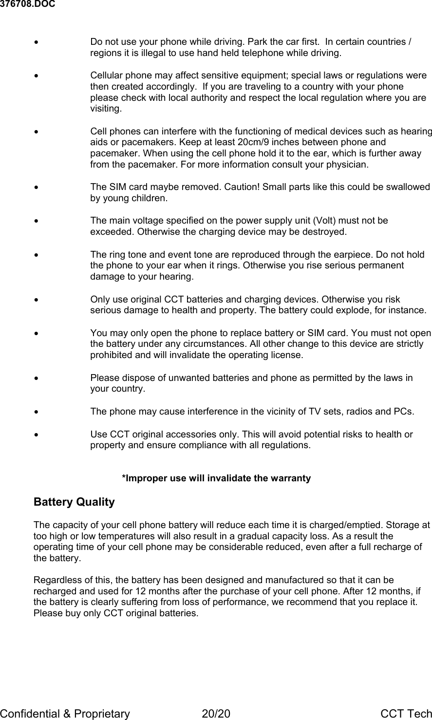 376708.DOC Confidential &amp; Proprietary  20/20  CCT Tech  &bull;  Do not use your phone while driving. Park the car first.  In certain countries / regions it is illegal to use hand held telephone while driving.  &bull;  Cellular phone may affect sensitive equipment; special laws or regulations were then created accordingly.  If you are traveling to a country with your phone please check with local authority and respect the local regulation where you are visiting.  &bull;  Cell phones can interfere with the functioning of medical devices such as hearing aids or pacemakers. Keep at least 20cm/9 inches between phone and pacemaker. When using the cell phone hold it to the ear, which is further away from the pacemaker. For more information consult your physician.  &bull;  The SIM card maybe removed. Caution! Small parts like this could be swallowed by young children.  &bull;  The main voltage specified on the power supply unit (Volt) must not be exceeded. Otherwise the charging device may be destroyed.  &bull;  The ring tone and event tone are reproduced through the earpiece. Do not hold the phone to your ear when it rings. Otherwise you rise serious permanent damage to your hearing.  &bull;  Only use original CCT batteries and charging devices. Otherwise you risk serious damage to health and property. The battery could explode, for instance.  &bull;  You may only open the phone to replace battery or SIM card. You must not open the battery under any circumstances. All other change to this device are strictly prohibited and will invalidate the operating license.  &bull;  Please dispose of unwanted batteries and phone as permitted by the laws in your country.  &bull;  The phone may cause interference in the vicinity of TV sets, radios and PCs.  &bull;  Use CCT original accessories only. This will avoid potential risks to health or property and ensure compliance with all regulations.   *Improper use will invalidate the warranty  Battery Quality  The capacity of your cell phone battery will reduce each time it is charged/emptied. Storage at too high or low temperatures will also result in a gradual capacity loss. As a result the operating time of your cell phone may be considerable reduced, even after a full recharge of the battery.  Regardless of this, the battery has been designed and manufactured so that it can be recharged and used for 12 months after the purchase of your cell phone. After 12 months, if the battery is clearly suffering from loss of performance, we recommend that you replace it. Please buy only CCT original batteries. 