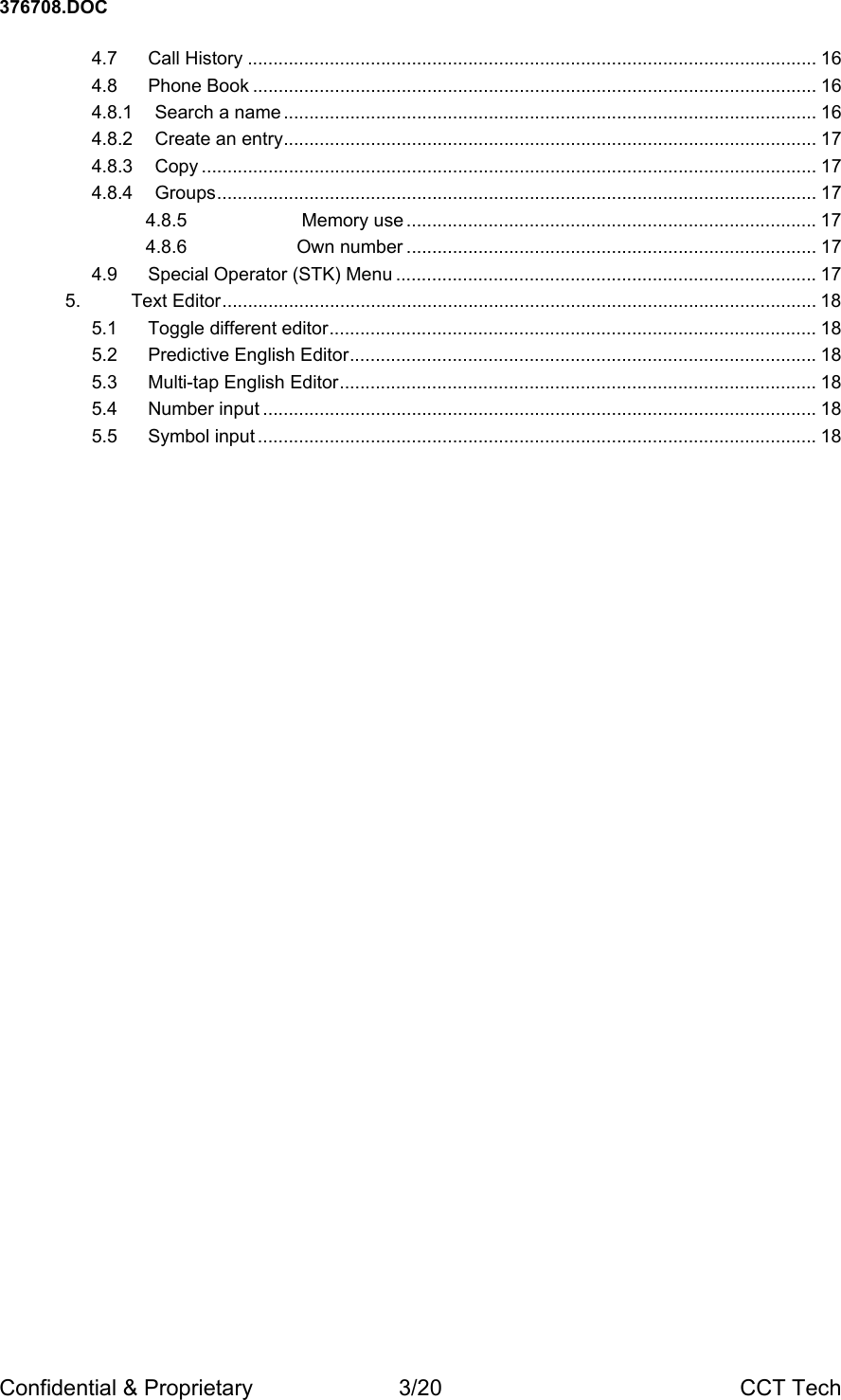 376708.DOC Confidential &amp; Proprietary  3/20  CCT Tech 4.7 Call History ............................................................................................................... 16 4.8 Phone Book .............................................................................................................. 16 4.8.1 Search a name ........................................................................................................ 16 4.8.2 Create an entry........................................................................................................ 17 4.8.3 Copy ........................................................................................................................ 17 4.8.4 Groups..................................................................................................................... 17 4.8.5  Memory use ................................................................................ 17 4.8.6 Own number ................................................................................ 17 4.9 Special Operator (STK) Menu .................................................................................. 17 5. Text Editor.................................................................................................................... 18 5.1 Toggle different editor............................................................................................... 18 5.2 Predictive English Editor........................................................................................... 18 5.3 Multi-tap English Editor............................................................................................. 18 5.4 Number input ............................................................................................................ 18 5.5 Symbol input ............................................................................................................. 18  