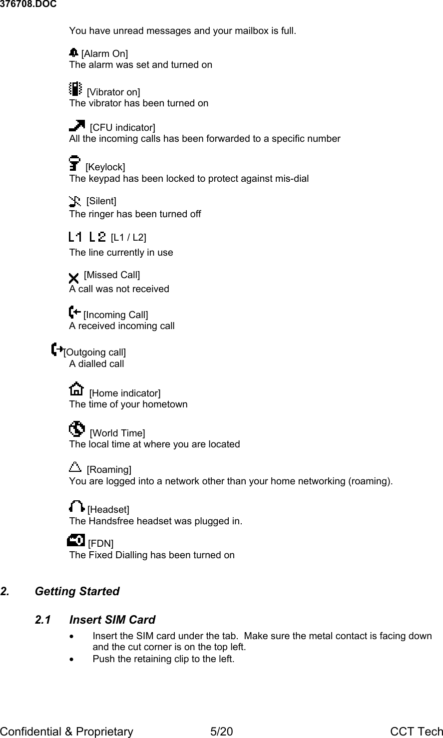 376708.DOC Confidential &amp; Proprietary  5/20  CCT Tech You have unread messages and your mailbox is full.    [Alarm On] The alarm was set and turned on    [Vibrator on] The vibrator has been turned on    [CFU indicator] All the incoming calls has been forwarded to a specific number    [Keylock] The keypad has been locked to protect against mis-dial    [Silent] The ringer has been turned off       [L1 / L2] The line currently in use    [Missed Call] A call was not received   [Incoming Call] A received incoming call  [Outgoing call] A dialled call    [Home indicator] The time of your hometown    [World Time] The local time at where you are located    [Roaming] You are logged into a network other than your home networking (roaming).   [Headset] The Handsfree headset was plugged in.         [FDN] The Fixed Dialling has been turned on 2. Getting Started 2.1  Insert SIM Card &bull;  Insert the SIM card under the tab.  Make sure the metal contact is facing down and the cut corner is on the top left. &bull;  Push the retaining clip to the left.  
