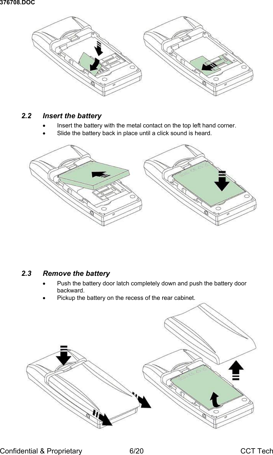 376708.DOC Confidential &amp; Proprietary  6/20  CCT Tech   2.2  Insert the battery &bull;  Insert the battery with the metal contact on the top left hand corner. &bull;  Slide the battery back in place until a click sound is heard.         2.3 Remove the battery &bull;  Push the battery door latch completely down and push the battery door backward. &bull;  Pickup the battery on the recess of the rear cabinet.   