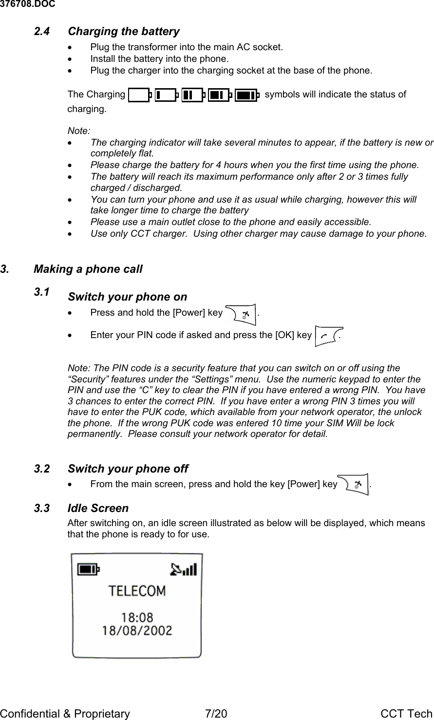 376708.DOC Confidential &amp; Proprietary  7/20  CCT Tech 2.4  Charging the battery  &bull;  Plug the transformer into the main AC socket. &bull;  Install the battery into the phone. &bull;  Plug the charger into the charging socket at the base of the phone.  The Charging            symbols will indicate the status of charging.  Note: &bull; The charging indicator will take several minutes to appear, if the battery is new or completely flat. &bull; Please charge the battery for 4 hours when you the first time using the phone. &bull; The battery will reach its maximum performance only after 2 or 3 times fully charged / discharged. &bull; You can turn your phone and use it as usual while charging, however this will take longer time to charge the battery  &bull; Please use a main outlet close to the phone and easily accessible. &bull; Use only CCT charger.  Using other charger may cause damage to your phone. 3.  Making a phone call 3.1  Switch your phone on &bull;  Press and hold the [Power] key             .   &bull;  Enter your PIN code if asked and press the [OK] key          .   Note: The PIN code is a security feature that you can switch on or off using the &ldquo;Security&rdquo; features under the &ldquo;Settings&rdquo; menu.  Use the numeric keypad to enter the PIN and use the &ldquo;C&rdquo; key to clear the PIN if you have entered a wrong PIN.  You have 3 chances to enter the correct PIN.  If you have enter a wrong PIN 3 times you will have to enter the PUK code, which available from your network operator, the unlock the phone.  If the wrong PUK code was entered 10 time your SIM Will be lock permanently.  Please consult your network operator for detail.    3.2  Switch your phone off &bull;  From the main screen, press and hold the key [Power] key            .   3.3 Idle Screen After switching on, an idle screen illustrated as below will be displayed, which means that the phone is ready to for use.   