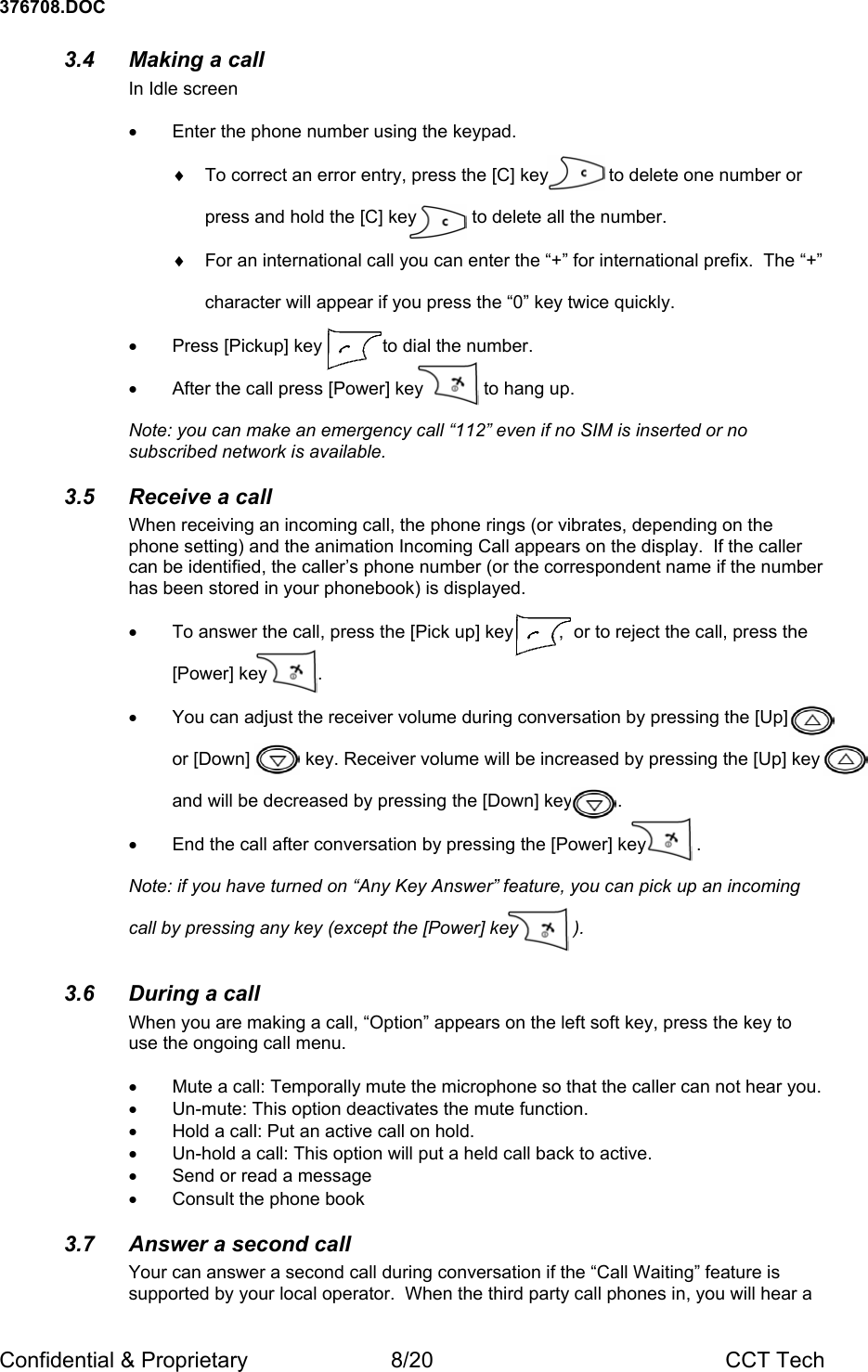 376708.DOC Confidential &amp; Proprietary  8/20  CCT Tech 3.4  Making a call In Idle screen  &bull;  Enter the phone number using the keypad.  &diams;  To correct an error entry, press the [C] key            to delete one number or   press and hold the [C] key           to delete all the number.  &diams;  For an international call you can enter the &ldquo;+&rdquo; for international prefix.  The &ldquo;+&rdquo;   character will appear if you press the &ldquo;0&rdquo; key twice quickly.  &bull;  Press [Pickup] key            to dial the number.  &bull;  After the call press [Power] key            to hang up.  Note: you can make an emergency call &ldquo;112&rdquo; even if no SIM is inserted or no subscribed network is available. 3.5  Receive a call When receiving an incoming call, the phone rings (or vibrates, depending on the phone setting) and the animation Incoming Call appears on the display.  If the caller can be identified, the caller&rsquo;s phone number (or the correspondent name if the number has been stored in your phonebook) is displayed.  &bull;  To answer the call, press the [Pick up] key         ,  or to reject the call, press the   [Power] key          .    &bull;  You can adjust the receiver volume during conversation by pressing the [Up]          or [Down]           key. Receiver volume will be increased by pressing the [Up] key   and will be decreased by pressing the [Down] key         .  &bull;  End the call after conversation by pressing the [Power] key          .  Note: if you have turned on &ldquo;Any Key Answer&rdquo; feature, you can pick up an incoming   call by pressing any key (except the [Power] key           ).  3.6 During a call When you are making a call, &ldquo;Option&rdquo; appears on the left soft key, press the key to use the ongoing call menu.  &bull;  Mute a call: Temporally mute the microphone so that the caller can not hear you. &bull;  Un-mute: This option deactivates the mute function. &bull;  Hold a call: Put an active call on hold. &bull;  Un-hold a call: This option will put a held call back to active. &bull;  Send or read a message &bull; Consult the phone book 3.7  Answer a second call Your can answer a second call during conversation if the &ldquo;Call Waiting&rdquo; feature is supported by your local operator.  When the third party call phones in, you will hear a 
