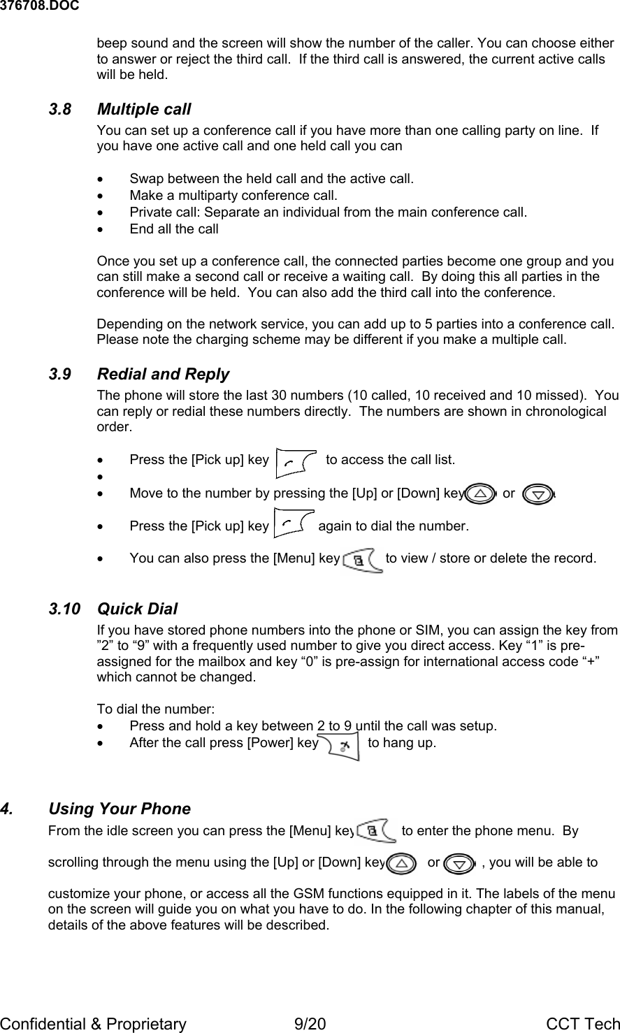 376708.DOC Confidential &amp; Proprietary  9/20  CCT Tech beep sound and the screen will show the number of the caller. You can choose either to answer or reject the third call.  If the third call is answered, the current active calls will be held. 3.8 Multiple call You can set up a conference call if you have more than one calling party on line.  If you have one active call and one held call you can  &bull;  Swap between the held call and the active call. &bull;  Make a multiparty conference call. &bull;  Private call: Separate an individual from the main conference call. &bull;  End all the call  Once you set up a conference call, the connected parties become one group and you can still make a second call or receive a waiting call.  By doing this all parties in the conference will be held.  You can also add the third call into the conference.  Depending on the network service, you can add up to 5 parties into a conference call.  Please note the charging scheme may be different if you make a multiple call. 3.9 Redial and Reply The phone will store the last 30 numbers (10 called, 10 received and 10 missed).  You can reply or redial these numbers directly.  The numbers are shown in chronological order.  &bull;  Press the [Pick up] key               to access the call list. &bull;  &bull;  Move to the number by pressing the [Up] or [Down] key          or          .   &bull;  Press the [Pick up] key             again to dial the number.  &bull;  You can also press the [Menu] key            to view / store or delete the record.  3.10 Quick Dial If you have stored phone numbers into the phone or SIM, you can assign the key from  &rdquo;2&rdquo; to &ldquo;9&rdquo; with a frequently used number to give you direct access. Key &ldquo;1&rdquo; is pre-assigned for the mailbox and key &ldquo;0&rdquo; is pre-assign for international access code &ldquo;+&rdquo; which cannot be changed.  To dial the number: &bull;  Press and hold a key between 2 to 9 until the call was setup. &bull;  After the call press [Power] key             to hang up.  4. Using Your Phone From the idle screen you can press the [Menu] key            to enter the phone menu.  By  scrolling through the menu using the [Up] or [Down] key           or           , you will be able to   customize your phone, or access all the GSM functions equipped in it. The labels of the menu on the screen will guide you on what you have to do. In the following chapter of this manual, details of the above features will be described.  