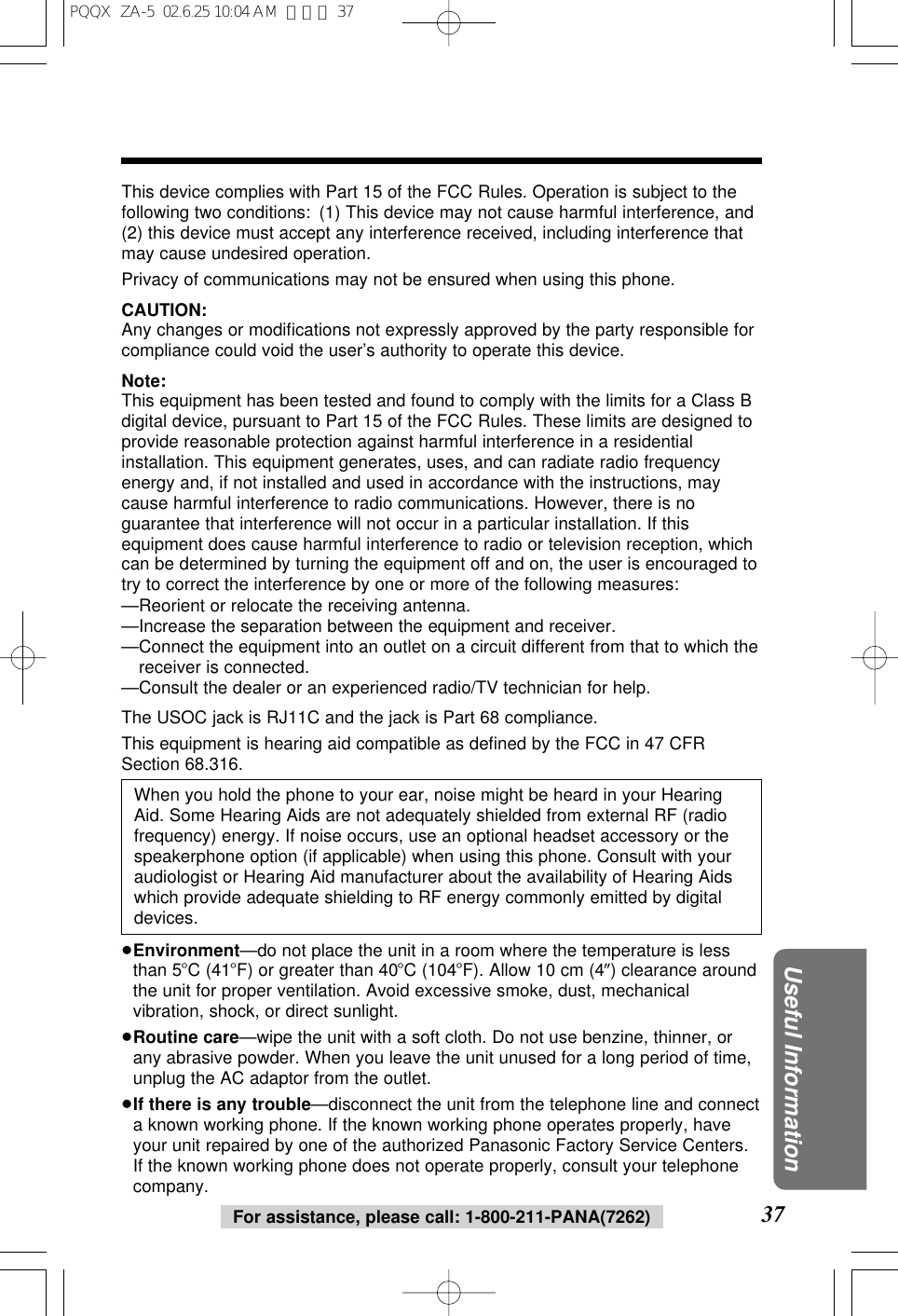 37Useful InformationFor assistance, please call: 1-800-211-PANA(7262)This device complies with Part 15 of the FCC Rules. Operation is subject to thefollowing two conditions: (1) This device may not cause harmful interference, and(2) this device must accept any interference received, including interference thatmay cause undesired operation.Privacy of communications may not be ensured when using this phone.CAUTION:Any changes or modifications not expressly approved by the party responsible forcompliance could void the user’s authority to operate this device.Note:This equipment has been tested and found to comply with the limits for a Class Bdigital device, pursuant to Part 15 of the FCC Rules. These limits are designed toprovide reasonable protection against harmful interference in a residentialinstallation. This equipment generates, uses, and can radiate radio frequencyenergy and, if not installed and used in accordance with the instructions, maycause harmful interference to radio communications. However, there is noguarantee that interference will not occur in a particular installation. If thisequipment does cause harmful interference to radio or television reception, whichcan be determined by turning the equipment off and on, the user is encouraged totry to correct the interference by one or more of the following measures:—Reorient or relocate the receiving antenna.—Increase the separation between the equipment and receiver.—Connect the equipment into an outlet on a circuit different from that to which thereceiver is connected.—Consult the dealer or an experienced radio/TV technician for help.The USOC jack is RJ11C and the jack is Part 68 compliance.This equipment is hearing aid compatible as defined by the FCC in 47 CFRSection 68.316.When you hold the phone to your ear, noise might be heard in your HearingAid. Some Hearing Aids are not adequately shielded from external RF (radiofrequency) energy. If noise occurs, use an optional headset accessory or thespeakerphone option (if applicable) when using this phone. Consult with youraudiologist or Hearing Aid manufacturer about the availability of Hearing Aidswhich provide adequate shielding to RF energy commonly emitted by digitaldevices.≥Environment—do not place the unit in a room where the temperature is lessthan 5oC (41oF) or greater than 40oC (104oF). Allow 10 cm (4q) clearance aroundthe unit for proper ventilation. Avoid excessive smoke, dust, mechanicalvibration, shock, or direct sunlight.≥Routine care—wipe the unit with a soft cloth. Do not use benzine, thinner, orany abrasive powder. When you leave the unit unused for a long period of time,unplug the AC adaptor from the outlet.≥If there is any trouble—disconnect the unit from the telephone line and connecta known working phone. If the known working phone operates properly, haveyour unit repaired by one of the authorized Panasonic Factory Service Centers.If the known working phone does not operate properly, consult your telephonecompany.PQQX ZA-5 02.6.25 10:04 AM ページ 37