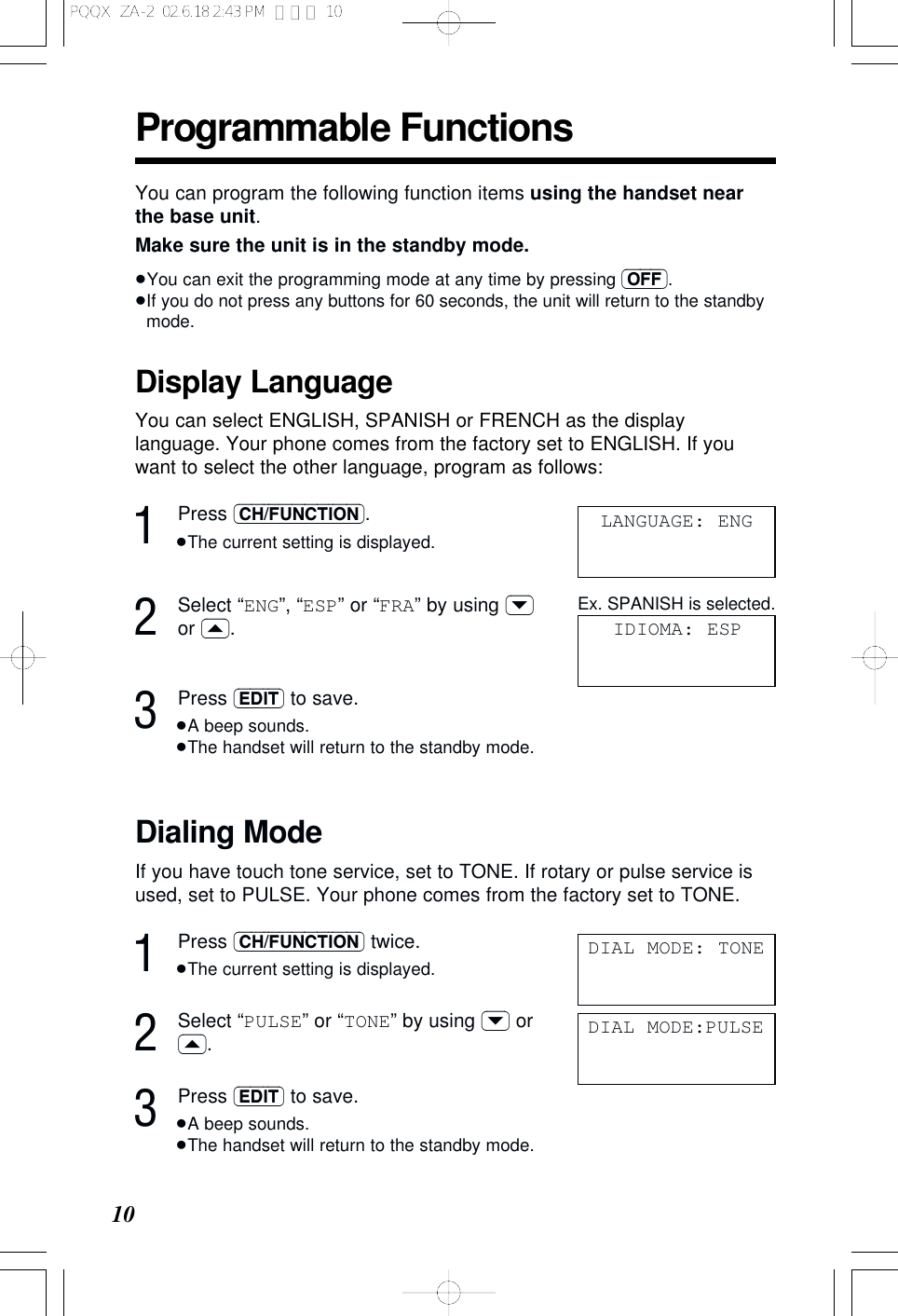Programmable Functions10Display LanguageYou can select ENGLISH, SPANISH or FRENCH as the displaylanguage. Your phone comes from the factory set to ENGLISH. If youwant to select the other language, program as follows:1Press (CH/FUNCTION).&ge;The current setting is displayed.2Select &ldquo;ENG&rdquo;, &ldquo;ESP&rdquo; or &ldquo;FRA&rdquo; by using (&rsaquo;)or (&lsaquo;).3Press (EDIT) to save.&ge;A beep sounds.&ge;The handset will return to the standby mode.LANGUAGE: ENGIDIOMA: ESPYou can program the following function items using the handset nearthe base unit.Make sure the unit is in the standby mode.&ge;You can exit the programming mode at any time by pressing (OFF).&ge;If you do not press any buttons for 60 seconds, the unit will return to the standbymode.Dialing ModeIf you have touch tone service, set to TONE. If rotary or pulse service isused, set to PULSE. Your phone comes from the factory set to TONE.1Press (CH/FUNCTION) twice.&ge;The current setting is displayed.2Select &ldquo;PULSE&rdquo; or &ldquo;TONE&rdquo; by using (&rsaquo;) or(&lsaquo;).3Press (EDIT) to save.&ge;A beep sounds.&ge;The handset will return to the standby mode.DIAL MODE: TONEDIAL MODE:PULSEEx. SPANISH is selected.PQQX  ZA-2  02.6.18 2:43 PM  ページ 10