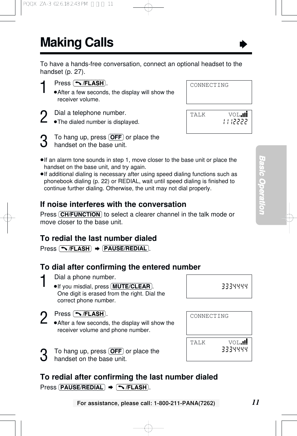 Making Calls&ldquo;11Basic OperationFor assistance, please call: 1-800-211-PANA(7262)1Press .&ge;After a few seconds, the display will show thereceiver volume.2Dial a telephone number.&ge;The dialed number is displayed.3To hang up, press (OFF) or place thehandset on the base unit.&ge;If an alarm tone sounds in step 1, move closer to the base unit or place thehandset on the base unit, and try again.&ge;If additional dialing is necessary after using speed dialing functions such asphonebook dialing (p. 22) or REDIAL, wait until speed dialing is ﬁnished tocontinue further dialing. Otherwise, the unit may not dial properly.If noise interferes with the conversationPress (CH/FUNCTION) to select a clearer channel in the talk mode ormove closer to the base unit.To redial the last number dialedPress  &curren;(PAUSE/REDIAL).(&ndash;&ndash;&ndash;/FLASH)(&ndash;&ndash;&ndash;/FLASH)CONNECTINGTo have a hands-free conversation, connect an optional headset to thehandset (p. 27).TALK      VOLTo dial after conﬁrming the entered number1Dial a phone number.&ge;If you misdial, press (MUTE/CLEAR). One digit is erased from the right. Dial thecorrect phone number.2Press .&ge;After a few seconds, the display will show thereceiver volume and phone number.3To hang up, press (OFF) or place thehandset on the base unit.To redial after conﬁrming the last number dialedPress (PAUSE/REDIAL) &curren;.(&ndash;&ndash;&ndash;/FLASH)(&ndash;&ndash;&ndash;/FLASH)CONNECTINGTALK      VOLPQQX  ZA-3  02.6.18 2:43 PM  ページ 11