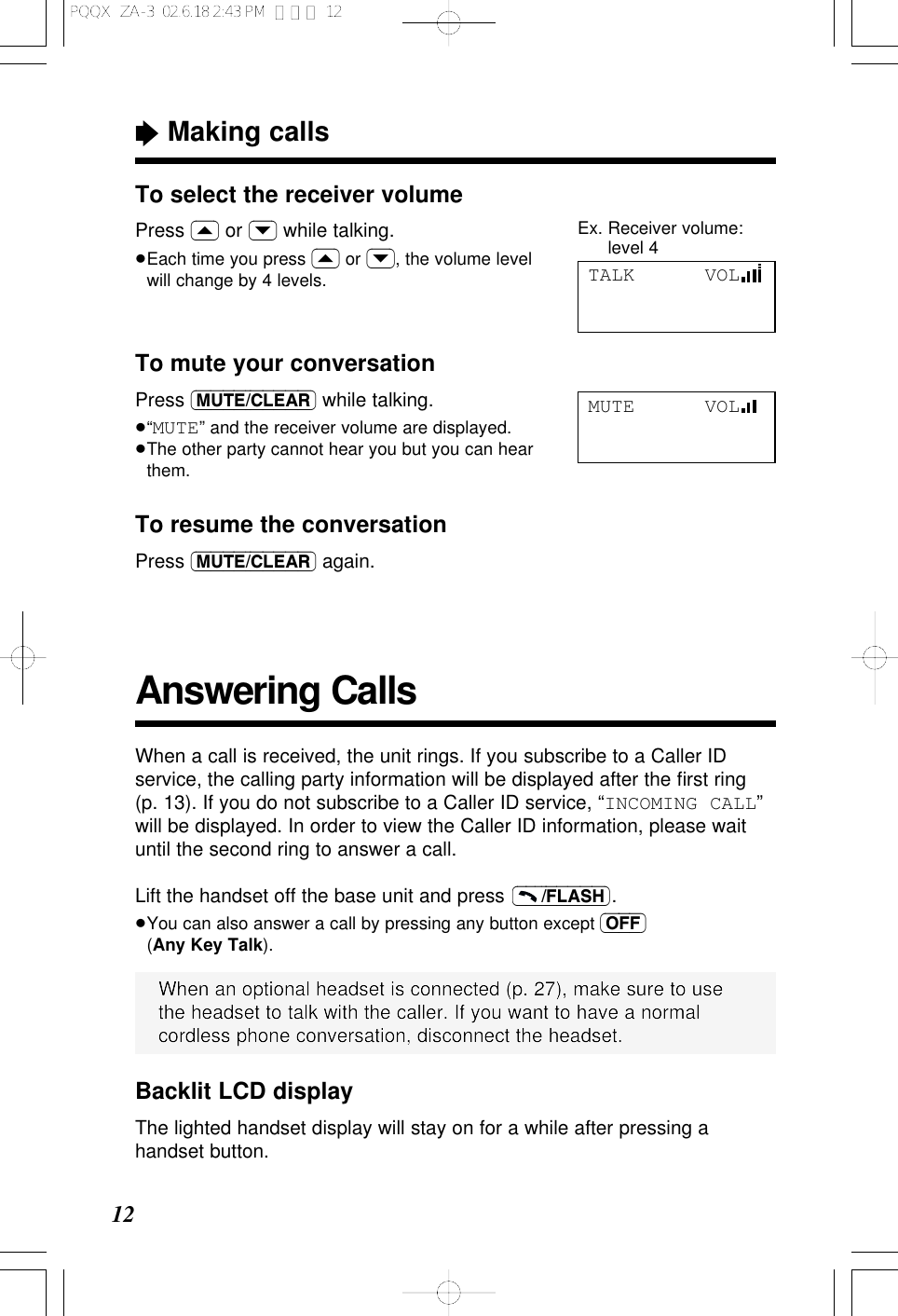 To select the receiver volumePress (&lsaquo;) or (&rsaquo;) while talking.&ge;Each time you press (&lsaquo;) or (&rsaquo;), the volume levelwill change by 4 levels.Answering Calls&ldquo;Making calls12When a call is received, the unit rings. If you subscribe to a Caller IDservice, the calling party information will be displayed after the ﬁrst ring(p. 13). If you do not subscribe to a Caller ID service, &ldquo;INCOMING CALL&rdquo;will be displayed. In order to view the Caller ID information, please waituntil the second ring to answer a call.Lift the handset off the base unit and press  .&ge;You can also answer a call by pressing any button except (OFF)(Any Key Talk).(&ndash;&ndash;&ndash;/FLASH)When an optional headset is connected (p. 27), make sure to usethe headset to talk with the caller. If you want to have a normalcordless phone conversation, disconnect the headset.TALK      VOLTo mute your conversationPress (MUTE/CLEAR) while talking.&ge;&ldquo;MUTE&rdquo; and the receiver volume are displayed.&ge;The other party cannot hear you but you can hearthem.To resume the conversationPress (MUTE/CLEAR) again.MUTE      VOLBacklit LCD displayThe lighted handset display will stay on for a while after pressing ahandset button.Ex. Receiver volume:level 4PQQX  ZA-3  02.6.18 2:43 PM  ページ 12