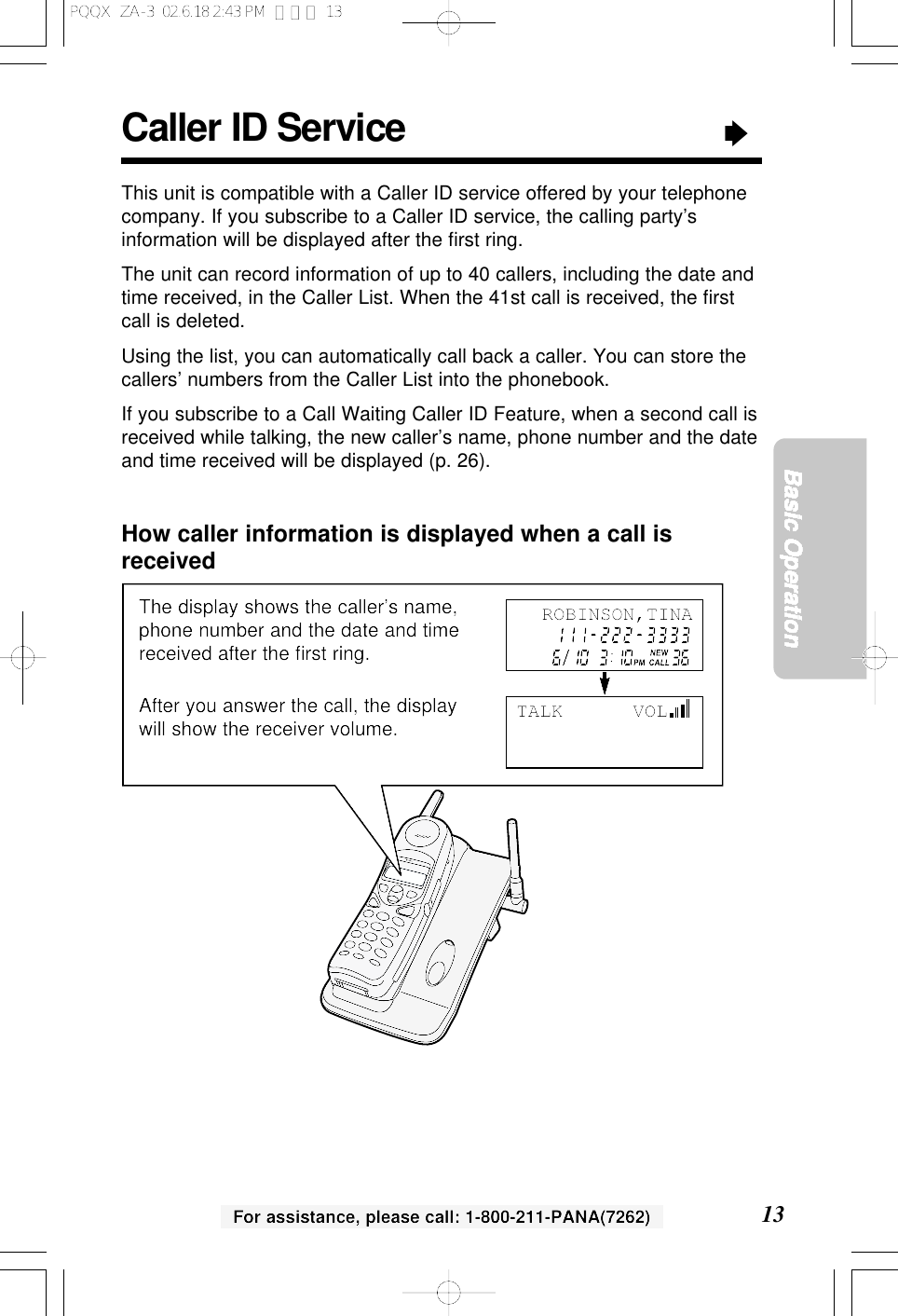 For assistance, please call: 1-800-211-PANA(7262) 13Basic OperationThe display shows the caller&rsquo;s name,phone number and the date and timereceived after the ﬁrst ring.After you answer the call, the displaywill show the receiver volume.Caller ID Service&ldquo;This unit is compatible with a Caller ID service offered by your telephonecompany. If you subscribe to a Caller ID service, the calling party&rsquo;sinformation will be displayed after the ﬁrst ring.The unit can record information of up to 40 callers, including the date andtime received, in the Caller List. When the 41st call is received, the ﬁrstcall is deleted.Using the list, you can automatically call back a caller. You can store thecallers&rsquo; numbers from the Caller List into the phonebook.If you subscribe to a Call Waiting Caller ID Feature, when a second call isreceived while talking, the new caller&rsquo;s name, phone number and the dateand time received will be displayed (p. 26).How caller information is displayed when a call isreceivedTALK      VOLROBINSON,TINAPQQX  ZA-3  02.6.18 2:43 PM  ページ 13