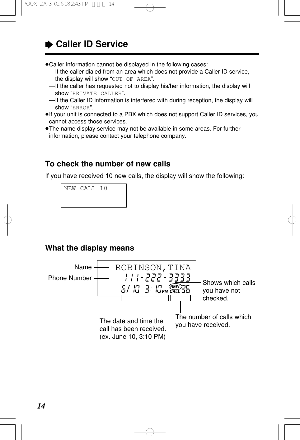 &ldquo;Caller ID Service14To check the number of new callsIf you have received 10 new calls, the display will show the following:NEW CALL 10&ge;Caller information cannot be displayed in the following cases:&ge;&mdash;If the caller dialed from an area which does not provide a Caller ID service,the display will show &ldquo;OUT OF AREA&rdquo;.&ge;&mdash;If the caller has requested not to display his/her information, the display willshow &ldquo;PRIVATE CALLER&rdquo;.&ge;&mdash;If the Caller ID information is interfered with during reception, the display willshow &ldquo;ERROR&rdquo;.&ge;If your unit is connected to a PBX which does not support Caller ID services, youcannot access those services.&ge;The name display service may not be available in some areas. For furtherinformation, please contact your telephone company.What the display meansROBINSON,TINA Phone Number Shows which callsyou have notchecked.NameThe date and time thecall has been received.(ex. June 10, 3:10 PM)The number of calls whichyou have received.PQQX  ZA-3  02.6.18 2:43 PM  ページ 14