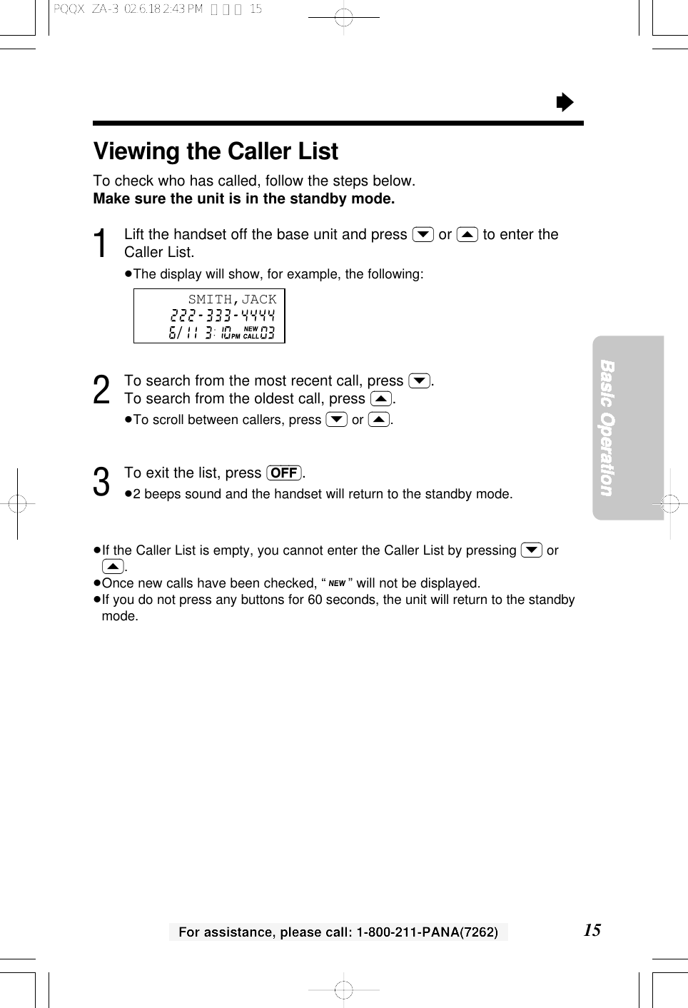 &ldquo;15Basic OperationFor assistance, please call: 1-800-211-PANA(7262)Viewing the Caller ListTo check who has called, follow the steps below.Make sure the unit is in the standby mode.1Lift the handset off the base unit and press (&rsaquo;) or (&lsaquo;) to enter theCaller List.&ge;The display will show, for example, the following:2To search from the most recent call, press (&rsaquo;).To search from the oldest call, press (&lsaquo;).&ge;To scroll between callers, press (&rsaquo;) or (&lsaquo;).3To exit the list, press (OFF).&ge;2 beeps sound and the handset will return to the standby mode.&ge;If the Caller List is empty, you cannot enter the Caller List by pressing (&rsaquo;) or(&lsaquo;).&ge;Once new calls have been checked, &ldquo; &rdquo; will not be displayed.&ge;If you do not press any buttons for 60 seconds, the unit will return to the standbymode.SMITH,JACKPQQX  ZA-3  02.6.18 2:43 PM  ページ 15
