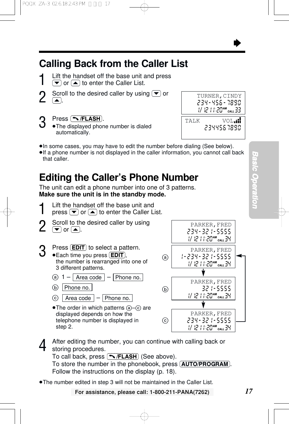 17Basic OperationFor assistance, please call: 1-800-211-PANA(7262)&ldquo;Editing the Caller&rsquo;s Phone NumberThe unit can edit a phone number into one of 3 patterns.Make sure the unit is in the standby mode.1Lift the handset off the base unit andpress (&rsaquo;) or (&lsaquo;) to enter the Caller List.2Scroll to the desired caller by using(&rsaquo;) or (&lsaquo;).3Press (EDIT) to select a pattern.&ge;Each time you press (EDIT), the number is rearranged into one of3 different patterns.a1 &ndash;  &ndash; bc&ndash; &ge;The order in which patterns a&ndash;caredisplayed depends on how thetelephone number is displayed instep 2.4After editing the number, you can continue with calling back orstoring procedures.To call back, press  (See above). To store the number in the phonebook, press (AUTO/PROGRAM).Follow the instructions on the display (p. 18).&ge;The number edited in step 3 will not be maintained in the Caller List.(&ndash;&ndash;&ndash;/FLASH)Phone no.Area codePhone no.Phone no.Area codeabcCalling Back from the Caller List1Lift the handset off the base unit and press(&rsaquo;) or (&lsaquo;) to enter the Caller List.2Scroll to the desired caller by using (&rsaquo;) or(&lsaquo;).3Press .&ge;The displayed phone number is dialedautomatically.&ge;In some cases, you may have to edit the number before dialing (See below).&ge;If a phone number is not displayed in the caller information, you cannot call backthat caller.(&ndash;&ndash;&ndash;/FLASH)TURNER,CINDYTALK      VOLPARKER,FREDPARKER,FREDPARKER,FREDPARKER,FREDPQQX  ZA-3  02.6.18 2:43 PM  ページ 17