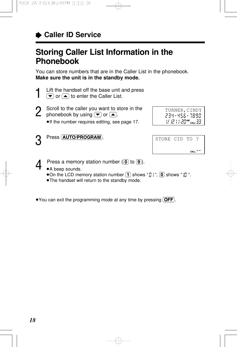 &ldquo;Caller ID Service18Storing Caller List Information in thePhonebookYou can store numbers that are in the Caller List in the phonebook.Make sure the unit is in the standby mode.1Lift the handset off the base unit and press(&rsaquo;) or (&lsaquo;) to enter the Caller List.2Scroll to the caller you want to store in thephonebook by using (&rsaquo;) or (&lsaquo;).&ge;If the number requires editing, see page 17.3Press (AUTO/PROGRAM).4Press a memory station number ((0) to (9)).&ge;A beep sounds.&ge;On the LCD memory station number (1) shows &ldquo; &rdquo;, (0) shows &ldquo; &rdquo;.&ge;The handset will return to the standby mode.&ge;You can exit the programming mode at any time by pressing (OFF).TURNER,CINDYSTORE CID TO ?PQQX  ZA-3  02.6.18 2:43 PM  ページ 18