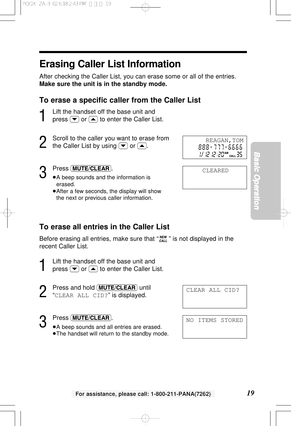 19Basic OperationFor assistance, please call: 1-800-211-PANA(7262)Erasing Caller List InformationAfter checking the Caller List, you can erase some or all of the entries.Make sure the unit is in the standby mode.To erase a speciﬁc caller from the Caller List1Lift the handset off the base unit andpress (&rsaquo;) or (&lsaquo;) to enter the Caller List.2Scroll to the caller you want to erase fromthe Caller List by using (&rsaquo;) or (&lsaquo;).3Press (MUTE/CLEAR).&ge;A beep sounds and the information iserased.&ge;After a few seconds, the display will showthe next or previous caller information.To erase all entries in the Caller ListBefore erasing all entries, make sure that &ldquo; &rdquo; is not displayed in therecent Caller List.1Lift the handset off the base unit andpress (&rsaquo;) or (&lsaquo;) to enter the Caller List.2Press and hold (MUTE/CLEAR) until&ldquo;CLEAR ALL CID?&rdquo; is displayed.3Press (MUTE/CLEAR).&ge;A beep sounds and all entries are erased.&ge;The handset will return to the standby mode.CLEAREDCLEAR ALL CID?REAGAN,TOMNO ITEMS STOREDPQQX  ZA-3  02.6.18 2:43 PM  ページ 19